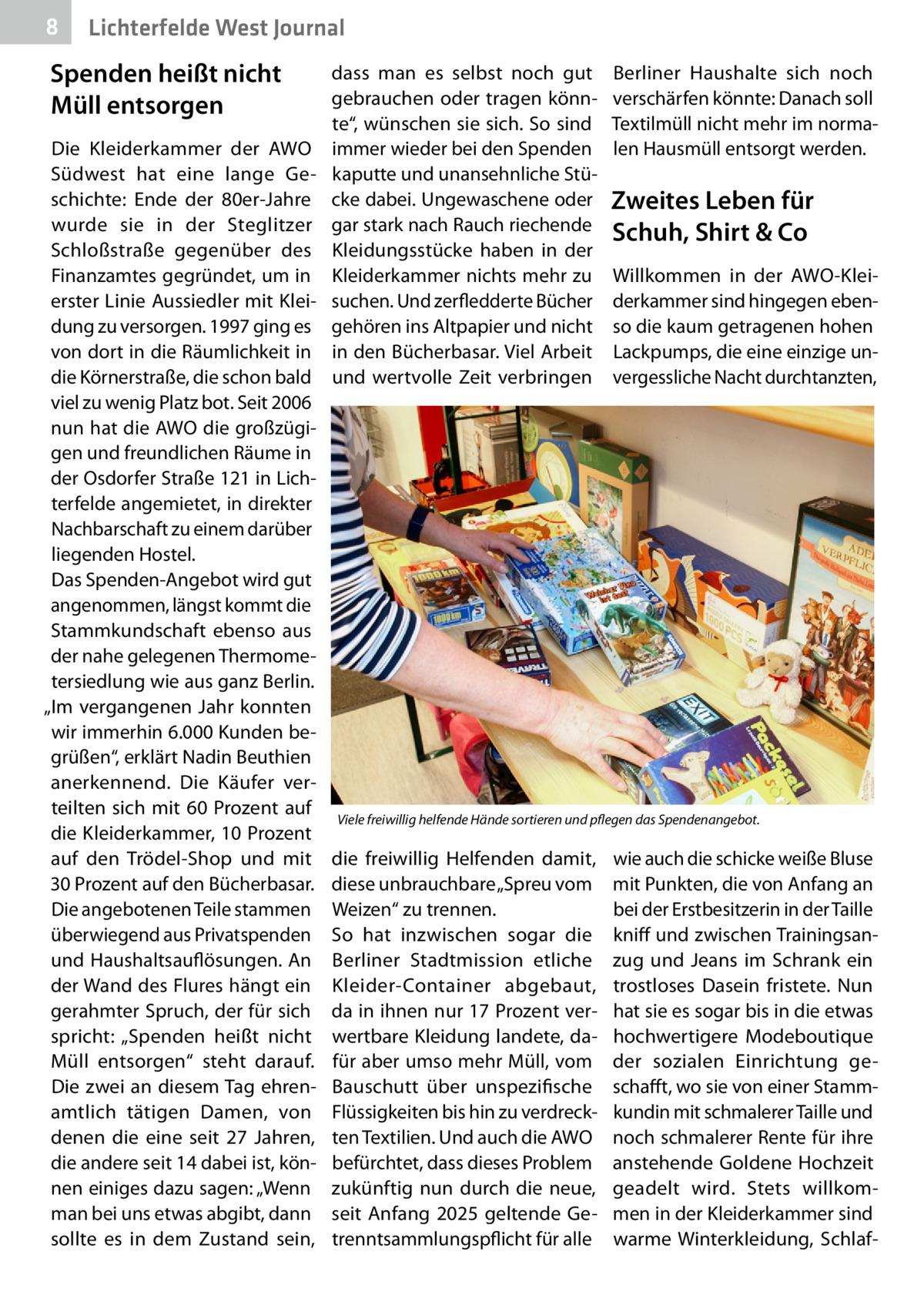 8  Lichterfelde West Journal  Spenden heißt nicht Müll entsorgen  dass man es selbst noch gut Berliner Haushalte sich noch gebrauchen oder tragen könn- verschärfen könnte: Danach soll te“, wünschen sie sich. So sind Textilmüll nicht mehr im normaDie Kleiderkammer der AWO immer wieder bei den Spenden len Hausmüll entsorgt werden. Südwest hat eine lange Ge- kaputte und unansehnliche Stüschichte: Ende der 80er-Jahre cke dabei. Ungewaschene oder Zweites Leben für wurde sie in der Steglitzer gar stark nach Rauch riechende Schuh, Shirt & Co Schloßstraße gegenüber des Kleidungsstücke haben in der Finanzamtes gegründet, um in Kleiderkammer nichts mehr zu Willkommen in der AWO-Kleierster Linie Aussiedler mit Klei- suchen. Und zerfledderte Bücher derkammer sind hingegen ebendung zu versorgen. 1997 ging es gehören ins Altpapier und nicht so die kaum getragenen hohen von dort in die Räumlichkeit in in den Bücherbasar. Viel Arbeit Lackpumps, die eine einzige undie Körnerstraße, die schon bald und wertvolle Zeit verbringen vergessliche Nacht durchtanzten, viel zu wenig Platz bot. Seit 2006 nun hat die AWO die großzügigen und freundlichen Räume in der Osdorfer Straße 121 in Lichterfelde angemietet, in direkter Nachbarschaft zu einem darüber liegenden Hostel. Das Spenden-Angebot wird gut angenommen, längst kommt die Stammkundschaft ebenso aus der nahe gelegenen Thermometersiedlung wie aus ganz Berlin. „Im vergangenen Jahr konnten wir immerhin 6.000 Kunden begrüßen“, erklärt Nadin Beuthien anerkennend. Die Käufer verteilten sich mit 60  Prozent auf Viele freiwillig helfende Hände sortieren und pflegen das Spendenangebot. die Kleiderkammer, 10 Prozent auf den Trödel-Shop und mit die freiwillig Helfenden damit, wie auch die schicke weiße Bluse 30 Prozent auf den Bücherbasar. diese unbrauchbare „Spreu vom mit Punkten, die von Anfang an Die angebotenen Teile stammen Weizen“ zu trennen. bei der Erstbesitzerin in der Taille überwiegend aus Privatspenden So hat inzwischen sogar die kniff und zwischen Trainingsanund Haushaltsauflösungen. An Berliner Stadtmission etliche zug und Jeans im Schrank ein der Wand des Flures hängt ein Kleider-Container abgebaut, trostloses Dasein fristete. Nun gerahmter Spruch, der für sich da in ihnen nur 17 Prozent ver- hat sie es sogar bis in die etwas spricht: „Spenden heißt nicht wertbare Kleidung landete, da- hochwertigere Modeboutique Müll entsorgen“ steht darauf. für aber umso mehr Müll, vom der sozialen Einrichtung geDie zwei an diesem Tag ehren- Bauschutt über unspezifische schafft, wo sie von einer Stammamtlich tätigen Damen, von Flüssigkeiten bis hin zu verdreck- kundin mit schmalerer Taille und denen die eine seit 27  Jahren, ten Textilien. Und auch die AWO noch schmalerer Rente für ihre die andere seit 14 dabei ist, kön- befürchtet, dass dieses Problem anstehende Goldene Hochzeit nen einiges dazu sagen: „Wenn zukünftig nun  durch  die neue, geadelt wird. Stets willkomman bei uns etwas abgibt, dann seit Anfang 2025 geltende Ge- men in der Kleiderkammer sind sollte es in dem Zustand sein, trenntsammlungspflicht für alle warme Winterkleidung, Schla