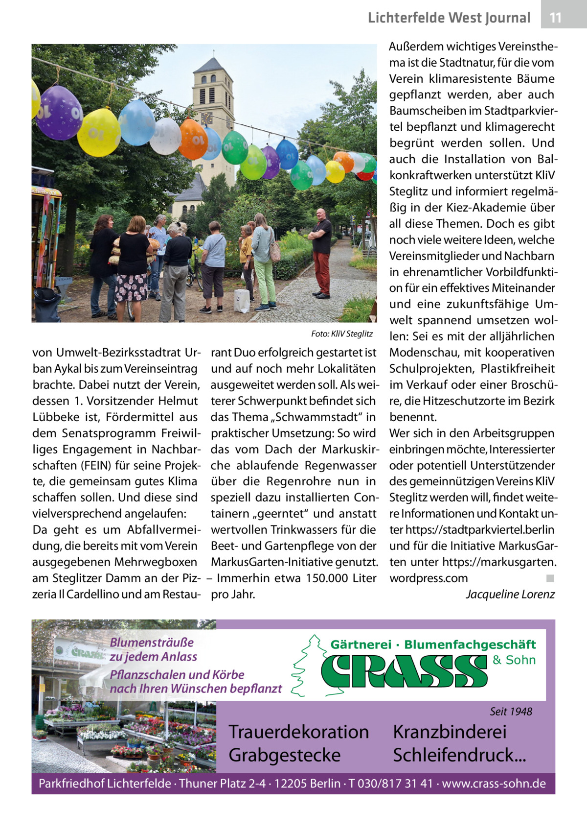 Lichterfelde West Journal  Foto: KliV Steglitz  von Umwelt-Bezirksstadtrat Urban Aykal bis zum Vereinseintrag brachte. Dabei nutzt der Verein, dessen 1. Vorsitzender Helmut Lübbeke ist, Fördermittel aus dem Senatsprogramm Freiwilliges Engagement in Nachbarschaften (FEIN) für seine Projekte, die gemeinsam gutes Klima schaffen sollen. Und diese sind vielversprechend angelaufen: Da geht es um Abfallvermeidung, die bereits mit vom Verein ausgegebenen Mehrwegboxen am Steglitzer Damm an der Pizzeria Il Cardellino und am Restau rant Duo erfolgreich gestartet ist und auf noch mehr Lokalitäten ausgeweitet werden soll. Als weiterer Schwerpunkt befindet sich das Thema „Schwammstadt“ in praktischer Umsetzung: So wird das vom Dach der Markuskirche ablaufende Regenwasser über die Regenrohre nun in speziell dazu installierten Containern „geerntet“ und anstatt wertvollen Trinkwassers für die Beet- und Gartenpflege von der MarkusGarten-Initiative genutzt. – Immerhin etwa 150.000  Liter pro Jahr.  Blumensträuße zu jedem Anlass Pflanzschalen und Körbe nach Ihren Wünschen bepflanzt  Außerdem wichtiges Vereinsthema ist die Stadtnatur, für die vom Verein klimaresistente Bäume gepflanzt werden, aber auch Baumscheiben im Stadtparkviertel bepflanzt und klimagerecht begrünt werden sollen. Und auch die Installation von Balkonkraftwerken unterstützt KliV Steglitz und informiert regelmäßig in der Kiez-Akademie über all diese Themen. Doch es gibt noch viele weitere Ideen, welche Vereinsmitglieder und Nachbarn in ehrenamtlicher Vorbildfunktion für ein effektives Miteinander und eine zukunftsfähige Umwelt spannend umsetzen wollen: Sei es mit der alljährlichen Modenschau, mit kooperativen Schulprojekten, Plastikfreiheit im Verkauf oder einer Broschüre, die Hitzeschutzorte im Bezirk benennt. Wer sich in den Arbeitsgruppen einbringen möchte, Interessierter oder potentiell Unterstützender des gemeinnützigen Vereins KliV Steglitz werden will, findet weitere Informationen und Kontakt unter https://stadtparkviertel.berlin und für die Initiative MarkusGarten unter https://markusgarten. wordpress.com ◾ Jacqueline Lorenz  Gärtnerei · Blumenfachgeschäft & Sohn  Seit 1948  Trauerdekoration Grabgestecke  11 11  Kranzbinderei Schleifendruck...  Parkfriedhof Lichterfelde · Thuner Platz 2-4 · 12205 Berlin · T 030/817 31 41 · www.crass-sohn.de