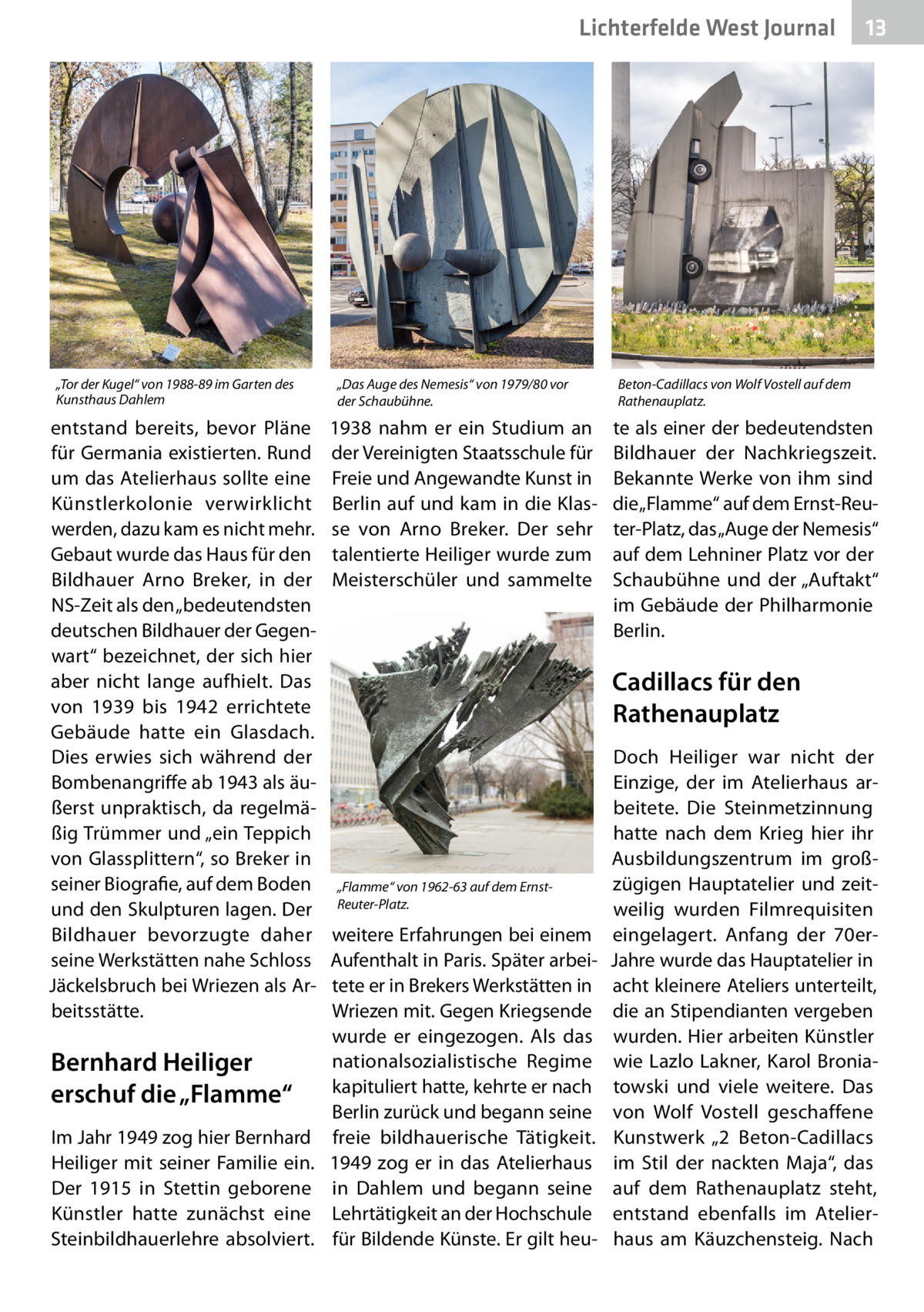 Lichterfelde West Journal  „Tor der Kugel“ von 1988-89 im Garten des Kunsthaus Dahlem  entstand bereits, bevor Pläne für Germania existierten. Rund um das Atelierhaus sollte eine Künstlerkolonie verwirklicht werden, dazu kam es nicht mehr. Gebaut wurde das Haus für den Bildhauer Arno Breker, in der NS-Zeit als den „bedeutendsten deutschen Bildhauer der Gegenwart“ bezeichnet, der sich hier aber nicht lange aufhielt. Das von 1939 bis 1942 errichtete Gebäude hatte ein Glasdach. Dies erwies sich während der Bombenangriffe ab 1943 als äußerst unpraktisch, da regelmäßig Trümmer und „ein Teppich von Glassplittern“, so Breker in seiner Biografie, auf dem Boden und den Skulpturen lagen. Der Bildhauer bevorzugte daher seine Werkstätten nahe Schloss Jäckelsbruch bei Wriezen als Arbeitsstätte.  Bernhard Heiliger erschuf die „Flamme“ Im Jahr 1949 zog hier Bernhard Heiliger mit seiner Familie ein. Der 1915 in Stettin geborene Künstler hatte zunächst eine Steinbildhauerlehre absolviert.  „Das Auge des Nemesis“ von 1979/80 vor der Schaubühne.  1938 nahm er ein Studium an der Vereinigten Staatsschule für Freie und Angewandte Kunst in Berlin auf und kam in die Klasse von Arno Breker. Der sehr talentierte Heiliger wurde zum Meisterschüler und sammelte  13 13  Beton-Cadillacs von Wolf Vostell auf dem Rathenauplatz.  te als einer der bedeutendsten Bildhauer der Nachkriegszeit. Bekannte Werke von ihm sind die „Flamme“ auf dem Ernst-Reuter-Platz, das „Auge der Nemesis“ auf dem Lehniner Platz vor der Schaubühne und der „Auftakt“ im Gebäude der Philharmonie Berlin.  Cadillacs für den Rathenauplatz  „Flamme“ von 1962-63 auf dem ErnstReuter-Platz.  weitere Erfahrungen bei einem Aufenthalt in Paris. Später arbeitete er in Brekers Werkstätten in Wriezen mit. Gegen Kriegsende wurde er eingezogen. Als das nationalsozialistische Regime kapituliert hatte, kehrte er nach Berlin zurück und begann seine freie bildhauerische Tätigkeit. 1949 zog er in das Atelierhaus in Dahlem und begann seine Lehrtätigkeit an der Hochschule für Bildende Künste. Er gilt heu Doch Heiliger war nicht der Einzige, der im Atelierhaus arbeitete. Die Steinmetzinnung hatte nach dem Krieg hier ihr Ausbildungszentrum im großzügigen Hauptatelier und zeitweilig wurden Filmrequisiten eingelagert. Anfang der 70erJahre wurde das Hauptatelier in acht kleinere Ateliers unterteilt, die an Stipendianten vergeben wurden. Hier arbeiten Künstler wie Lazlo Lakner, Karol Broniatowski und viele weitere. Das von Wolf Vostell geschaffene Kunstwerk „2  Beton-Cadillacs im Stil der nackten Maja“, das auf dem Rathenauplatz steht, entstand ebenfalls im Atelierhaus am Käuzchensteig. Nach