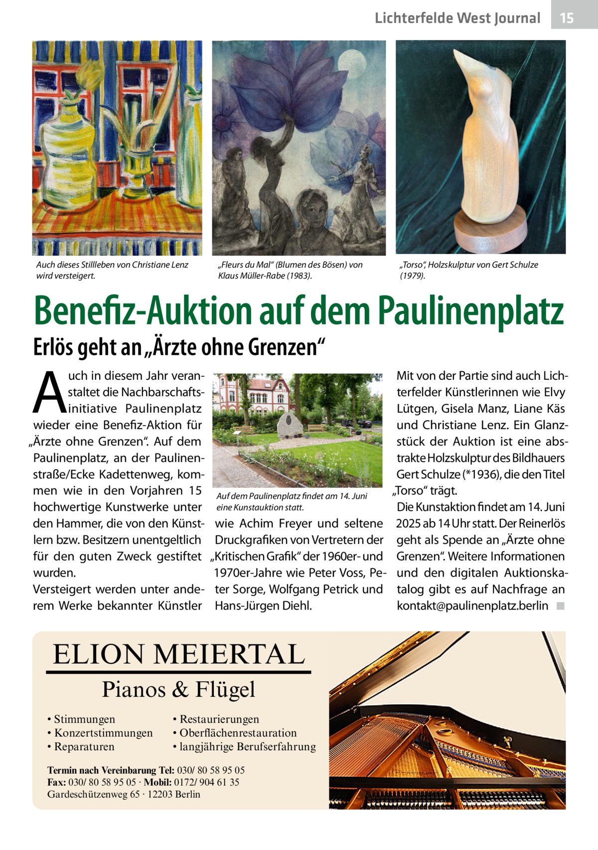Lichterfelde West Journal  Auch dieses Stillleben von Christiane Lenz wird versteigert.  „Fleurs du Mal“ (Blumen des Bösen) von Klaus Müller-Rabe (1983).  15 15  „Torso“, Holzskulptur von Gert Schulze (1979).  Benefiz-Auktion auf dem Paulinenplatz  Erlös geht an „Ärzte ohne Grenzen“  A  uch in diesem Jahr veranstaltet die Nachbarschaftsinitiative Paulinenplatz wieder eine Benefiz-Aktion für „Ärzte ohne Grenzen“. Auf dem Paulinenplatz, an der Paulinenstraße/Ecke Kadettenweg, kommen wie in den Vorjahren 15 hochwertige Kunstwerke unter den Hammer, die von den Künstlern bzw. Besitzern unentgeltlich für den guten Zweck gestiftet wurden. Versteigert werden unter anderem Werke bekannter Künstler  Auf dem Paulinenplatz findet am 14. Juni eine Kunstauktion statt.  wie Achim Freyer und seltene Druckgrafiken von Vertretern der „Kritischen Grafik“ der 1960er- und 1970er-Jahre wie Peter Voss, Peter Sorge, Wolfgang Petrick und Hans-Jürgen Diehl.  ELION MEIERTAL Pianos & Flügel • Stimmungen • Konzertstimmungen • Reparaturen  • Restaurierungen • Oberflächenrestauration • langjährige Berufserfahrung  Termin nach Vereinbarung Tel: 030/ 80 58 95 05 Fax: 030/ 80 58 95 05 · Mobil: 0172/ 904 61 35 Gardeschützenweg 65 · 12203 Berlin  Mit von der Partie sind auch Lichterfelder Künstlerinnen wie Elvy Lütgen, Gisela Manz, Liane Käs und Christiane Lenz. Ein Glanzstück der Auktion ist eine abstrakte Holzskulptur des Bildhauers Gert Schulze (*1936), die den Titel „Torso“ trägt. Die Kunstaktion findet am 14. Juni 2025 ab 14 Uhr statt. Der Reinerlös geht als Spende an „Ärzte ohne Grenzen“. Weitere Informationen und den digitalen Auktionskatalog gibt es auf Nachfrage an ­kontakt@paulinenplatz.berlin� ◾