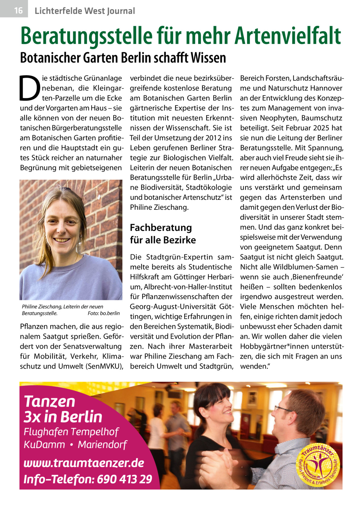 16  Lichterfelde West Journal  Beratungsstelle für mehr Artenvielfalt  Botanischer Garten Berlin schafft Wissen  D  ie städtische Grünanlage nebenan, die Kleingarten-Parzelle um die Ecke und der Vorgarten am Haus – sie alle können von der neuen Botanischen Bürgerberatungsstelle am Botanischen Garten profitieren und die Hauptstadt ein gutes Stück reicher an naturnaher Begrünung mit gebietseigenen  verbindet die neue bezirksübergreifende kostenlose Beratung am Botanischen Garten Berlin gärtnerische Expertise der Institution mit neuesten Erkenntnissen der Wissenschaft. Sie ist Teil der Umsetzung der 2012 ins Leben gerufenen Berliner Strategie zur Biologischen Vielfalt. Leiterin der neuen Botanischen Beratungsstelle für Berlin „Urbane Biodiversität, Stadtökologie und botanischer Artenschutz“ ist Philine Zieschang.  Fachberatung für alle Bezirke  Philine Zieschang, Leiterin der neuen Beratungsstelle.� Foto: bo.berlin  Pflanzen machen, die aus regionalem Saatgut sprießen. Gefördert von der Senatsverwaltung für Mobilität, Verkehr, Klimaschutz und Umwelt (SenMVKU),  Die Stadtgrün-Expertin sammelte bereits als Studentische Hilfskraft am Göttinger Herbarium, Albrecht-von-Haller-Institut für Pflanzenwissenschaften der Georg-August-Universität Göttingen, wichtige Erfahrungen in den Bereichen Systematik, Biodiversität und Evolution der Pflanzen. Nach ihrer Masterarbeit war Philine Zieschang am Fachbereich Umwelt und Stadtgrün,  Bereich Forsten, Landschaftsräume und Naturschutz Hannover an der Entwicklung des Konzeptes zum Management von invasiven Neophyten, Baumschutz beteiligt. Seit Februar 2025 hat sie nun die Leitung der Berliner Beratungsstelle. Mit Spannung, aber auch viel Freude sieht sie ihrer neuen Aufgabe entgegen: „Es wird allerhöchste Zeit, dass wir uns verstärkt und gemeinsam gegen das Artensterben und damit gegen den Verlust der Biodiversität in unserer Stadt stemmen. Und das ganz konkret beispielsweise mit der Verwendung von geeignetem Saatgut. Denn Saatgut ist nicht gleich Saatgut. Nicht alle Wildblumen-Samen – wenn sie auch ‚Bienenfreunde‘ heißen – sollten bedenkenlos irgendwo ausgestreut werden. Viele Menschen möchten helfen, einige richten damit jedoch unbewusst eher Schaden damit an. Wir wollen daher die vielen Hobbygärtner*innen unterstützen, die sich mit Fragen an uns wenden.“