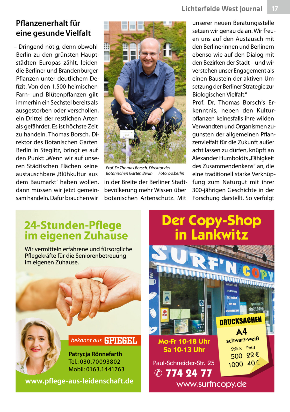 Lichterfelde West Journal  Pflanzenerhalt für eine gesunde Vielfalt – Dringend nötig, denn obwohl Berlin zu den grünsten Hauptstädten Europas zählt, leiden die Berliner und Brandenburger Pflanzen unter deutlichem Defizit: Von den 1.500 heimischen Farn- und Blütenpflanzen gilt immerhin ein Sechstel bereits als ausgestorben oder verschollen, ein Drittel der restlichen Arten als gefährdet. Es ist höchste Zeit zu handeln. Thomas Borsch, Direktor des Botanischen Garten Berlin in Steglitz, bringt es auf den Punkt: „Wenn wir auf unseren Städtischen Flächen keine austauschbare ‚Blühkultur aus dem Baumarkt‘ haben wollen, dann müssen wir jetzt gemeinsam handeln. Dafür brauchen wir  17 17  unserer neuen Beratungsstelle setzen wir genau da an. Wir freuen uns auf den Austausch mit den Berlinerinnen und Berlinern ebenso wie auf den Dialog mit den Bezirken der Stadt – und wir verstehen unser Engagement als einen Baustein der aktiven Umsetzung der Berliner Strategie zur Biologischen Vielfalt.“ Prof.  Dr.  Thomas Borsch‘s Erkenntnis, neben den Kulturpflanzen keinesfalls ihre wilden Verwandten und Organismen zugunsten der allgemeinen Pflanzenvielfalt für die Zukunft außer acht lassen zu dürfen, knüpft an Alexander Humboldts „Fähigkeit des Zusammendenkens“ an, die Prof. Dr.Thomas Borsch, Direktor des Botanischen Garten Berlin Foto: bo.berlin eine traditionell starke Verknüpin der Breite der Berliner Stadt- fung zum Naturgut mit ihrer bevölkerung mehr Wissen über 300-jährigen Geschichte in der botanischen Artenschutz. Mit Forschung darstellt. So verfolgt  Der Copy-Shop in Lankwitz  DRUCKSACHEN Mo-Fr 10-18 Uhr Sa 10-13 Uhr Paul-Schneider-Str. 25  ✆ 774 24 77  A4  schwarz-weiß Stück  Preis  500 22 € 1000 40 €  www.surfncopy.de