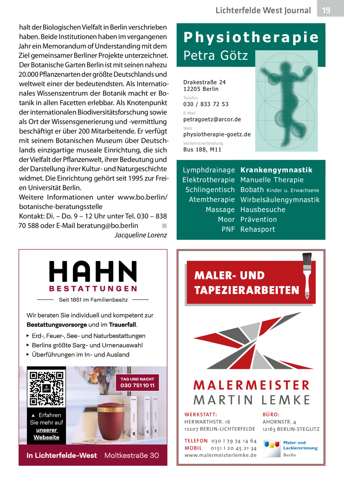 Lichterfelde West Journal halt der Biologischen Vielfalt in Berlin verschrieben haben. Beide Institutionen haben im vergangenen Jahr ein Memorandum of Understanding mit dem Ziel gemeinsamer Berliner Projekte unterzeichnet. Der Botanische Garten Berlin ist mit seinen nahezu 20.000 Pflanzenarten der größte Deutschlands und weltweit einer der bedeutendsten. Als Internationales Wissenszentrum der Botanik macht er Botanik in allen Facetten erlebbar. Als Knotenpunkt der internationalen Biodiversitätsforschung sowie als Ort der Wissensgenerierung und -vermittlung beschäftigt er über 200 Mitarbeitende. Er verfügt mit seinem Botanischen Museum über Deutschlands einzigartige museale Einrichtung, die sich der Vielfalt der Pflanzenwelt, ihrer Bedeutung und der Darstellung ihrer Kultur- und Naturgeschichte widmet. Die Einrichtung gehört seit 1995 zur Freien Universität Berlin. Weitere Informationen unter www.bo.berlin/ botanische-beratungsstelle Kontakt: Di. – Do. 9 – 12 Uhr unter Tel. 030 – 838 70 588 oder E-Mail beratung@bo.berlin ◾ Jacqueline Lorenz  Physiotherapie  Petra Götz Drakestraße 24 12205 Berlin Telefon  030 / 833 72 53 E-Mail  petragoetz@arcor.de Web  physiotherapie-goetz.de Verkehrsverbindung  Bus 188, M11  Lymphdrainage Elektrotherapie Schlingentisch Atemtherapie Massage Moor PNF  Krankengymnastik Manuelle Therapie Bobath Kinder u. Erwachsene Wirbelsäulengymnastik Hausbesuche Prävention Rehasport  MALER- UND TAPEZIERARBEITEN  WER KSTATT: HERWARTHSTR. 16 12207 BERLIN-LICHTERFELDE TEL EFON 030 I 7 9 74 1 4 6 4 MO B I L 01 51 I 20 4 5 21 34 www.malermeisterlemke.de  B Ü RO : AHORNSTR. 4 12163 BERLIN-STEGLITZ Maler- und Lackiererinnung Berlin  19 19