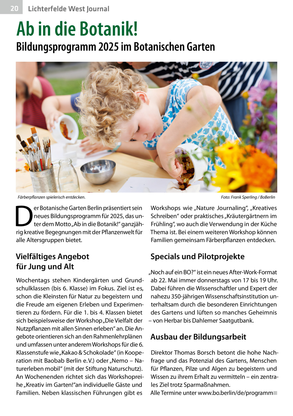 20  Lichterfelde West Journal  Ab in die Botanik!  Bildungsprogramm 2025 im Botanischen Garten  Färberpflanzen spielerisch entdecken.  D  Foto: Frank Sperling / BoBerlin  er Botanische Garten Berlin präsentiert sein neues Bildungsprogramm für 2025, das unter dem Motto „Ab in die Botanik!“ ganzjährig kreative Begegnungen mit der Pflanzenwelt für alle Altersgruppen bietet.  Workshops wie „Nature Journaling“, „Kreatives Schreiben“ oder praktisches „Kräutergärtnern im Frühling“, wo auch die Verwendung in der Küche Thema ist. Bei einem weiteren Workshop können Familien gemeinsam Färberpflanzen entdecken.  Vielfältiges Angebot für Jung und Alt  Specials und Pilotprojekte  „Noch auf ein BO?“ ist ein neues After-Work-Format Wochentags stehen Kindergärten und Grund- ab 22. Mai immer donnerstags von 17 bis 19 Uhr. schulklassen (bis 6. Klasse) im Fokus. Ziel ist es, Dabei führen die Wissenschaftler und Expert der schon die Kleinsten für Natur zu begeistern und nahezu 350-jährigen Wissenschaftsinstitution undie Freude am eigenen Erleben und Experimen- terhaltsam durch die besonderen Einrichtungen tieren zu fördern. Für die 1. bis 4. Klassen bietet des Gartens und lüften so manches Geheimnis sich beispielsweise der Workshop „Die Vielfalt der – von Herbar bis Dahlemer Saatgutbank. Nutzpflanzen mit allen Sinnen erleben“ an. Die Angebote orientieren sich an den Rahmenlehrplänen Ausbau der Bildungsarbeit und umfassen unter anderem Workshops für die 6. Klassenstufe wie „Kakao & Schokolade“ (in Koope- Direktor Thomas Borsch betont die hohe Nachration mit Baobab Berlin e. V.) oder „Nemo – Na- frage und das Potenzial des Gartens, Menschen turerleben mobil“ (mit der Stiftung Naturschutz). für Pflanzen, Pilze und Algen zu begeistern und An Wochenenden richtet sich das Workshoprei- Wissen zu ihrem Erhalt zu vermitteln – ein zentrahe „Kreativ im Garten!“an individuelle Gäste und les Ziel trotz Sparmaßnahmen. Familien. Neben klassischen Führungen gibt es Alle Termine unter www.bo.berlin/de/programm◾