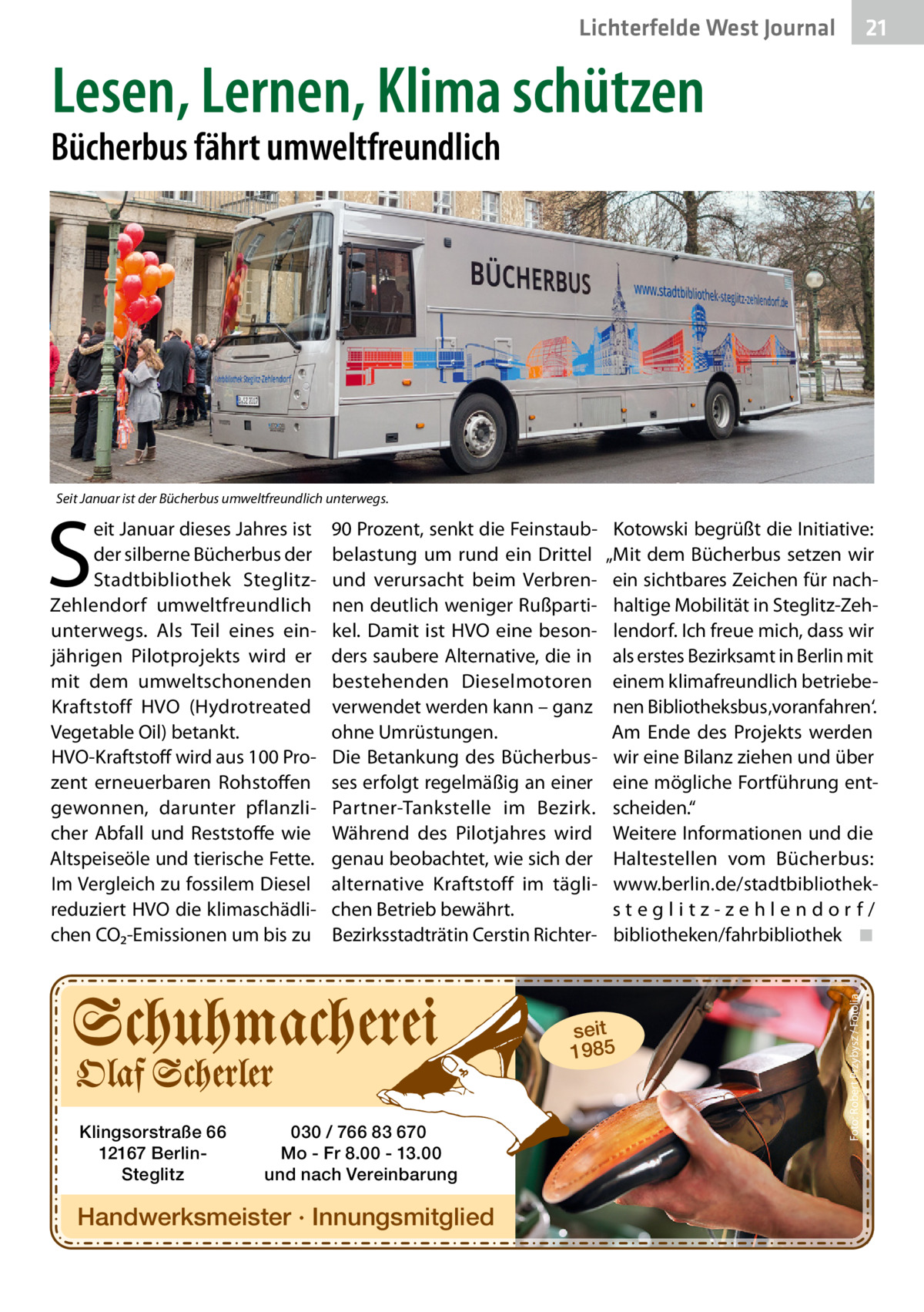 21 21  Lichterfelde West Gesundheit Journal  Lesen, Lernen, Klima schützen  Bücherbus fährt umweltfreundlich  Seit Januar ist der Bücherbus umweltfreundlich unterwegs.  90 Prozent, senkt die Feinstaubbelastung um rund ein Drittel und verursacht beim Verbrennen deutlich weniger Rußpartikel. Damit ist HVO eine besonders saubere Alternative, die in bestehenden Dieselmotoren verwendet werden kann – ganz ohne Umrüstungen. Die Betankung des Bücherbusses erfolgt regelmäßig an einer Partner-Tankstelle im Bezirk. Während des Pilotjahres wird genau beobachtet, wie sich der alternative Kraftstoff im täglichen Betrieb bewährt. Bezirksstadträtin Cerstin Richter Kotowski begrüßt die Initiative: „Mit dem Bücherbus setzen wir ein sichtbares Zeichen für nachhaltige Mobilität in Steglitz-Zehlendorf. Ich freue mich, dass wir als erstes Bezirksamt in Berlin mit einem klimafreundlich betriebenen Bibliotheksbus ‚voranfahren‘. Am Ende des Projekts werden wir eine Bilanz ziehen und über eine mögliche Fortführung entscheiden.“ Weitere Informationen und die Haltestellen vom Bücherbus: www.berlin.de/stadtbibliotheksteglitz-zehlendorf/ bibliotheken/fahrbibliothek ◾  seit 1985  Klingsorstraße 66 12167 BerlinSteglitz  030 / 766 83 670 Mo - Fr 8.00 - 13.00 und nach Vereinbarung  Handwerksmeister · Innungsmitglied  Foto: Robert Przybysz / Fotolia  S  eit Januar dieses Jahres ist der silberne Bücherbus der Stadtbibliothek SteglitzZehlendorf umweltfreundlich unterwegs. Als Teil eines einjährigen Pilotprojekts wird er mit dem umweltschonenden Kraftstoff HVO (Hydrotreated Vegetable Oil) betankt. HVO-Kraftstoff wird aus 100 Prozent erneuerbaren Rohstoffen gewonnen, darunter pflanzlicher Abfall und Reststoffe wie Altspeiseöle und tierische Fette. Im Vergleich zu fossilem Diesel reduziert HVO die klimaschädlichen CO₂-Emissionen um bis zu