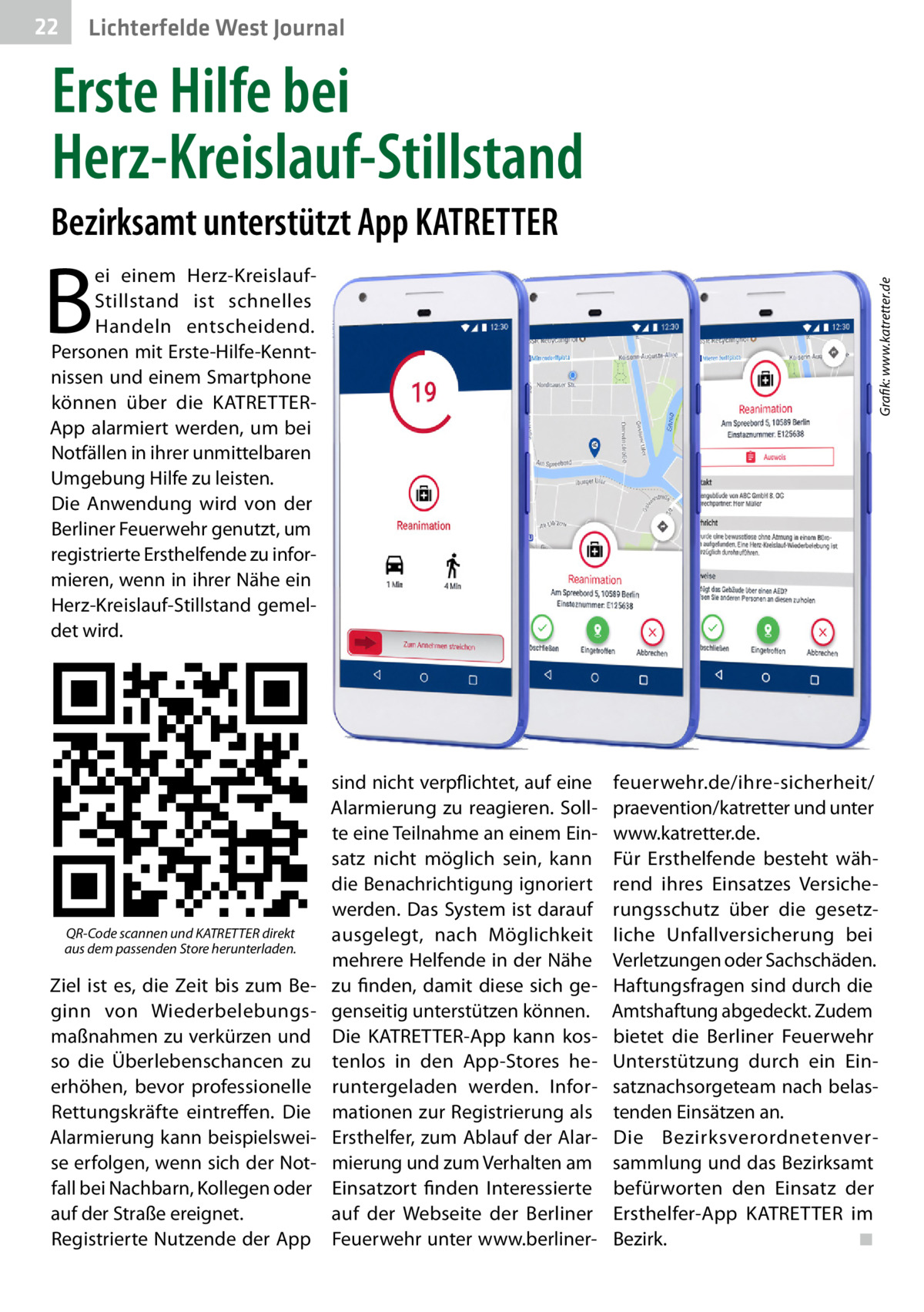 22  Gesundheit West Journal Lichterfelde  Erste Hilfe bei Herz-Kreislauf-Stillstand Bezirksamt unterstützt App KATRETTER  B  QR-Code scannen und KATRETTER direkt aus dem passenden Store herunterladen.  Ziel ist es, die Zeit bis zum Beginn von Wiederbelebungsmaßnahmen zu verkürzen und so die Überlebenschancen zu erhöhen, bevor professionelle Rettungskräfte eintreffen. Die Alarmierung kann beispielsweise erfolgen, wenn sich der Notfall bei Nachbarn, Kollegen oder auf der Straße ereignet. Registrierte Nutzende der App  � Grafik: www.katretter.de  ei einem Herz-KreislaufStillstand ist schnelles Handeln entscheidend. Personen mit Erste-Hilfe-Kenntnissen und einem Smartphone können über die KATRETTERApp alarmiert werden, um bei Notfällen in ihrer unmittelbaren Umgebung Hilfe zu leisten. Die Anwendung wird von der Berliner Feuerwehr genutzt, um registrierte Ersthelfende zu informieren, wenn in ihrer Nähe ein Herz-Kreislauf-Stillstand gemeldet wird.  sind nicht verpflichtet, auf eine Alarmierung zu reagieren. Sollte eine Teilnahme an einem Einsatz nicht möglich sein, kann die Benachrichtigung ignoriert werden. Das System ist darauf ausgelegt, nach Möglichkeit mehrere Helfende in der Nähe zu finden, damit diese sich gegenseitig unterstützen können. Die KATRETTER-App kann kostenlos in den App-Stores heruntergeladen werden. Informationen zur Registrierung als Ersthelfer, zum Ablauf der Alarmierung und zum Verhalten am Einsatzort finden Interessierte auf der Webseite der Berliner Feuerwehr unter www.berliner feuerwehr.de/ihre-sicherheit/ praevention/katretter und unter www.katretter.de. Für Ersthelfende besteht während ihres Einsatzes Versicherungsschutz über die gesetzliche Unfallversicherung bei Verletzungen oder Sachschäden. Haftungsfragen sind durch die Amtshaftung abgedeckt. Zudem bietet die Berliner Feuerwehr Unterstützung durch ein Einsatznachsorgeteam nach belastenden Einsätzen an. Die Bezirksverordnetenversammlung und das Bezirksamt befürworten den Einsatz der Ersthelfer-App KATRETTER im Bezirk.� ◾