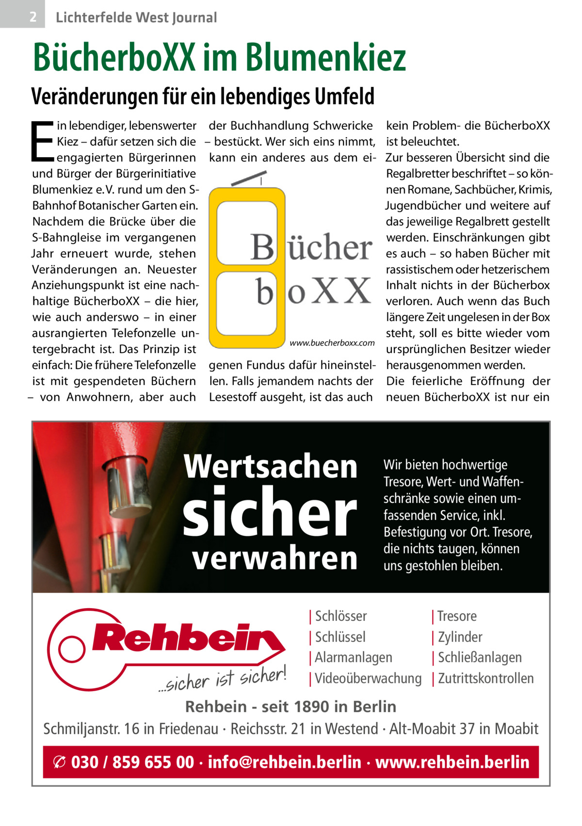2  Lichterfelde West Journal  BücherboXX im Blumenkiez  Veränderungen für ein lebendiges Umfeld  E  in lebendiger, lebenswerter Kiez – dafür setzen sich die engagierten Bürgerinnen und Bürger der Bürgerinitiative Blumenkiez e. V. rund um den SBahnhof Botanischer Garten ein. Nachdem die Brücke über die S-Bahngleise im vergangenen Jahr erneuert wurde, stehen Veränderungen an. Neuester Anziehungspunkt ist eine nachhaltige BücherboXX – die hier, wie auch anderswo – in einer ausrangierten Telefonzelle untergebracht ist. Das Prinzip ist einfach: Die frühere Telefonzelle ist mit gespendeten Büchern – von Anwohnern, aber auch  der Buchhandlung Schwericke kein Problem- die BücherboXX – bestückt. Wer sich eins nimmt, ist beleuchtet. kann ein anderes aus dem ei- Zur besseren Übersicht sind die Regalbretter beschriftet – so können Romane, Sachbücher, Krimis, Jugendbücher und weitere auf das jeweilige Regalbrett gestellt werden. Einschränkungen gibt es auch – so haben Bücher mit rassistischem oder hetzerischem Inhalt nichts in der Bücherbox verloren. Auch wenn das Buch längere Zeit ungelesen in der Box steht, soll es bitte wieder vom www.buecherboxx.com ursprünglichen Besitzer wieder genen Fundus dafür hineinstel- herausgenommen werden. len. Falls jemandem nachts der Die feierliche Eröffnung der Lesestoff ausgeht, ist das auch neuen BücherboXX ist nur ein  Wertsachen  sicher verwahren  Wir bieten hochwertige Tresore, Wert- und Waffenschränke sowie einen umfassenden Service, inkl. Befestigung vor Ort. Tresore, die nichts taugen, können uns gestohlen bleiben.  | Schlösser | Schlüssel | Alarmanlagen | Videoüberwachung  | Tresore | Zylinder | Schließanlagen | Zutrittskontrollen  Rehbein - seit 1890 in Berlin Schmiljanstr. 16 in Friedenau · Reichsstr. 21 in Westend · Alt-Moabit 37 in Moabit  � 030 / 859 655 00 · info@rehbein.berlin · www.rehbein.berlin