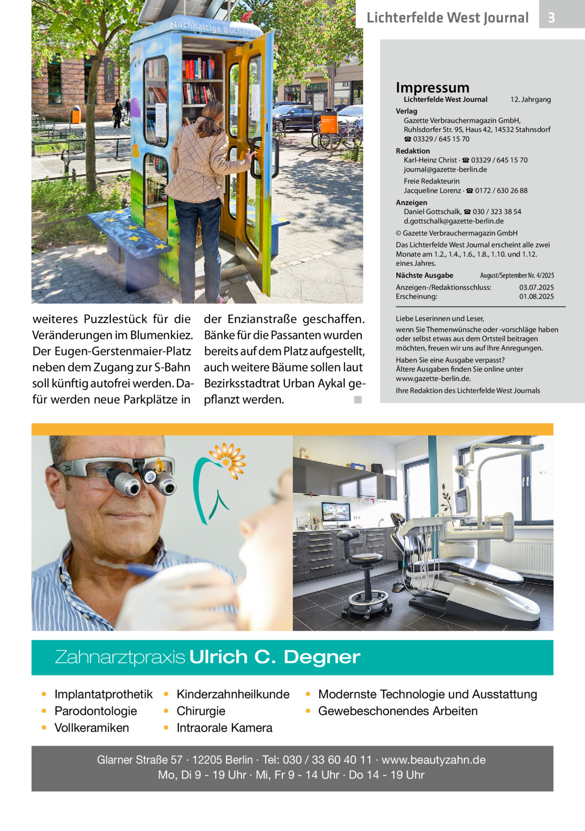Lichterfelde West Journal  Impressum  Lichterfelde West Journal	  3  12. Jahrgang  Verlag Gazette Verbrauchermagazin GmbH, Ruhlsdorfer Str. 95, Haus 42, 14532 Stahnsdorf ☎ 03329 / 645 15 70 Redaktion Karl-Heinz Christ · ☎ 03329 / 645 15 70 journal@gazette-berlin.de Freie Redakteurin Jacqueline Lorenz · ☎ 0172 / 630 26 88 Anzeigen Daniel Gottschalk, ☎ 030 / 323 38 54 d.gottschalk@gazette-berlin.de © Gazette Verbrauchermagazin GmbH Das Lichterfelde West Journal erscheint alle zwei Monate am 1.2., 1.4., 1.6., 1.8., 1.10. und 1.12. eines Jahres. Nächste Ausgabe 	  August/September Nr. 4/2025  Anzeigen-/Redaktionsschluss:	03.07.2025 Erscheinung:	01.08.2025  weiteres Puzzlestück für die Veränderungen im Blumenkiez. Der Eugen-Gerstenmaier-Platz neben dem Zugang zur S-Bahn soll künftig autofrei werden. Dafür werden neue Parkplätze in  der Enzianstraße geschaffen. Bänke für die Passanten wurden bereits auf dem Platz aufgestellt, auch weitere Bäume sollen laut Bezirksstadtrat Urban Aykal gepflanzt werden.� ◾  Liebe Leserinnen und Leser, wenn Sie Themenwünsche oder -vorschläge haben oder selbst etwas aus dem Ortsteil beitragen möchten, freuen wir uns auf Ihre Anregungen. Haben Sie eine Ausgabe verpasst? Ältere Ausgaben finden Sie online unter www.gazette-berlin.de. Ihre Redaktion des Lichterfelde West Journals  Zahnarztpraxis Ulrich C. Degner • Implantatprothetik • Kinderzahnheilkunde • Chirurgie • Parodontologie • Intraorale Kamera • Vollkeramiken  • Modernste Technologie und Ausstattung • Gewebeschonendes Arbeiten  Glarner Straße 57 · 12205 Berlin · Tel: 030 / 33 60 40 11 · www.beautyzahn.de Mo, Di 9 - 19 Uhr · Mi, Fr 9 - 14 Uhr · Do 14 - 19 Uhr