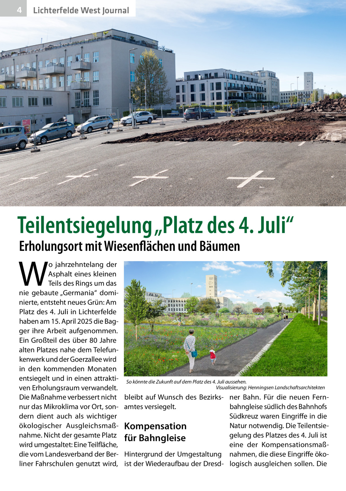 4  Lichterfelde West Journal  Teilentsiegelung „Platz des 4. Juli“ Erholungsort mit Wiesenflächen und Bäumen  W  o jahrzehntelang der Asphalt eines kleinen Teils des Rings um das nie gebaute „Germania“ dominierte, entsteht neues Grün: Am Platz des 4. Juli in Lichterfelde haben am 15. April 2025 die Bagger ihre Arbeit aufgenommen. Ein Großteil des über 80 Jahre alten Platzes nahe dem Telefunkenwerk und der Goerzallee wird in den kommenden Monaten entsiegelt und in einen attraktiven Erholungsraum verwandelt. Die Maßnahme verbessert nicht nur das Mikroklima vor Ort, sondern dient auch als wichtiger ökologischer Ausgleichsmaßnahme. Nicht der gesamte Platz wird umgestaltet: Eine Teilfläche, die vom Landesverband der Berliner Fahrschulen genutzt wird,  So könnte die Zukunft auf dem Platz des 4. Juli aussehen. � Visualisierung: Henningsen Landschaftsarchitekten  bleibt auf Wunsch des Bezirks­ ner Bahn. Für die neuen Fernamtes versiegelt. bahngleise südlich des Bahnhofs Südkreuz waren Eingriffe in die Natur notwendig. Die TeilentsieKompensation gelung des Platzes des 4. Juli ist für Bahngleise eine der KompensationsmaßHintergrund der Umgestaltung nahmen, die diese Eingriffe ökoist der Wiederaufbau der Dresd- logisch ausgleichen sollen. Die