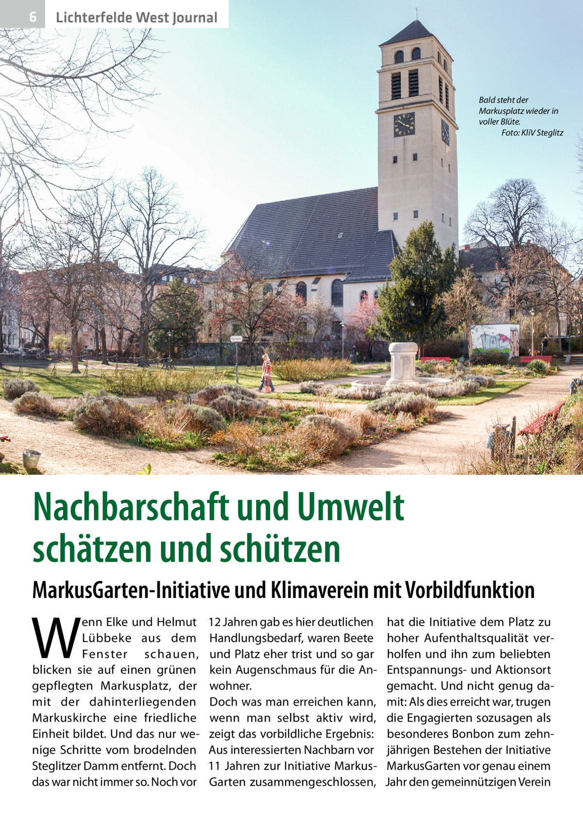 6  Lichterfelde West Journal  Bald steht der Markusplatz wieder in voller Blüte. � Foto: KliV Steglitz  Nachbarschaft und Umwelt schätzen und schützen MarkusGarten-Initiative und Klimaverein mit Vorbildfunktion  W  enn Elke und Helmut Lübbeke aus dem Fenster schauen, blicken sie auf einen grünen gepflegten Markusplatz, der mit der dahinterliegenden Markuskirche eine friedliche Einheit bildet. Und das nur wenige Schritte vom brodelnden Steglitzer Damm entfernt. Doch das war nicht immer so. Noch vor  12 Jahren gab es hier deutlichen Handlungsbedarf, waren Beete und Platz eher trist und so gar kein Augenschmaus für die Anwohner. Doch was man erreichen kann, wenn man selbst aktiv wird, zeigt das vorbildliche Ergebnis: Aus interessierten Nachbarn vor 11 Jahren zur Initiative MarkusGarten zusammengeschlossen,  hat die Initiative dem Platz zu hoher Aufenthaltsqualität verholfen und ihn zum beliebten Entspannungs- und Aktionsort gemacht. Und nicht genug damit: Als dies erreicht war, trugen die Engagierten sozusagen als besonderes Bonbon zum zehnjährigen Bestehen der Initiative MarkusGarten vor genau einem Jahr den gemeinnützigen Verein