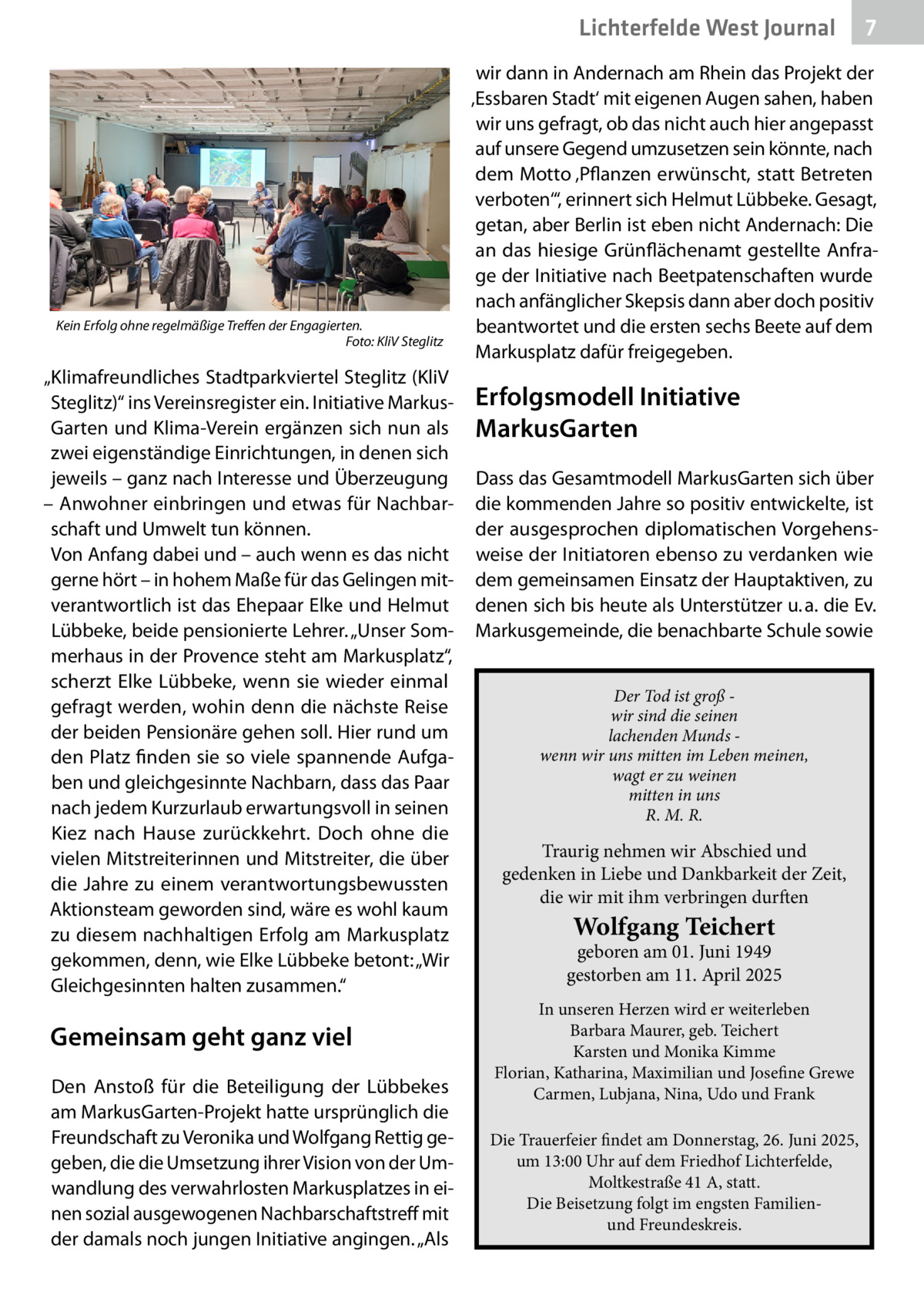 Lichterfelde West Journal  Kein Erfolg ohne regelmäßige Treffen der Engagierten. � Foto: KliV Steglitz  „Klimafreundliches Stadtparkviertel Steglitz (KliV Steglitz)“ ins Vereinsregister ein. Initiative MarkusGarten und Klima-Verein ergänzen sich nun als zwei eigenständige Einrichtungen, in denen sich jeweils – ganz nach Interesse und Überzeugung – Anwohner einbringen und etwas für Nachbarschaft und Umwelt tun können. Von Anfang dabei und – auch wenn es das nicht gerne hört – in hohem Maße für das Gelingen mitverantwortlich ist das Ehepaar Elke und Helmut Lübbeke, beide pensionierte Lehrer. „Unser Sommerhaus in der Provence steht am Markusplatz“, scherzt Elke Lübbeke, wenn sie wieder einmal gefragt werden, wohin denn die nächste Reise der beiden Pensionäre gehen soll. Hier rund um den Platz finden sie so viele spannende Aufgaben und gleichgesinnte Nachbarn, dass das Paar nach jedem Kurzurlaub erwartungsvoll in seinen Kiez nach Hause zurückkehrt. Doch ohne die vielen Mitstreiterinnen und Mitstreiter, die über die Jahre zu einem verantwortungsbewussten Aktionsteam geworden sind, wäre es wohl kaum zu diesem nachhaltigen Erfolg am Markusplatz gekommen, denn, wie Elke Lübbeke betont: „Wir Gleichgesinnten halten zusammen.“  Gemeinsam geht ganz viel Den Anstoß für die Beteiligung der Lübbekes am MarkusGarten-Projekt hatte ursprünglich die Freundschaft zu Veronika und Wolfgang Rettig gegeben, die die Umsetzung ihrer Vision von der Umwandlung des verwahrlosten Markusplatzes in einen sozial ausgewogenen Nachbarschaftstreff mit der damals noch jungen Initiative angingen. „Als  7 7  wir dann in Andernach am Rhein das Projekt der ‚Essbaren Stadt‘ mit eigenen Augen sahen, haben wir uns gefragt, ob das nicht auch hier angepasst auf unsere Gegend umzusetzen sein könnte, nach dem Motto ‚Pflanzen erwünscht, statt Betreten verboten‘“, erinnert sich Helmut Lübbeke. Gesagt, getan, aber Berlin ist eben nicht Andernach: Die an das hiesige Grünflächenamt gestellte Anfrage der Initiative nach Beetpatenschaften wurde nach anfänglicher Skepsis dann aber doch positiv beantwortet und die ersten sechs Beete auf dem Markusplatz dafür freigegeben.  Erfolgsmodell Initiative MarkusGarten Dass das Gesamtmodell MarkusGarten sich über die kommenden Jahre so positiv entwickelte, ist der ausgesprochen diplomatischen Vorgehensweise der Initiatoren ebenso zu verdanken wie dem gemeinsamen Einsatz der Hauptaktiven, zu denen sich bis heute als Unterstützer u. a. die Ev. Markusgemeinde, die benachbarte Schule sowie Der Tod ist groß wir sind die seinen lachenden Munds wenn wir uns mitten im Leben meinen, wagt er zu weinen mitten in uns R. M. R.  Traurig nehmen wir Abschied und gedenken in Liebe und Dankbarkeit der Zeit, die wir mit ihm verbringen durften  Wolfgang Teichert  geboren am 01. Juni 1949 gestorben am 11. April 2025 In unseren Herzen wird er weiterleben Barbara Maurer, geb. Teichert Karsten und Monika Kimme Florian, Katharina, Maximilian und Josefine Grewe Carmen, Lubjana, Nina, Udo und Frank Die Trauerfeier findet am Donnerstag, 26. Juni 2025, um 13:00 Uhr auf dem Friedhof Lichterfelde, Moltkestraße 41 A, statt. Die Beisetzung folgt im engsten Familienund Freundeskreis.