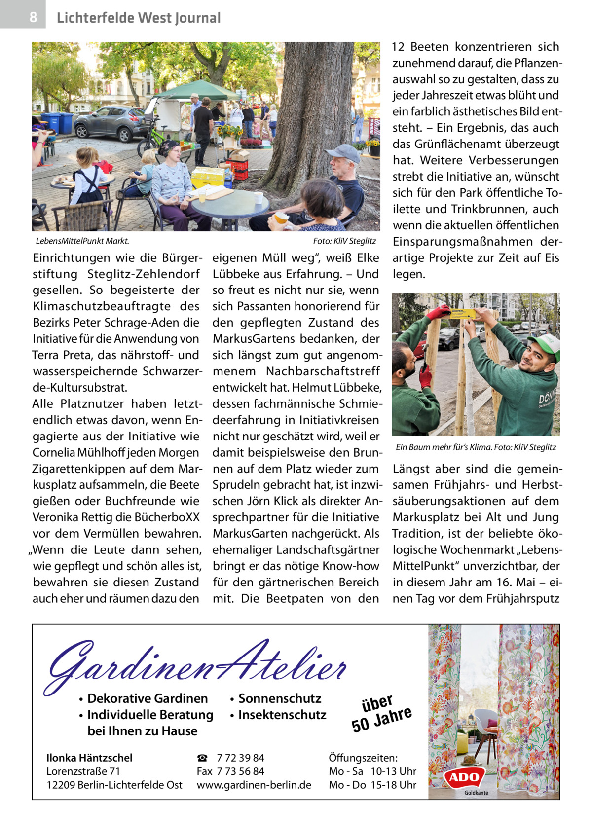 8  Lichterfelde West Journal  LebensMittelPunkt Markt.�  Einrichtungen wie die Bürgerstiftung Steglitz-Zehlendorf gesellen. So begeisterte der Klimaschutzbeauftragte des Bezirks Peter Schrage-Aden die Initiative für die Anwendung von Terra Preta, das nährstoff- und wasserspeichernde Schwarzerde-Kultursubstrat. Alle Platznutzer haben letztendlich etwas davon, wenn Engagierte aus der Initiative wie Cornelia Mühlhoff jeden Morgen Zigarettenkippen auf dem Markusplatz aufsammeln, die Beete gießen oder Buchfreunde wie Veronika Rettig die BücherboXX vor dem Vermüllen bewahren. „Wenn die Leute dann sehen, wie gepflegt und schön alles ist, bewahren sie diesen Zustand auch eher und räumen dazu den  12  Beeten konzentrieren sich zunehmend darauf, die Pflanzenauswahl so zu gestalten, dass zu jeder Jahreszeit etwas blüht und ein farblich ästhetisches Bild entsteht. – Ein Ergebnis, das auch das Grünflächenamt überzeugt hat. Weitere Verbesserungen strebt die Initiative an, wünscht sich für den Park öffentliche Toilette und Trinkbrunnen, auch wenn die aktuellen öffentlichen Foto: KliV Steglitz Einsparungsmaßnahmen dereigenen Müll weg“, weiß Elke artige Projekte zur Zeit auf Eis Lübbeke aus Erfahrung. – Und legen. so freut es nicht nur sie, wenn sich Passanten honorierend für den gepflegten Zustand des MarkusGartens bedanken, der sich längst zum gut angenommenem Nachbarschaftstreff entwickelt hat. Helmut Lübbeke, dessen fachmännische Schmiedeerfahrung in Initiativkreisen nicht nur geschätzt wird, weil er damit beispielsweise den Brun- Ein Baum mehr für‘s Klima.�Foto: KliV Steglitz nen auf dem Platz wieder zum Längst aber sind die gemeinSprudeln gebracht hat, ist inzwi- samen Frühjahrs- und Herbstschen Jörn Klick als direkter An- säuberungsaktionen auf dem sprechpartner für die Initiative Markusplatz bei Alt und Jung MarkusGarten nachgerückt. Als Tradition, ist der beliebte ökoehemaliger Landschaftsgärtner logische Wochenmarkt „Lebensbringt er das nötige Know-how MittelPunkt“ unverzichtbar, der für den gärtnerischen Bereich in diesem Jahr am 16. Mai – eimit. Die Beetpaten von den nen Tag vor dem Frühjahrsputz  GardinenAtelier • Dekorative Gardinen • Individuelle Beratung bei Ihnen zu Hause  Ilonka Häntzschel Lorenzstraße 71 12209 Berlin-Lichterfelde Ost  • Sonnenschutz • Insektenschutz  ☎ 7 72 39 84 Fax 7 73 56 84 www.gardinen-berlin.de  über re h 50 Ja  Öffungszeiten: Mo - Sa 10-13 Uhr Mo - Do 15-18 Uhr