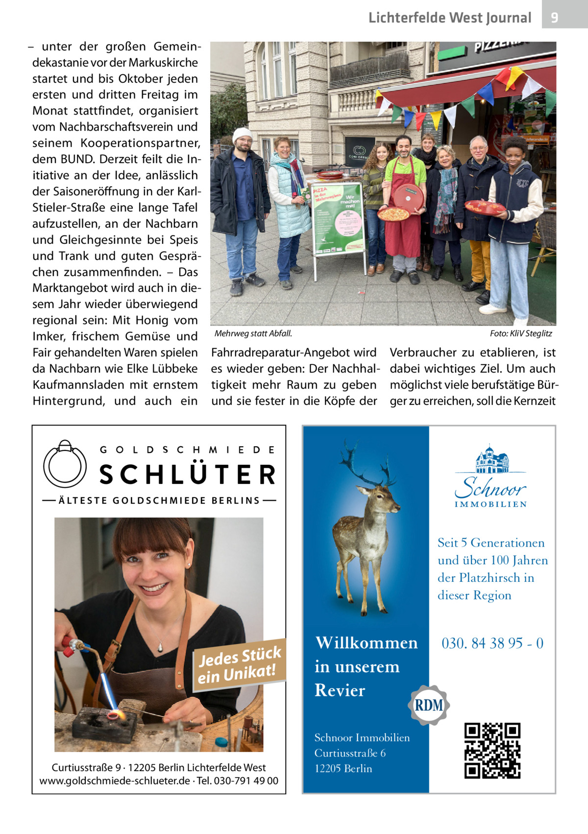 Lichterfelde West Gesundheit Journal – unter der großen Gemeindekastanie vor der Markuskirche startet und bis Oktober jeden ersten und dritten Freitag im Monat stattfindet, organisiert vom Nachbarschaftsverein und seinem Kooperationspartner, dem BUND. Derzeit feilt die Initiative an der Idee, anlässlich der Saisoneröffnung in der KarlStieler-Straße eine lange Tafel aufzustellen, an der Nachbarn und Gleichgesinnte bei Speis und Trank und guten Gesprächen zusammenfinden. – Das Marktangebot wird auch in diesem Jahr wieder überwiegend regional sein: Mit Honig vom Imker, frischem Gemüse und Fair gehandelten Waren spielen da Nachbarn wie Elke Lübbeke Kaufmannsladen mit ernstem Hintergrund, und auch ein  Mehrweg statt Abfall.�  Foto: KliV Steglitz  Fahrradreparatur-Angebot wird es wieder geben: Der Nachhaltigkeit mehr Raum zu geben und sie fester in die Köpfe der  Verbraucher zu etablieren, ist dabei wichtiges Ziel. Um auch möglichst viele berufstätige Bürger zu erreichen, soll die Kernzeit  Ä LT E S T E G O L D S C H M I E D E B E R L I N S  Seit 5 Generationen und über 100 Jahren der Platzhirsch in dieser Region  k Jedes Stüc! t a ein Unik  Curtiusstraße 9 · 12205 Berlin Lichterfelde West www.goldschmiede-schlueter.de · Tel. 030-791 49 00  9  Willkommen in unserem Revier Schnoor Immobilien Curtiusstraße 6 12205 Berlin  030. 84 38 95 - 0