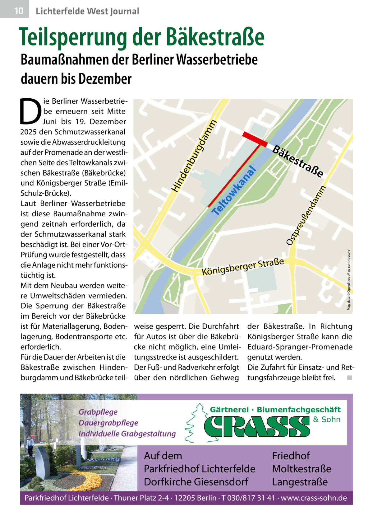 10  Lichterfelde West Journal  Teilsperrung der Bäkestraße Baumaßnahmen der Berliner Wasserbetriebe dauern bis Dezember  da  mm  D  Bä  kes t  raß  e  ße rger Stra  Königsbe  weise gesperrt. Die Durchfahrt für Autos ist über die Bäkebrücke nicht möglich, eine Umleitungsstrecke ist ausgeschildert. Der Fuß- und Radverkehr erfolgt über den nördlichen Gehweg  Grabpflege Dauergrabpflege Individuelle Grabgestaltung  Map data © OpenStreetMap contributors  Os  tpr eu  ße  nd  am  m  Te lto wk  an al  urg nb de Hin  ie Berliner Wasserbetriebe erneuern seit Mitte Juni bis 19.  Dezember 2025 den Schmutzwasserkanal sowie die Abwasserdruckleitung auf der Promenade an der westlichen Seite des Teltowkanals zwischen Bäkestraße (Bäkebrücke) und Königsberger Straße (EmilSchulz-Brücke). Laut Berliner Wasserbetriebe ist diese Baumaßnahme zwingend zeitnah erforderlich, da der Schmutzwasserkanal stark beschädigt ist. Bei einer Vor-OrtPrüfung wurde festgestellt, dass die Anlage nicht mehr funktionstüchtig ist. Mit dem Neubau werden weitere Umweltschäden vermieden. Die Sperrung der Bäkestraße im Bereich vor der Bäkebrücke ist für Materiallagerung, Bodenlagerung, Bodentransporte etc. erforderlich. Für die Dauer der Arbeiten ist die Bäkestraße zwischen Hindenburgdamm und Bäkebrücke teil der Bäkestraße. In Richtung Königsberger Straße kann die Eduard-Spranger-Promenade genutzt werden. Die Zufahrt für Einsatz- und Rettungsfahrzeuge bleibt frei. ◾  Gärtnerei · Blumenfachgeschäft & Sohn  Auf dem Parkfriedhof Lichterfelde Dorfkirche Giesensdorf  Friedhof Moltkestraße Langestraße  Parkfriedhof Lichterfelde · Thuner Platz 2-4 · 12205 Berlin · T 030/817 31 41 · www.crass-sohn.de