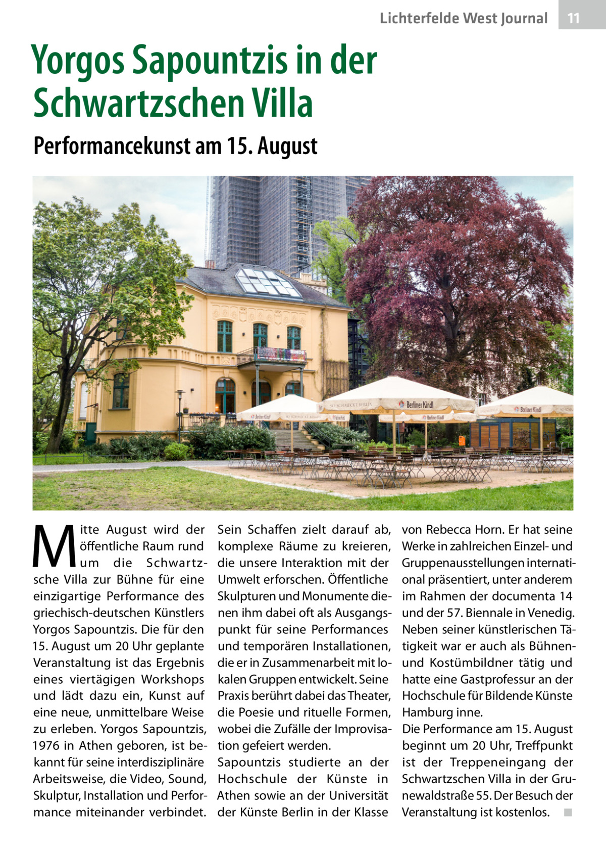 Lichterfelde West Journal  11 11  Yorgos Sapountzis in der Schwartzschen Villa Performancekunst am 15. August  M  itte August wird der öffentliche Raum rund um die Schwartzsche Villa zur Bühne für eine einzigartige Performance des griechisch-deutschen Künstlers Yorgos Sapountzis. Die für den 15. August um 20 Uhr geplante Veranstaltung ist das Ergebnis eines viertägigen Workshops und lädt dazu ein, Kunst auf eine neue, unmittelbare Weise zu erleben. Yorgos Sapountzis, 1976 in Athen geboren, ist bekannt für seine interdisziplinäre Arbeitsweise, die Video, Sound, Skulptur, Installation und Performance miteinander verbindet.  Sein Schaffen zielt darauf ab, komplexe Räume zu kreieren, die unsere Interaktion mit der Umwelt erforschen. Öffentliche Skulpturen und Monumente dienen ihm dabei oft als Ausgangspunkt für seine Performances und temporären Installationen, die er in Zusammenarbeit mit lokalen Gruppen entwickelt. Seine Praxis berührt dabei das Theater, die Poesie und rituelle Formen, wobei die Zufälle der Improvisation gefeiert werden. Sapountzis studierte an der Hochschule der Künste in Athen sowie an der Universität der Künste Berlin in der Klasse  von Rebecca Horn. Er hat seine Werke in zahlreichen Einzel- und Gruppenausstellungen international präsentiert, unter anderem im Rahmen der documenta 14 und der 57. Biennale in Venedig. Neben seiner künstlerischen Tätigkeit war er auch als Bühnenund Kostümbildner tätig und hatte eine Gastprofessur an der Hochschule für Bildende Künste Hamburg inne. Die Performance am 15. August beginnt um 20 Uhr, Treffpunkt ist der Treppeneingang der Schwartzschen Villa in der Grunewaldstraße 55. Der Besuch der Veranstaltung ist kostenlos.� ◾