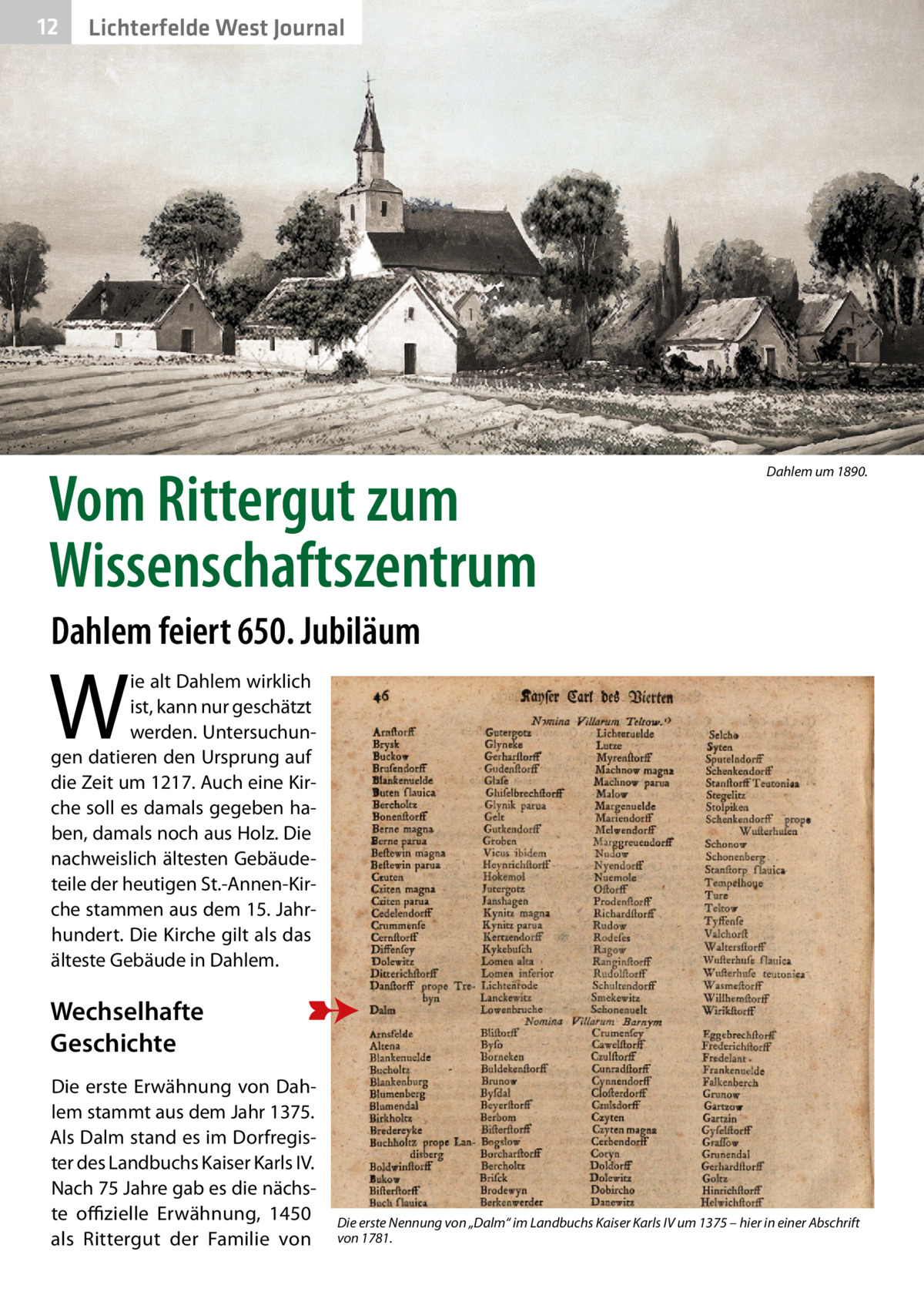 12  Lichterfelde West Journal  Vom Rittergut zum Wissenschaftszentrum  Dahlem um 1890.  Dahlem feiert 650. Jubiläum  W  ie alt Dahlem wirklich ist, kann nur geschätzt werden. Untersuchungen datieren den Ursprung auf die Zeit um 1217. Auch eine Kirche soll es damals gegeben haben, damals noch aus Holz. Die nachweislich ältesten Gebäudeteile der heutigen St.-Annen-Kirche stammen aus dem 15. Jahrhundert. Die Kirche gilt als das älteste Gebäude in Dahlem.  Wechselhafte Geschichte Die erste Erwähnung von Dahlem stammt aus dem Jahr 1375. Als Dalm stand es im Dorfregister des Landbuchs Kaiser Karls IV. Nach 75 Jahre gab es die nächste offizielle Erwähnung, 1450 als Rittergut der Familie von  Die erste Nennung von „Dalm“ im Landbuchs Kaiser Karls IV um 1375 – hier in einer Abschrift von 1781.