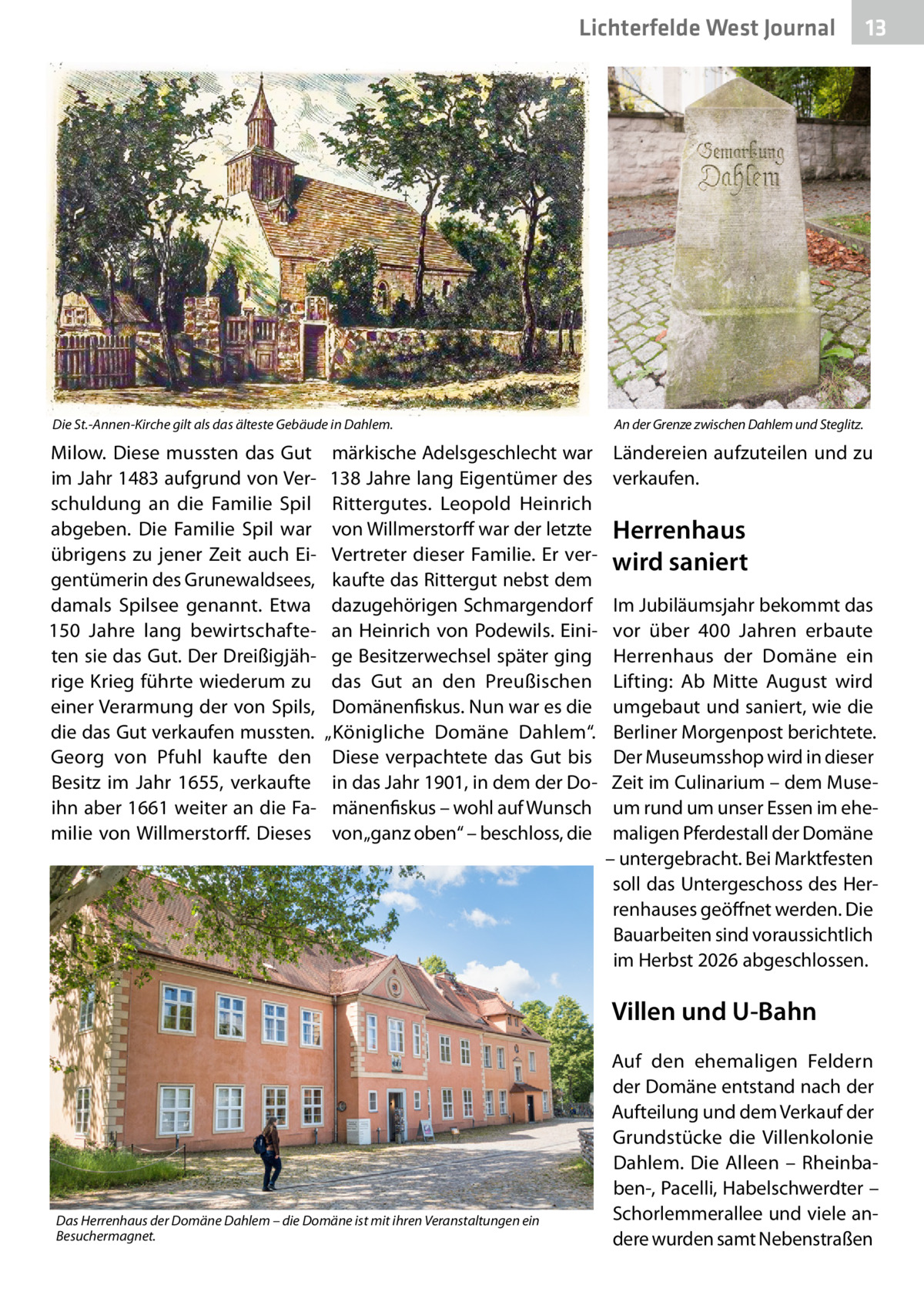 Lichterfelde West Journal  13 13  Die St.-Annen-Kirche gilt als das älteste Gebäude in Dahlem.  An der Grenze zwischen Dahlem und Steglitz.  Milow. Diese mussten das Gut im Jahr 1483 aufgrund von Verschuldung an die Familie Spil abgeben. Die Familie Spil war übrigens zu jener Zeit auch Eigentümerin des Grunewaldsees, damals Spilsee genannt. Etwa 150  Jahre lang bewirtschafteten sie das Gut. Der Dreißigjährige Krieg führte wiederum zu einer Verarmung der von Spils, die das Gut verkaufen mussten. Georg von Pfuhl kaufte den Besitz im Jahr 1655, verkaufte ihn aber 1661 weiter an die Familie von Willmerstorff. Dieses  Ländereien aufzuteilen und zu verkaufen.  märkische Adelsgeschlecht war 138 Jahre lang Eigentümer des Rittergutes. Leopold Heinrich von Willmerstorff war der letzte Vertreter dieser Familie. Er verkaufte das Rittergut nebst dem dazugehörigen Schmargendorf an Heinrich von Podewils. Einige Besitzerwechsel später ging das Gut an den Preußischen Domänenfiskus. Nun war es die „Königliche Domäne Dahlem“. Diese verpachtete das Gut bis in das Jahr 1901, in dem der Domänenfiskus – wohl auf Wunsch von „ganz oben“ – beschloss, die  Herrenhaus wird saniert Im Jubiläumsjahr bekommt das vor über 400  Jahren erbaute Herrenhaus der Domäne ein Lifting: Ab Mitte August wird umgebaut und saniert, wie die Berliner Morgenpost berichtete. Der Museumsshop wird in dieser Zeit im Culinarium – dem Museum rund um unser Essen im ehemaligen Pferdestall der Domäne – untergebracht. Bei Marktfesten soll das Untergeschoss des Herrenhauses geöffnet werden. Die Bauarbeiten sind voraussichtlich im Herbst 2026 abgeschlossen.  Villen und U-Bahn  Das Herrenhaus der Domäne Dahlem – die Domäne ist mit ihren Veranstaltungen ein Besuchermagnet.  Auf den ehemaligen Feldern der Domäne entstand nach der Aufteilung und dem Verkauf der Grundstücke die Villenkolonie Dahlem. Die Alleen – Rheinbaben-, Pacelli, Habelschwerdter – Schorlemmerallee und viele andere wurden samt Nebenstraßen