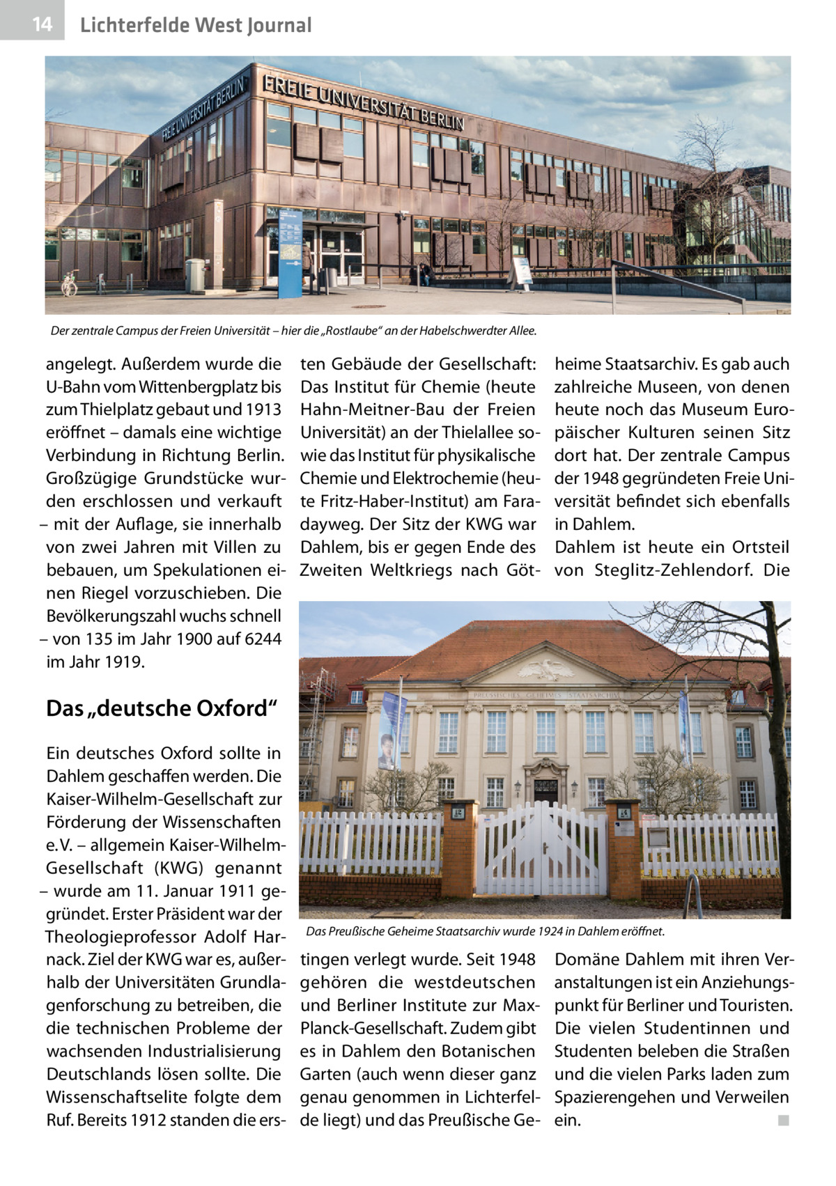 14  Lichterfelde West Journal  Der zentrale Campus der Freien Universität – hier die „Rostlaube“ an der Habelschwerdter Allee.  angelegt. Außerdem wurde die U-Bahn vom Wittenbergplatz bis zum Thielplatz gebaut und 1913 eröffnet – damals eine wichtige Verbindung in Richtung Berlin. Großzügige Grundstücke wurden erschlossen und verkauft – mit der Auflage, sie innerhalb von zwei Jahren mit Villen zu bebauen, um Spekulationen einen Riegel vorzuschieben. Die Bevölkerungszahl wuchs schnell – von 135 im Jahr 1900 auf 6244 im Jahr 1919.  ten Gebäude der Gesellschaft: Das Institut für Chemie (heute Hahn-Meitner-Bau der Freien Universität) an der Thielallee sowie das Institut für physikalische Chemie und Elektrochemie (heute Fritz-Haber-Institut) am Faradayweg. Der Sitz der KWG war Dahlem, bis er gegen Ende des Zweiten Weltkriegs nach Göt heime Staatsarchiv. Es gab auch zahlreiche Museen, von denen heute noch das Museum Europäischer Kulturen seinen Sitz dort hat. Der zentrale Campus der 1948 gegründeten Freie Universität befindet sich ebenfalls in Dahlem. Dahlem ist heute ein Ortsteil von Steglitz-Zehlendorf. Die  Das „deutsche Oxford“ Ein deutsches Oxford sollte in Dahlem geschaffen werden. Die Kaiser-Wilhelm-Gesellschaft zur Förderung der Wissenschaften e. V. – allgemein Kaiser-WilhelmGesellschaft (KWG) genannt – wurde am 11. Januar 1911 gegründet. Erster Präsident war der Theologieprofessor Adolf Harnack. Ziel der KWG war es, außerhalb der Universitäten Grundlagenforschung zu betreiben, die die technischen Probleme der wachsenden Industrialisierung Deutschlands lösen sollte. Die Wissenschaftselite folgte dem Ruf. Bereits 1912 standen die ers Das Preußische Geheime Staatsarchiv wurde 1924 in Dahlem eröffnet.  tingen verlegt wurde. Seit 1948 gehören die westdeutschen und Berliner Institute zur MaxPlanck-Gesellschaft. Zudem gibt es in Dahlem den Botanischen Garten (auch wenn dieser ganz genau genommen in Lichterfelde liegt) und das Preußische Ge Domäne Dahlem mit ihren Veranstaltungen ist ein Anziehungspunkt für Berliner und Touristen. Die vielen Studentinnen und Studenten beleben die Straßen und die vielen Parks laden zum Spazierengehen und Verweilen ein.� ◾