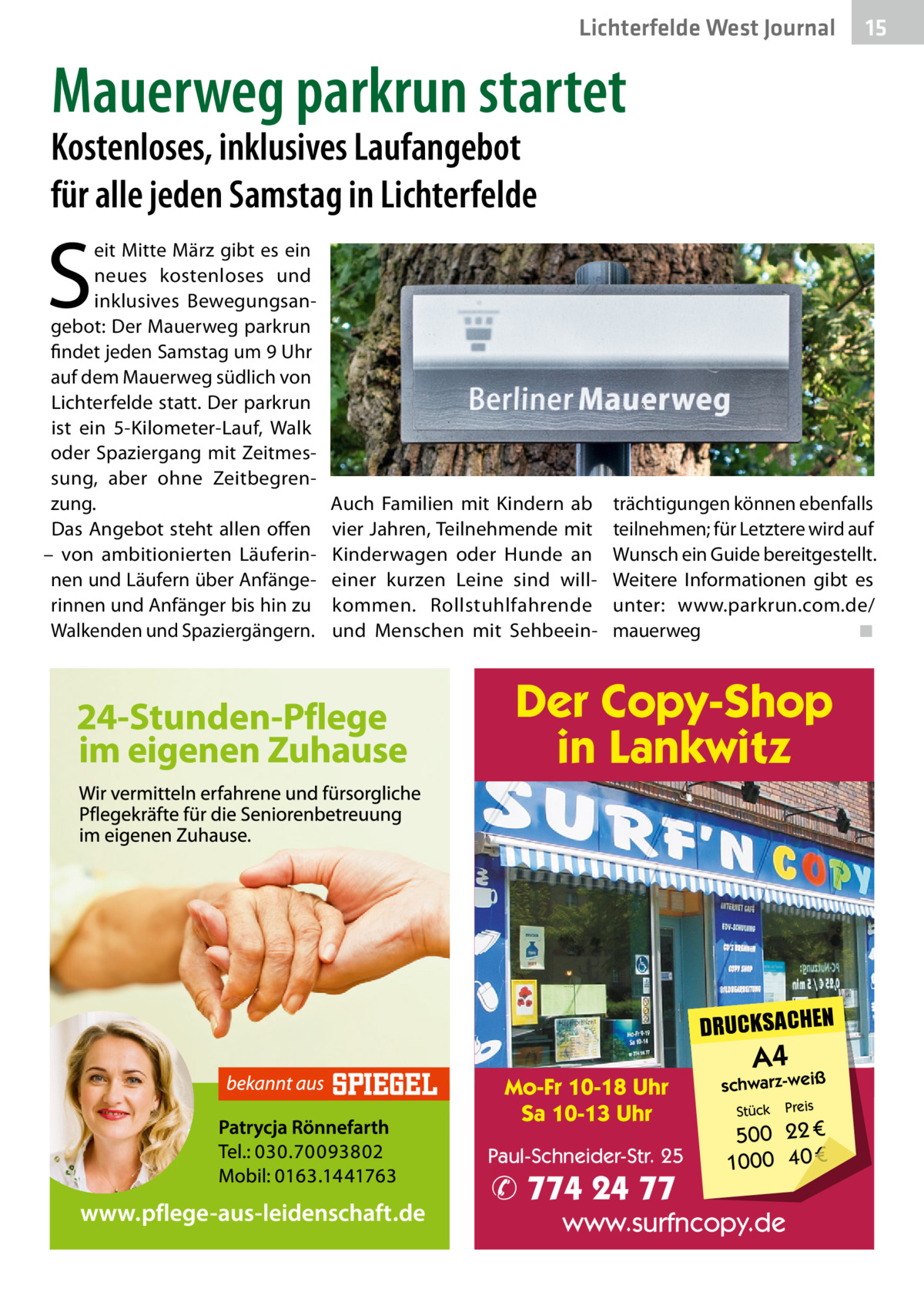 Lichterfelde West Journal  15 15  Mauerweg parkrun startet  Kostenloses, inklusives Laufangebot für alle jeden Samstag in Lichterfelde  S  eit Mitte März gibt es ein neues kostenloses und inklusives Bewegungsangebot: Der Mauerweg parkrun findet jeden Samstag um 9 Uhr auf dem Mauerweg südlich von Lichterfelde statt. Der parkrun ist ein 5-Kilometer-Lauf, Walk oder Spaziergang mit Zeitmessung, aber ohne Zeitbegrenzung. Das Angebot steht allen offen – von ambitionierten Läuferinnen und Läufern über Anfängerinnen und Anfänger bis hin zu Walkenden und Spaziergängern.  Auch Familien mit Kindern ab vier Jahren, Teilnehmende mit Kinderwagen oder Hunde an einer kurzen Leine sind willkommen. Rollstuhlfahrende und Menschen mit Sehbeein trächtigungen können ebenfalls teilnehmen; für Letztere wird auf Wunsch ein Guide bereitgestellt. Weitere Informationen gibt es unter: www.parkrun.com.de/ mauerweg ◾  Der Copy-Shop in Lankwitz  DRUCKSACHEN Mo-Fr 10-18 Uhr Sa 10-13 Uhr Paul-Schneider-Str. 25  ✆ 774 24 77  A4  schwarz-weiß Stück  Preis  500 22 € 1000 40 €  www.surfncopy.de