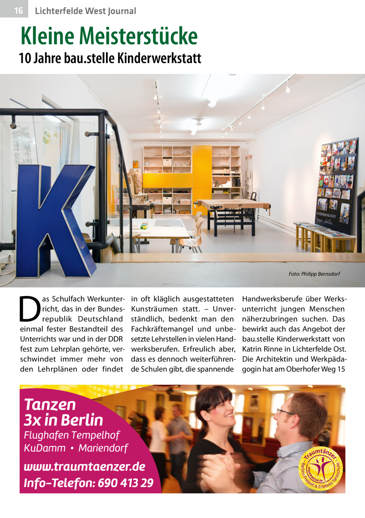 16  Lichterfelde West Journal  Kleine Meisterstücke  10 Jahre bau.stelle Kinderwerkstatt  �  D  as Schulfach Werkunterricht, das in der Bundesrepublik Deutschland einmal fester Bestandteil des Unterrichts war und in der DDR fest zum Lehrplan gehörte, verschwindet immer mehr von den Lehrplänen oder findet  in oft kläglich ausgestatteten Kunsträumen statt. – Unverständlich, bedenkt man den Fachkräftemangel und unbesetzte Lehrstellen in vielen Handwerksberufen. Erfreulich aber, dass es dennoch weiterführende Schulen gibt, die spannende  Foto: Philipp Bernsdorf  Handwerksberufe über Werksunterricht jungen Menschen näherzubringen suchen. Das bewirkt auch das Angebot der bau.stelle Kinderwerkstatt von Katrin Rinne in Lichterfelde Ost. Die Architektin und Werkpädagogin hat am Oberhofer Weg 15
