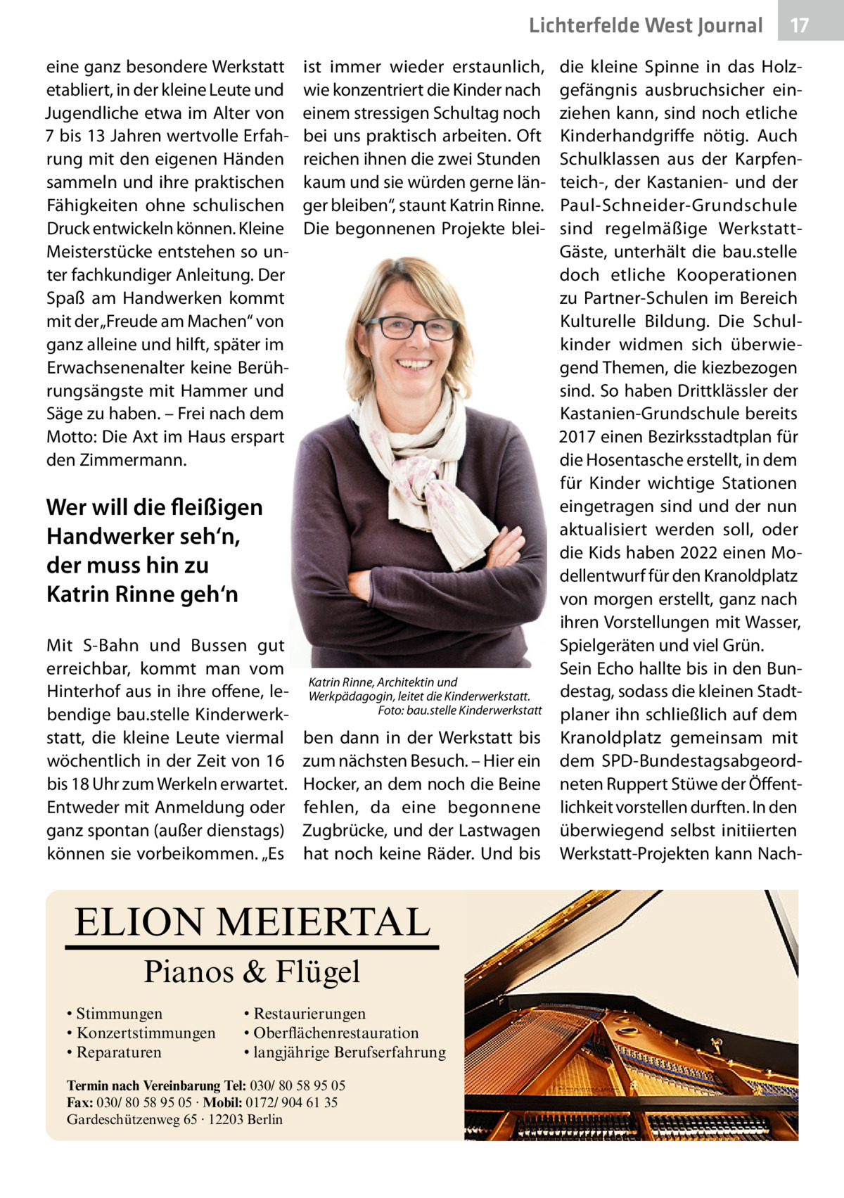 Lichterfelde West Journal eine ganz besondere Werkstatt etabliert, in der kleine Leute und Jugendliche etwa im Alter von 7 bis 13 Jahren wertvolle Erfahrung mit den eigenen Händen sammeln und ihre praktischen Fähigkeiten ohne schulischen Druck entwickeln können. Kleine Meisterstücke entstehen so unter fachkundiger Anleitung. Der Spaß am Handwerken kommt mit der „Freude am Machen“ von ganz alleine und hilft, später im Erwachsenenalter keine Berührungsängste mit Hammer und Säge zu haben. – Frei nach dem Motto: Die Axt im Haus erspart den Zimmermann.  ist immer wieder erstaunlich, wie konzentriert die Kinder nach einem stressigen Schultag noch bei uns praktisch arbeiten. Oft reichen ihnen die zwei Stunden kaum und sie würden gerne länger bleiben“, staunt Katrin Rinne. Die begonnenen Projekte blei Wer will die fleißigen Handwerker seh‘n, der muss hin zu Katrin Rinne geh‘n Mit S-Bahn und Bussen gut erreichbar, kommt man vom Hinterhof aus in ihre offene, lebendige bau.stelle Kinderwerkstatt, die kleine Leute viermal wöchentlich in der Zeit von 16 bis 18 Uhr zum Werkeln erwartet. Entweder mit Anmeldung oder ganz spontan (außer dienstags) können sie vorbeikommen. „Es  Katrin Rinne, Architektin und Werkpädagogin, leitet die Kinderwerkstatt. Foto: bau.stelle Kinderwerkstatt  ben dann in der Werkstatt bis zum nächsten Besuch. – Hier ein Hocker, an dem noch die Beine fehlen, da eine begonnene Zugbrücke, und der Lastwagen hat noch keine Räder. Und bis  ELION MEIERTAL Pianos & Flügel • Stimmungen • Konzertstimmungen • Reparaturen  • Restaurierungen • Oberflächenrestauration • langjährige Berufserfahrung  Termin nach Vereinbarung Tel: 030/ 80 58 95 05 Fax: 030/ 80 58 95 05 · Mobil: 0172/ 904 61 35 Gardeschützenweg 65 · 12203 Berlin  17 17  die kleine Spinne in das Holzgefängnis ausbruchsicher einziehen kann, sind noch etliche Kinderhandgriffe nötig. Auch Schulklassen aus der Karpfenteich-, der Kastanien- und der Paul-Schneider-Grundschule sind regelmäßige WerkstattGäste, unterhält die bau.stelle doch etliche Kooperationen zu Partner-Schulen im Bereich Kulturelle Bildung. Die Schulkinder widmen sich überwiegend Themen, die kiezbezogen sind. So haben Drittklässler der Kastanien-Grundschule bereits 2017 einen Bezirksstadtplan für die Hosentasche erstellt, in dem für Kinder wichtige Stationen eingetragen sind und der nun aktualisiert werden soll, oder die Kids haben 2022 einen Modellentwurf für den Kranoldplatz von morgen erstellt, ganz nach ihren Vorstellungen mit Wasser, Spielgeräten und viel Grün. Sein Echo hallte bis in den Bundestag, sodass die kleinen Stadtplaner ihn schließlich auf dem Kranoldplatz gemeinsam mit dem SPD-Bundestagsabgeordneten Ruppert Stüwe der Öffentlichkeit vorstellen durften. In den überwiegend selbst initiierten Werkstatt-Projekten kann Nac