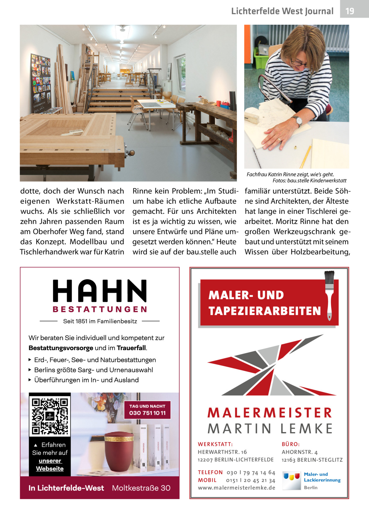 Lichterfelde West Journal  19 19  Fachfrau Katrin Rinne zeigt, wie‘s geht. � Fotos: bau.stelle Kinderwerkstatt  dotte, doch der Wunsch nach eigenen Werkstatt-Räumen wuchs. Als sie schließlich vor zehn Jahren passenden Raum am Oberhofer Weg fand, stand das Konzept. Modellbau und Tischlerhandwerk war für Katrin  Rinne kein Problem: „Im Studium habe ich etliche Aufbaute gemacht. Für uns Architekten ist es ja wichtig zu wissen, wie unsere Entwürfe und Pläne umgesetzt werden können.“ Heute wird sie auf der bau.stelle auch  familiär unterstützt. Beide Söhne sind Architekten, der Älteste hat lange in einer Tischlerei gearbeitet. Moritz Rinne hat den großen Werkzeugschrank gebaut und unterstützt mit seinem Wissen über Holzbearbeitung,  MALER- UND TAPEZIERARBEITEN  WER KSTATT: HERWARTHSTR. 16 12207 BERLIN-LICHTERFELDE TEL EFON 030 I 7 9 74 1 4 6 4 MO B I L 01 51 I 20 4 5 21 34 www.malermeisterlemke.de  B Ü RO : AHORNSTR. 4 12163 BERLIN-STEGLITZ Maler- und Lackiererinnung Berlin