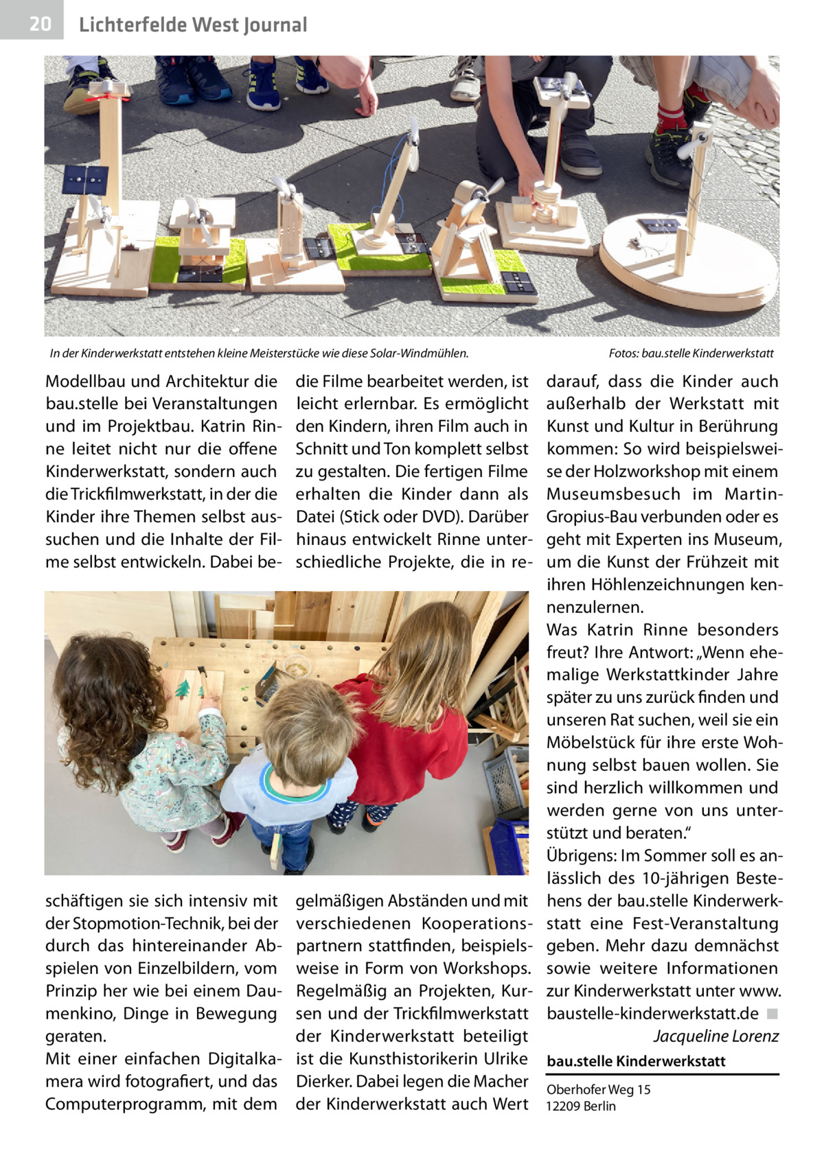 20  Lichterfelde West Journal  In der Kinderwerkstatt entstehen kleine Meisterstücke wie diese Solar-Windmühlen.�  Fotos: bau.stelle Kinderwerkstatt  Modellbau und Architektur die bau.stelle bei Veranstaltungen und im Projektbau. Katrin Rinne leitet nicht nur die offene Kinderwerkstatt, sondern auch die Trickfilmwerkstatt, in der die Kinder ihre Themen selbst aussuchen und die Inhalte der Filme selbst entwickeln. Dabei be die Filme bearbeitet werden, ist leicht erlernbar. Es ermöglicht den Kindern, ihren Film auch in Schnitt und Ton komplett selbst zu gestalten. Die fertigen Filme erhalten die Kinder dann als Datei (Stick oder DVD). Darüber hinaus entwickelt Rinne unterschiedliche Projekte, die in re darauf, dass die Kinder auch außerhalb der Werkstatt mit Kunst und Kultur in Berührung kommen: So wird beispielsweise der Holzworkshop mit einem Museumsbesuch im MartinGropius-Bau verbunden oder es geht mit Experten ins Museum, um die Kunst der Frühzeit mit ihren Höhlenzeichnungen kennenzulernen. Was Katrin Rinne besonders freut? Ihre Antwort: „Wenn ehemalige Werkstattkinder Jahre später zu uns zurück finden und unseren Rat suchen, weil sie ein Möbelstück für ihre erste Wohnung selbst bauen wollen. Sie sind herzlich willkommen und werden gerne von uns unterstützt und beraten.“ Übrigens: Im Sommer soll es anlässlich des 10-jährigen Bestehens der bau.stelle Kinderwerkstatt eine Fest-Veranstaltung geben. Mehr dazu demnächst sowie weitere Informationen zur Kinderwerkstatt unter www. baustelle-kinderwerkstatt.de� ◾ � Jacqueline Lorenz  schäftigen sie sich intensiv mit der Stopmotion-Technik, bei der durch das  hintereinander Abspielen von Einzelbildern, vom Prinzip her wie bei einem Daumenkino, Dinge in Bewegung geraten. Mit einer einfachen Digitalkamera wird fotografiert, und das Computerprogramm, mit dem  gelmäßigen Abständen und mit verschiedenen Kooperationspartnern stattfinden, beispielsweise in Form von Workshops. Regelmäßig an Projekten, Kursen und der Trickfilmwerkstatt der Kinderwerkstatt beteiligt ist  die Kunsthistorikerin Ulrike bau.stelle Kinderwerkstatt Dierker. Dabei legen die Macher Oberhofer Weg 15 der Kinderwerkstatt auch Wert 12209 Berlin