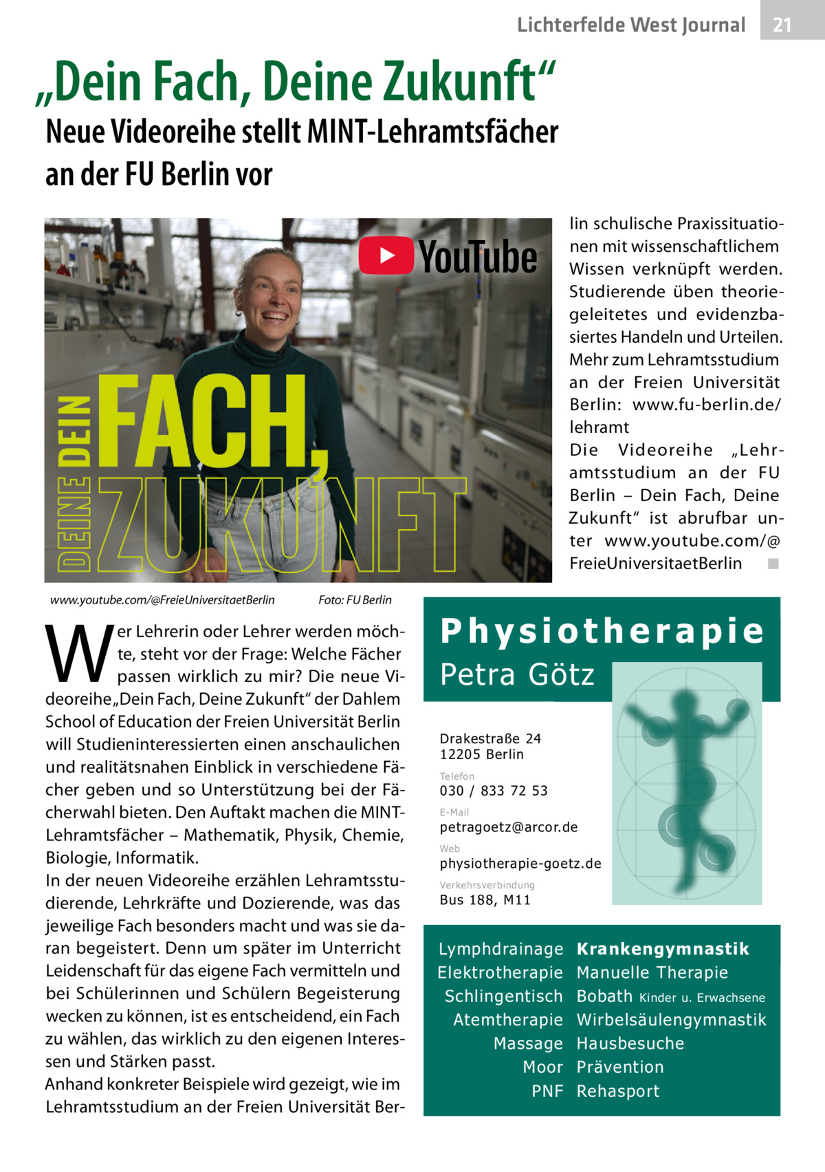 Lichterfelde West Gesundheit Journal  21 21  „Dein Fach, Deine Zukunft“  Neue Videoreihe stellt MINT­Lehramtsfächer an der FU Berlin vor lin schulische Praxissituationen mit wissenschaftlichem Wissen verknüpft werden. Studierende üben theoriegeleitetes und evidenzbasiertes Handeln und Urteilen. Mehr zum Lehramtsstudium an der Freien Universität Berlin: www.fu-berlin.de/ lehramt Die Videoreihe „Lehramtsstudium an der FU Berlin – Dein Fach, Deine Zukunft“ ist abrufbar unter www.youtube.com/@ FreieUniversitaetBerlin ◾ www.youtube.com/@FreieUniversitaetBerlin  W  Foto: FU Berlin  er Lehrerin oder Lehrer werden möchte, steht vor der Frage: Welche Fächer passen wirklich zu mir? Die neue Videoreihe „Dein Fach, Deine Zukunft“ der Dahlem School of Education der Freien Universität Berlin will Studieninteressierten einen anschaulichen und realitätsnahen Einblick in verschiedene Fächer geben und so Unterstützung bei der Fächerwahl bieten. Den Auftakt machen die MINTLehramtsfächer – Mathematik, Physik, Chemie, Biologie, Informatik. In der neuen Videoreihe erzählen Lehramtsstudierende, Lehrkräfte und Dozierende, was das jeweilige Fach besonders macht und was sie daran begeistert. Denn um später im Unterricht Leidenschaft für das eigene Fach vermitteln und bei Schülerinnen und Schülern Begeisterung wecken zu können, ist es entscheidend, ein Fach zu wählen, das wirklich zu den eigenen Interessen und Stärken passt. Anhand konkreter Beispiele wird gezeigt, wie im Lehramtsstudium an der Freien Universität Ber Physiotherapie  Petra Götz Drakestraße 24 12205 Berlin Telefon  030 / 833 72 53 E-Mail  petragoetz@arcor.de Web  physiotherapie-goetz.de Verkehrsverbindung  Bus 188, M11  Lymphdrainage Elektrotherapie Schlingentisch Atemtherapie Massage Moor PNF  Krankengymnastik Manuelle Therapie Bobath Kinder u. Erwachsene Wirbelsäulengymnastik Hausbesuche Prävention Rehasport