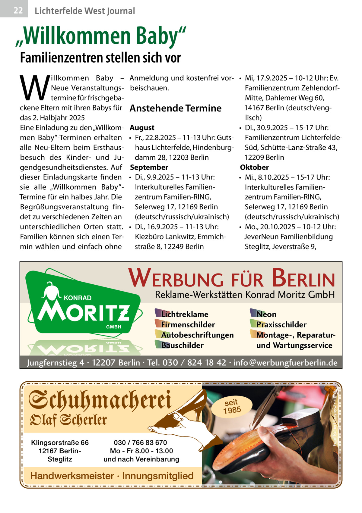 22  Gesundheit West Journal Lichterfelde  „Willkommen Baby“ Familienzentren stellen sich vor  W  illkommen Baby – Neue Veranstaltungstermine für frischgebackene Eltern mit ihren Babys für das 2. Halbjahr 2025 Eine Einladung zu den „Willkommen Baby“-Terminen erhalten alle Neu-Eltern beim Ersthausbesuch des Kinder- und Jugendgesundheitsdienstes. Auf dieser Einladungskarte finden sie alle „Willkommen Baby“Termine für ein halbes Jahr. Die Begrüßungsveranstaltung findet zu verschiedenen Zeiten an unterschiedlichen Orten statt. Familien können sich einen Termin wählen und einfach ohne  Anmeldung und kostenfrei vor- • Mi, 17.9.2025 – 10-12 Uhr: Ev. beischauen. Familienzentrum ZehlendorfMitte, Dahlemer Weg 60, 14167 Berlin (deutsch/engAnstehende Termine lisch) August • Di., 30.9.2025 – 15-17 Uhr: • Fr., 22.8.2025 – 11-13 Uhr: Guts- Familienzentrum Lichterfeldehaus Lichterfelde, Hindenburg- Süd, Schütte-Lanz-Straße 43, damm 28, 12203 Berlin 12209 Berlin September Oktober • Di., 9.9.2025 – 11-13 Uhr: • Mi., 8.10.2025 – 15-17 Uhr: Interkulturelles FamilienInterkulturelles Familienzentrum Familien-RING, zentrum Familien-RING, Selerweg 17, 12169 Berlin Selerweg 17, 12169 Berlin (deutsch/russisch/ukrainisch) (deutsch/russisch/ukrainisch) • Di., 16.9.2025 – 11-13 Uhr: • Mo., 20.10.2025 – 10-12 Uhr: Kiezbüro Lankwitz, EmmichJeverNeun Familienbildung straße 8, 12249 Berlin Steglitz, Jeverstraße 9,  WERBUNG FÜR BERLIN Reklame-Werkstätten Konrad Moritz GmbH Lichtreklame Firmenschilder Autobeschriftungen Bauschilder  Neon Praxisschilder Montage-, Reparaturund Wartungsservice  seit 1985  Klingsorstraße 66 12167 BerlinSteglitz  030 / 766 83 670 Mo - Fr 8.00 - 13.00 und nach Vereinbarung  Handwerksmeister · Innungsmitglied  Foto: Robert Przybysz / Fotolia  Jungfernstieg 4 · 12207 Berlin · Tel. 030 / 824 18 42 · info@werbungfuerberlin.de