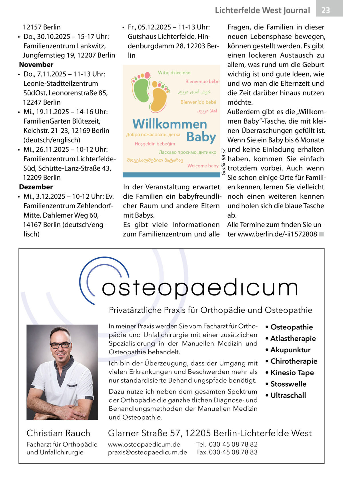 Lichterfelde West Gesundheit Journal • Fr., 05.12.2025 – 11-13 Uhr: Gutshaus Lichterfelde, Hindenburgdamm 28, 12203 Berlin Witaj dziecinko Bienvenue bébé  ‫خوش آمدی عزيزم‬ Bienvenido bebé  ‫اهال عزيزي‬  Willkommen Baby  Добро пожаловать, детка Hoşgeldin bebeğim  Ласкаво просимо, дитинко მოგესალმებით პატარავ  Welcome baby  Grafik: BA SZ  12157 Berlin • Do., 30.10.2025 – 15-17 Uhr: Familienzentrum Lankwitz, Jungfernstieg 19, 12207 Berlin November • Do., 7.11.2025 – 11-13 Uhr: Leonie-Stadtteilzentrum SüdOst, Leonorenstraße 85, 12247 Berlin Frühe Hilfen sind kostenlose Angebote für • Mi., 19.11.2025 14-16 Uhr: Familien mit Kindern bis – drei Jahre, ab der Schwangerschaft. Sie umfassen zahlreiche FamilienGarten Blütezeit, Treffpunkte für Familien, praktische Hilfen, Kelchstr. 21-23, 12169 Berlin vielfältige Beratungsangebote und die (deutsch/englisch) Vermittlung in das für Sie passende Angebot. Welche Frühen Hilfen es– in 10-12 Uhr: Ihrer Nähe gibt, • Mi., 26.11.2025 erfahren Sie in den Familienzentren oder auf Familienzentrum Lichterfeldedieser Website: Süd, Schütte-Lanz-Straße 43, www.fruehehilfen-sz.de 12209 Berlin Dezember • Mi., 3.12.2025 – 10-12 Uhr: Ev. Familienzentrum ZehlendorfMitte, Dahlemer Weg 60, 14167 Berlin (deutsch/englisch)  für InWillkommenstreffen der Veranstaltung erwartet alle Eltern ein mitbabyfreundliBabys die Familien cher und andere → FreutRaum euch über Informationen und ein Eltern Geschenk mit Babys. → Erfahrt mehr über die Angebote im Familienzentrum Es gibt viele Informationen → Genießt einen gemütlichen Austausch mit anderen Eltern bei Getränken und Snacks zum Familienzentrum und alle  23 23  Fragen, die Familien in dieser neuen Lebensphase bewegen, können gestellt werden. Es gibt einen lockeren Austausch zu allem, was rund um die Geburt wichtig ist und gute Ideen, wie und wo man die Elternzeit und die Zeit darüber hinaus nutzen möchte. Außerdem gibt es die „Willkommen Baby“-Tasche, die mit kleinen Überraschungen gefüllt ist. Wenn Sie ein Baby bis 6 Monate und keine Einladung erhalten haben, kommen Sie einfach trotzdem vorbei. Auch wenn Sie schon einige Orte für Familien kennen, lernen Sie vielleicht noch einen weiteren kennen und holen sich die blaue Tasche ab. Alle Termine zum finden Sie unter www.berlin.de/-ii1572808 ◾  → Ohne Anmeldung – kommt zu dem Wir für euch passenden Termin einfach vorbei freuen uns  auf euch  Privatärztliche Praxis für Orthopädie und Osteopathie In meiner Praxis werden Sie vom Facharzt für Orthopädie und Unfallchirurgie mit einer zusätzlichen Spezialisierung in der Manuellen Medizin und Osteopathie behandelt.  • Osteopathie  Ich bin der Überzeugung, dass der Umgang mit vielen Erkrankungen und Beschwerden mehr als nur standardisierte Behandlungspfade benötigt.  • Chirotherapie  Dazu nutze ich neben dem gesamten Spektrum der Orthopädie die ganzheitlichen Diagnose- und Behandlungsmethoden der Manuellen Medizin und Osteopathie.  • Atlastherapie • Akupunktur • Kinesio Tape • Stosswelle • Ultraschall  Christian Rauch  Glarner Straße 57, 12205 Berlin-Lichterfelde West  Facharzt für Orthopädie und Unfallchirurgie  www.osteopaedicum.de praxis@osteopaedicum.de  Tel. 030-45 08 78 82 Fax. 030-45 08 78 83