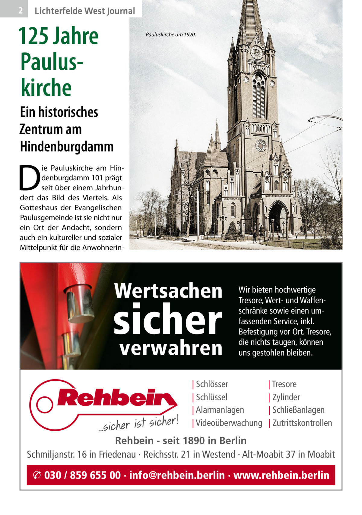 2  Lichterfelde West Journal  125 Jahre Paulus­ kirche  Pauluskirche um 1920.  Ein historisches Zentrum am Hindenburgdamm  D  ie Pauluskirche am Hindenburgdamm 101 prägt seit über einem Jahrhundert das Bild des Viertels. Als Gotteshaus der Evangelischen Paulusgemeinde ist sie nicht nur ein Ort der Andacht, sondern auch ein kultureller und sozialer Mittelpunkt für die Anwohnerin Wertsachen  sicher verwahren  Wir bieten hochwertige Tresore, Wert- und Waffenschränke sowie einen umfassenden Service, inkl. Befestigung vor Ort. Tresore, die nichts taugen, können uns gestohlen bleiben.  | Schlösser | Schlüssel | Alarmanlagen | Videoüberwachung  | Tresore | Zylinder | Schließanlagen | Zutrittskontrollen  Rehbein - seit 1890 in Berlin Schmiljanstr. 16 in Friedenau · Reichsstr. 21 in Westend · Alt-Moabit 37 in Moabit  � 030 / 859 655 00 · info@rehbein.berlin · www.rehbein.berlin