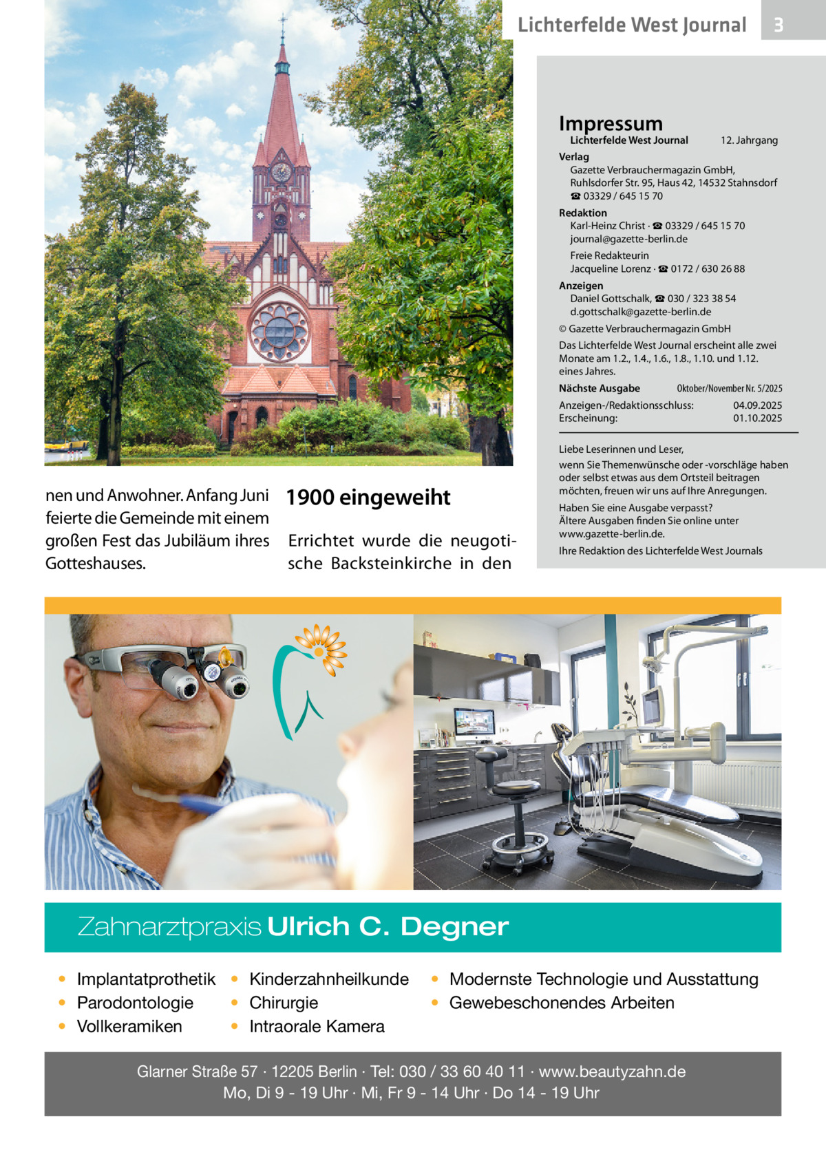 Lichterfelde West Journal  Impressum  Lichterfelde West Journal	  3  12. Jahrgang  Verlag Gazette Verbrauchermagazin GmbH, Ruhlsdorfer Str. 95, Haus 42, 14532 Stahnsdorf ☎ 03329 / 645 15 70 Redaktion Karl-Heinz Christ · ☎ 03329 / 645 15 70 journal@gazette-berlin.de Freie Redakteurin Jacqueline Lorenz · ☎ 0172 / 630 26 88 Anzeigen Daniel Gottschalk, ☎ 030 / 323 38 54 d.gottschalk@gazette-berlin.de © Gazette Verbrauchermagazin GmbH Das Lichterfelde West Journal erscheint alle zwei Monate am 1.2., 1.4., 1.6., 1.8., 1.10. und 1.12. eines Jahres. Nächste Ausgabe 	  Oktober/November Nr. 5/2025  Anzeigen-/Redaktionsschluss:	04.09.2025 Erscheinung:	01.10.2025  nen und Anwohner. Anfang Juni feierte die Gemeinde mit einem großen Fest das Jubiläum ihres Gotteshauses.  1900 eingeweiht Errichtet wurde die neugotische Backsteinkirche in den  Liebe Leserinnen und Leser, wenn Sie Themenwünsche oder -vorschläge haben oder selbst etwas aus dem Ortsteil beitragen möchten, freuen wir uns auf Ihre Anregungen. Haben Sie eine Ausgabe verpasst? Ältere Ausgaben finden Sie online unter www.gazette-berlin.de. Ihre Redaktion des Lichterfelde West Journals  Zahnarztpraxis Ulrich C. Degner • Implantatprothetik • Kinderzahnheilkunde • Chirurgie • Parodontologie • Intraorale Kamera • Vollkeramiken  • Modernste Technologie und Ausstattung • Gewebeschonendes Arbeiten  Glarner Straße 57 · 12205 Berlin · Tel: 030 / 33 60 40 11 · www.beautyzahn.de Mo, Di 9 - 19 Uhr · Mi, Fr 9 - 14 Uhr · Do 14 - 19 Uhr