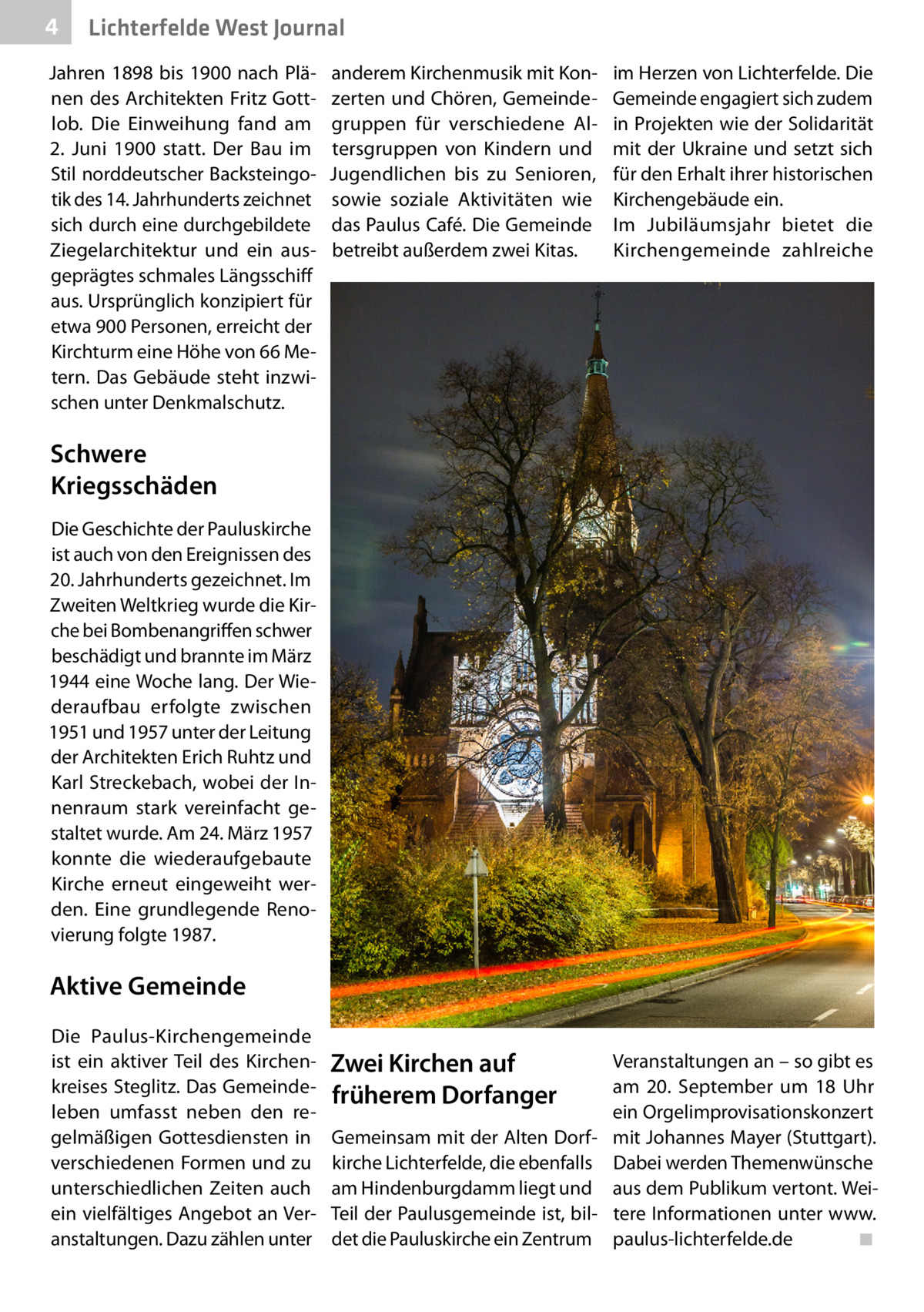 4  Lichterfelde West Journal  Jahren 1898 bis 1900 nach Plänen des Architekten Fritz Gottlob. Die Einweihung fand am 2.  Juni 1900 statt. Der Bau im Stil norddeutscher Backsteingotik des 14. Jahrhunderts zeichnet sich durch eine durchgebildete Ziegelarchitektur und ein ausgeprägtes schmales Längsschiff aus. Ursprünglich konzipiert für etwa 900 Personen, erreicht der Kirchturm eine Höhe von 66 Metern. Das Gebäude steht inzwischen unter Denkmalschutz.  anderem Kirchenmusik mit Konzerten und Chören, Gemeindegruppen für verschiedene Altersgruppen von Kindern und Jugendlichen bis zu Senioren, sowie soziale Aktivitäten wie das Paulus Café. Die Gemeinde betreibt außerdem zwei Kitas.  im Herzen von Lichterfelde. Die Gemeinde engagiert sich zudem in Projekten wie der Solidarität mit der Ukraine und setzt sich für den Erhalt ihrer historischen Kirchengebäude ein. Im Jubiläumsjahr bietet die Kirchengemeinde zahlreiche  Schwere Kriegsschäden Die Geschichte der Pauluskirche ist auch von den Ereignissen des 20. Jahrhunderts gezeichnet. Im Zweiten Weltkrieg wurde die Kirche bei Bombenangriffen schwer beschädigt und brannte im März 1944 eine Woche lang. Der Wiederaufbau erfolgte zwischen 1951 und 1957 unter der Leitung der Architekten Erich Ruhtz und Karl Streckebach, wobei der Innenraum stark vereinfacht gestaltet wurde. Am 24. März 1957 konnte die wiederaufgebaute Kirche erneut eingeweiht werden. Eine grundlegende Renovierung folgte 1987.  Aktive Gemeinde Die Paulus-Kirchengemeinde ist ein aktiver Teil des Kirchenkreises Steglitz. Das Gemeindeleben umfasst neben den regelmäßigen Gottesdiensten in verschiedenen Formen und zu unterschiedlichen Zeiten auch ein vielfältiges Angebot an Veranstaltungen. Dazu zählen unter  Zwei Kirchen auf früherem Dorfanger  Veranstaltungen an – so gibt es am 20.  September um 18  Uhr ein Orgelimprovisationskonzert Gemeinsam mit der Alten Dorf- mit Johannes Mayer (Stuttgart). kirche Lichterfelde, die ebenfalls Dabei werden Themenwünsche am Hindenburgdamm liegt und aus dem Publikum vertont. WeiTeil der Paulusgemeinde ist, bil- tere Informationen unter www. det die Pauluskirche ein Zentrum paulus-lichterfelde.de� ◾
