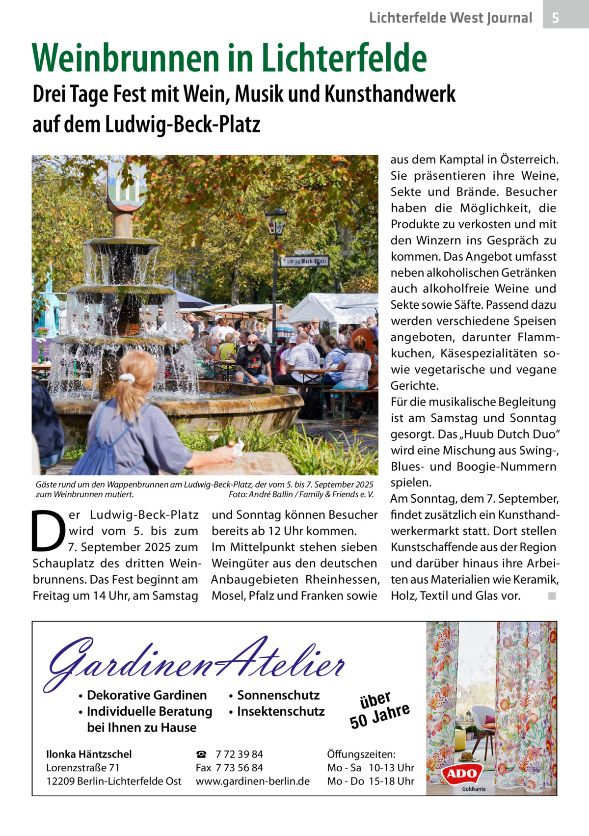 Lichterfelde West Journal  5  Weinbrunnen in Lichterfelde  Drei Tage Fest mit Wein, Musik und Kunsthandwerk auf dem Ludwig-Beck-Platz  Gäste rund um den Wappenbrunnen am Ludwig-Beck-Platz, der vom 5. bis 7. September 2025 zum Weinbrunnen mutiert. � Foto: André Ballin / Family & Friends e. V.  D  er Ludwig-Beck-Platz wird vom 5. bis zum 7. September 2025 zum Schauplatz des dritten Weinbrunnens. Das Fest beginnt am Freitag um 14 Uhr, am Samstag  und Sonntag können Besucher bereits ab 12 Uhr kommen. Im Mittelpunkt stehen sieben Weingüter aus den deutschen Anbaugebieten Rheinhessen, Mosel, Pfalz und Franken sowie  GardinenAtelier • Dekorative Gardinen • Individuelle Beratung bei Ihnen zu Hause  Ilonka Häntzschel Lorenzstraße 71 12209 Berlin-Lichterfelde Ost  • Sonnenschutz • Insektenschutz  ☎ 7 72 39 84 Fax 7 73 56 84 www.gardinen-berlin.de  aus dem Kamptal in Österreich. Sie präsentieren ihre Weine, Sekte und Brände. Besucher haben die Möglichkeit, die Produkte zu verkosten und mit den Winzern ins Gespräch zu kommen. Das Angebot umfasst neben alkoholischen Getränken auch alkoholfreie Weine und Sekte sowie Säfte. Passend dazu werden verschiedene Speisen angeboten, darunter Flammkuchen, Käsespezialitäten sowie vegetarische und vegane Gerichte. Für die musikalische Begleitung ist am Samstag und Sonntag gesorgt. Das „Huub Dutch Duo“ wird eine Mischung aus Swing-, Blues- und Boogie-Nummern spielen. Am Sonntag, dem 7. September, findet zusätzlich ein Kunsthandwerkermarkt statt. Dort stellen Kunstschaffende aus der Region und darüber hinaus ihre Arbeiten aus Materialien wie Keramik, Holz, Textil und Glas vor.� ◾  über re h 50 Ja  Öffungszeiten: Mo - Sa 10-13 Uhr Mo - Do 15-18 Uhr