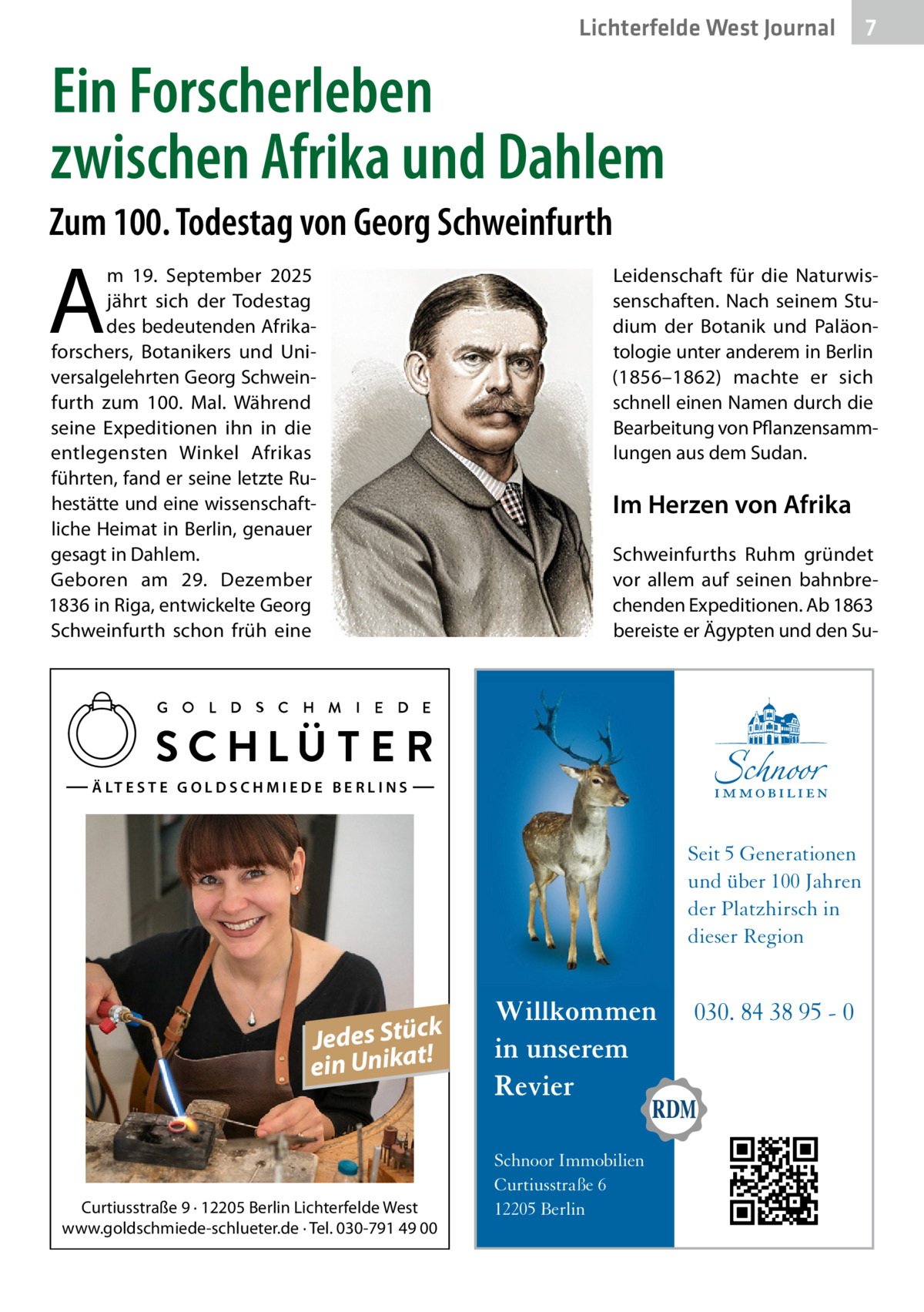 Lichterfelde West Journal  7 7  Ein Forscherleben zwischen Afrika und Dahlem Zum 100. Todestag von Georg Schweinfurth  A  m 19.  September 2025 jährt sich der Todestag des bedeutenden Afrikaforschers, Botanikers und Universalgelehrten Georg Schweinfurth zum 100. Mal. Während seine Expeditionen ihn in die entlegensten Winkel Afrikas führten, fand er seine letzte Ruhestätte und eine wissenschaftliche Heimat in Berlin, genauer gesagt in Dahlem. Geboren am 29.  Dezember 1836 in Riga, entwickelte Georg Schweinfurth schon früh eine  Leidenschaft für die Naturwissenschaften. Nach seinem Studium der Botanik und Paläontologie unter anderem in Berlin (1856–1862) machte er sich schnell einen Namen durch die Bearbeitung von Pflanzensammlungen aus dem Sudan.  Im Herzen von Afrika Schweinfurths Ruhm gründet vor allem auf seinen bahnbrechenden Expeditionen. Ab 1863 bereiste er Ägypten und den Su Ä LT E S T E G O L D S C H M I E D E B E R L I N S  Seit 5 Generationen und über 100 Jahren der Platzhirsch in dieser Region  k Jedes Stüc! t a ein Unik  Curtiusstraße 9 · 12205 Berlin Lichterfelde West www.goldschmiede-schlueter.de · Tel. 030-791 49 00  Willkommen in unserem Revier Schnoor Immobilien Curtiusstraße 6 12205 Berlin  030. 84 38 95 - 0