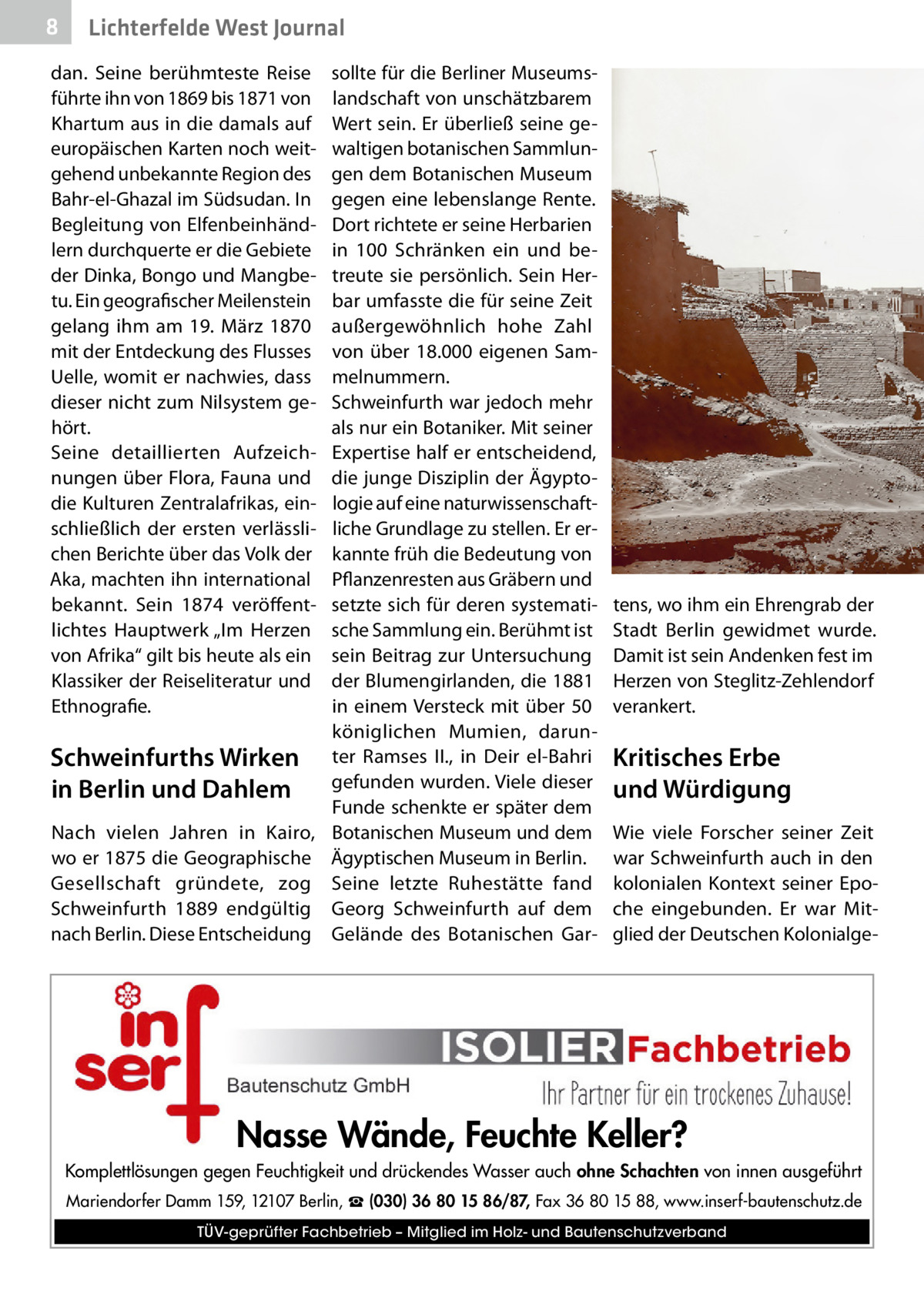 8  Lichterfelde West Journal  dan. Seine berühmteste Reise führte ihn von 1869 bis 1871 von Khartum aus in die damals auf europäischen Karten noch weitgehend unbekannte Region des Bahr-el-Ghazal im Südsudan. In Begleitung von Elfenbeinhändlern durchquerte er die Gebiete der Dinka, Bongo und Mangbetu. Ein geografischer Meilenstein gelang ihm am 19.  März 1870 mit der Entdeckung des Flusses Uelle, womit er nachwies, dass dieser nicht zum Nilsystem gehört. Seine detaillierten Aufzeichnungen über Flora, Fauna und die Kulturen Zentralafrikas, einschließlich der ersten verlässlichen Berichte über das Volk der Aka, machten ihn international bekannt. Sein 1874 veröffentlichtes Hauptwerk „Im Herzen von Afrika“ gilt bis heute als ein Klassiker der Reiseliteratur und Ethnografie.  Schweinfurths Wirken in Berlin und Dahlem Nach vielen Jahren in Kairo, wo er 1875 die Geographische Gesellschaft gründete, zog Schweinfurth 1889 endgültig nach Berlin. Diese Entscheidung  sollte für die Berliner Museumslandschaft von unschätzbarem Wert sein. Er überließ seine gewaltigen botanischen Sammlungen dem Botanischen Museum gegen eine lebenslange Rente. Dort richtete er seine Herbarien in 100 Schränken ein und betreute sie persönlich. Sein Herbar umfasste die für seine Zeit außergewöhnlich hohe Zahl von über 18.000 eigenen Sammelnummern. Schweinfurth war jedoch mehr als nur ein Botaniker. Mit seiner Expertise half er entscheidend, die junge Disziplin der Ägyptologie auf eine naturwissenschaftliche Grundlage zu stellen. Er erkannte früh die Bedeutung von Pflanzenresten aus Gräbern und setzte sich für deren systematische Sammlung ein. Berühmt ist sein Beitrag zur Untersuchung der Blumengirlanden, die 1881 in einem Versteck mit über 50 königlichen Mumien, darunter Ramses  II., in Deir el-Bahri gefunden wurden. Viele dieser Funde schenkte er später dem Botanischen Museum und dem Ägyptischen Museum in Berlin. Seine letzte Ruhestätte fand Georg Schweinfurth auf dem Gelände des Botanischen Gar tens, wo ihm ein Ehrengrab der Stadt Berlin gewidmet wurde. Damit ist sein Andenken fest im Herzen von Steglitz-Zehlendorf verankert.  Kritisches Erbe und Würdigung Wie viele Forscher seiner Zeit war Schweinfurth auch in den kolonialen Kontext seiner Epoche eingebunden. Er war Mitglied der Deutschen Kolonialge Nasse Wände, Feuchte Keller? Komplettlösungen gegen Feuchtigkeit und drückendes Wasser auch ohne Schachten von innen ausgeführt Mariendorfer Damm 159, 12107 Berlin, ☎ (030) 36 80 15 86/87, Fax 36 80 15 88, www.inserf-bautenschutz.de TÜV-geprüfter Fachbetrieb – Mitglied im Holz- und Bautenschutzverband