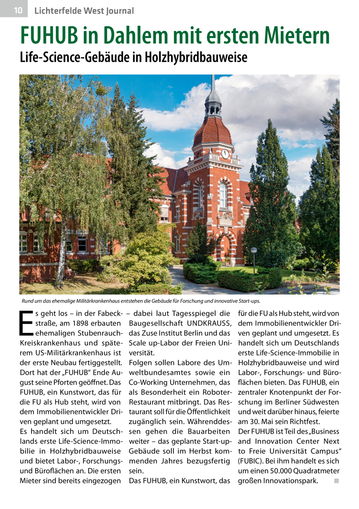 10  Lichterfelde West Journal  FUHUB in Dahlem mit ersten Mietern  Life-Science-Gebäude in Holzhybridbauweise  Rund um das ehemalige Militärkrankenhaus entstehen die Gebäude für Forschung und innovative Start-ups.  E  s geht los – in der Fabeckstraße, am 1898 erbauten ehemaligen StubenrauchKreiskrankenhaus und späterem US-Militärkrankenhaus ist der erste Neubau fertiggestellt. Dort hat der „FUHUB“ Ende August seine Pforten geöffnet. Das FUHUB, ein Kunstwort, das für die FU als Hub steht, wird von dem Immobilienentwickler Driven geplant und umgesetzt. Es handelt sich um Deutschlands erste Life-Science-Immobilie in Holzhybridbauweise und bietet Labor-, Forschungsund Büroflächen an. Die ersten Mieter sind bereits eingezogen  – dabei laut Tagesspiegel die Baugesellschaft UNDKRAUSS, das Zuse Institut Berlin und das Scale up-Labor der Freien Universität. Folgen sollen Labore des Umweltbundesamtes sowie ein Co-Working Unternehmen, das als Besonderheit ein RoboterRestaurant mitbringt. Das Restaurant soll für die Öffentlichkeit zugänglich sein. Währenddessen gehen die Bauarbeiten weiter – das geplante Start-upGebäude soll im Herbst kommenden Jahres bezugsfertig sein. Das FUHUB, ein Kunstwort, das  für die FU als Hub steht, wird von dem Immobilienentwickler Driven geplant und umgesetzt. Es handelt sich um Deutschlands erste Life-Science-Immobilie in Holzhybridbauweise und wird Labor-, Forschungs- und Büroflächen bieten. Das FUHUB, ein zentraler Knotenpunkt der Forschung im Berliner Südwesten und weit darüber hinaus, feierte am 30. Mai sein Richtfest. Der FUHUB ist Teil des „Business and Innovation Center Next to Freie Universität Campus“ (­FUBIC). Bei ihm handelt es sich um einen 50.000 Quadratmeter großen Innovationspark.� ◾