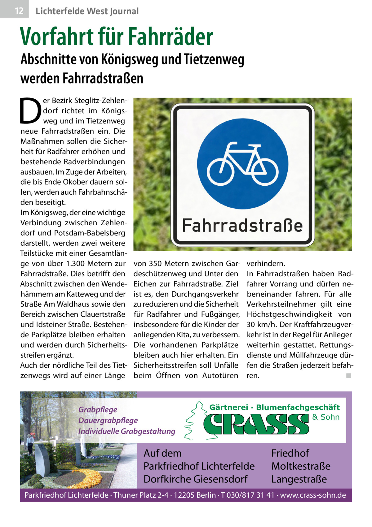 12  Lichterfelde West Journal  Vorfahrt für Fahrräder  Abschnitte von Königsweg und Tietzenweg werden Fahrradstraßen  D  er Bezirk Steglitz-Zehlendorf richtet im Königsweg und im Tietzenweg neue Fahrradstraßen ein. Die Maßnahmen sollen die Sicherheit für Radfahrer erhöhen und bestehende Radverbindungen ausbauen. Im Zuge der Arbeiten, die bis Ende Okober dauern sollen, werden auch Fahrbahnschäden beseitigt. Im Königsweg, der eine wichtige Verbindung zwischen Zehlendorf und Potsdam-Babelsberg darstellt, werden zwei weitere Teilstücke mit einer Gesamtlänge von über 1.300  Metern zur Fahrradstraße. Dies betrifft den Abschnitt zwischen den Wendehämmern am Katteweg und der Straße Am Waldhaus sowie den Bereich zwischen Clauertstraße und Idsteiner Straße. Bestehende Parkplätze bleiben erhalten und werden durch Sicherheitsstreifen ergänzt. Auch der nördliche Teil des Tietzenwegs wird auf einer Länge  von 350  Metern zwischen Gardeschützenweg und Unter den Eichen zur Fahrradstraße. Ziel ist es, den Durchgangsverkehr zu reduzieren und die Sicherheit für Radfahrer und Fußgänger, insbesondere für die Kinder der anliegenden Kita, zu verbessern. Die vorhandenen Parkplätze bleiben auch hier erhalten. Ein Sicherheitsstreifen soll Unfälle beim Öffnen von Autotüren  Grabpflege Dauergrabpflege Individuelle Grabgestaltung  verhindern. In Fahrradstraßen haben Radfahrer Vorrang und dürfen nebeneinander fahren. Für alle Verkehrsteilnehmer gilt eine Höchstgeschwindigkeit von 30 km/h. Der Kraftfahrzeugverkehr ist in der Regel für Anlieger weiterhin gestattet. Rettungsdienste und Müllfahrzeuge dürfen die Straßen jederzeit befahren. ◾  Gärtnerei · Blumenfachgeschäft & Sohn  Auf dem Parkfriedhof Lichterfelde Dorfkirche Giesensdorf  Friedhof Moltkestraße Langestraße  Parkfriedhof Lichterfelde · Thuner Platz 2-4 · 12205 Berlin · T 030/817 31 41 · www.crass-sohn.de