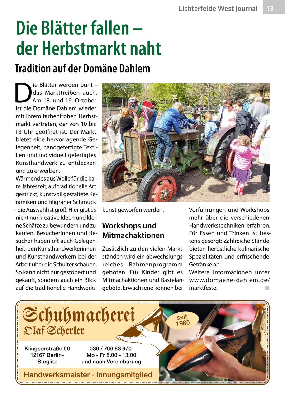 13 13  Lichterfelde West Journal  Die Blätter fallen – der Herbstmarkt naht Tradition auf der Domäne Dahlem  D  kunst geworfen werden.  Vorführungen und Workshops mehr über die verschiedenen Handwerkstechniken erfahren. Workshops und Für Essen und Trinken ist besMitmachaktionen tens gesorgt: Zahlreiche Stände Zusätzlich zu den vielen Markt- bieten herbstliche kulinarische ständen wird ein abwechslungs- Spezialitäten und erfrischende reiches Rahmenprogramm Getränke an. geboten. Für Kinder gibt es Weitere Informationen unter Mitmachaktionen und Bastelan- www.domaene -dahlem.de/ gebote. Erwachsene können bei marktfeste. ◾  seit 1985  Klingsorstraße 66 12167 BerlinSteglitz  030 / 766 83 670 Mo - Fr 8.00 - 13.00 und nach Vereinbarung  Handwerksmeister · Innungsmitglied  Foto: Robert Przybysz / Fotolia  ie Blätter werden bunt – das Markttreiben auch. Am 18. und 19. Oktober ist die Domäne Dahlem wieder mit ihrem farbenfrohen Herbstmarkt vertreten, der von 10 bis 18  Uhr geöffnet ist. Der Markt bietet eine hervorragende Gelegenheit, handgefertigte Textilien und individuell gefertigtes Kunsthandwerk zu entdecken und zu erwerben. Wärmendes aus Wolle für die kalte Jahreszeit, auf traditionelle Art gestrickt, kunstvoll gestaltete Keramiken und filigraner Schmuck – die Auswahl ist groß. Hier gibt es nicht nur kreative Ideen und kleine Schätze zu bewundern und zu kaufen. Besucherinnen und Besucher haben oft auch Gelegenheit, den Kunsthandwerkerinnen und Kunsthandwerkern bei der Arbeit über die Schulter schauen. So kann nicht nur gestöbert und gekauft, sondern auch ein Blick auf die traditionelle Handwerk