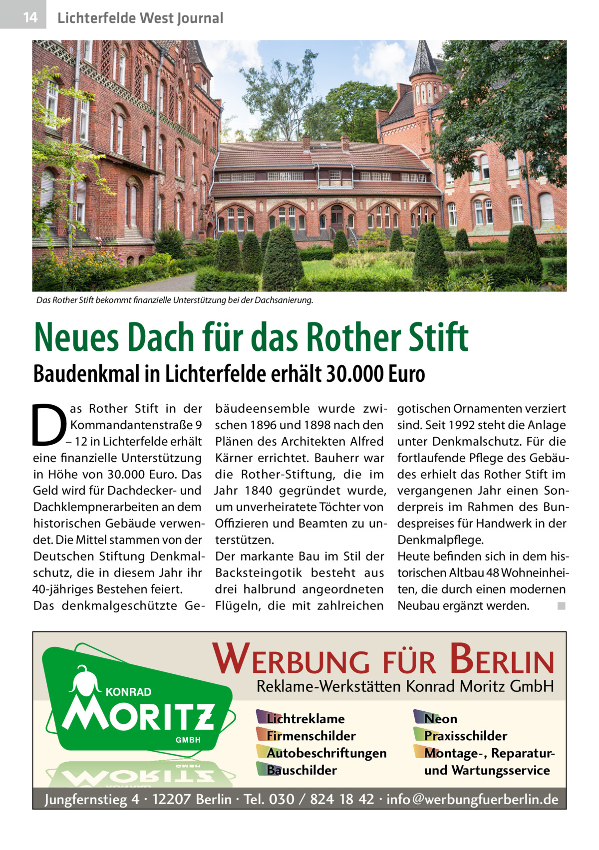 14  Lichterfelde West Journal  Das Rother Stift bekommt finanzielle Unterstützung bei der Dachsanierung.  Neues Dach für das Rother Stift  Baudenkmal in Lichterfelde erhält 30.000 Euro  D  as Rother Stift in der Kommandantenstraße 9 – 12 in Lichterfelde erhält eine finanzielle Unterstützung in Höhe von 30.000 Euro. Das Geld wird für Dachdecker- und Dachklempnerarbeiten an dem historischen Gebäude verwendet. Die Mittel stammen von der Deutschen Stiftung Denkmalschutz, die in diesem Jahr ihr 40-jähriges Bestehen feiert. Das denkmalgeschützte Ge bäudeensemble wurde zwischen 1896 und 1898 nach den Plänen des Architekten Alfred Kärner errichtet. Bauherr war die Rother-Stiftung, die im Jahr 1840 gegründet wurde, um unverheiratete Töchter von Offizieren und Beamten zu unterstützen. Der markante Bau im Stil der Backsteingotik besteht aus drei halbrund angeordneten Flügeln, die mit zahlreichen  gotischen Ornamenten verziert sind. Seit 1992 steht die Anlage unter Denkmalschutz. Für die fortlaufende Pflege des Gebäudes erhielt das Rother Stift im vergangenen Jahr einen Sonderpreis im Rahmen des Bundespreises für Handwerk in der Denkmalpflege. Heute befinden sich in dem historischen Altbau 48 Wohneinheiten, die durch einen modernen Neubau ergänzt werden.� ◾  WERBUNG FÜR BERLIN Reklame-Werkstätten Konrad Moritz GmbH Lichtreklame Firmenschilder Autobeschriftungen Bauschilder  Neon Praxisschilder Montage-, Reparaturund Wartungsservice  Jungfernstieg 4 · 12207 Berlin · Tel. 030 / 824 18 42 · info@werbungfuerberlin.de