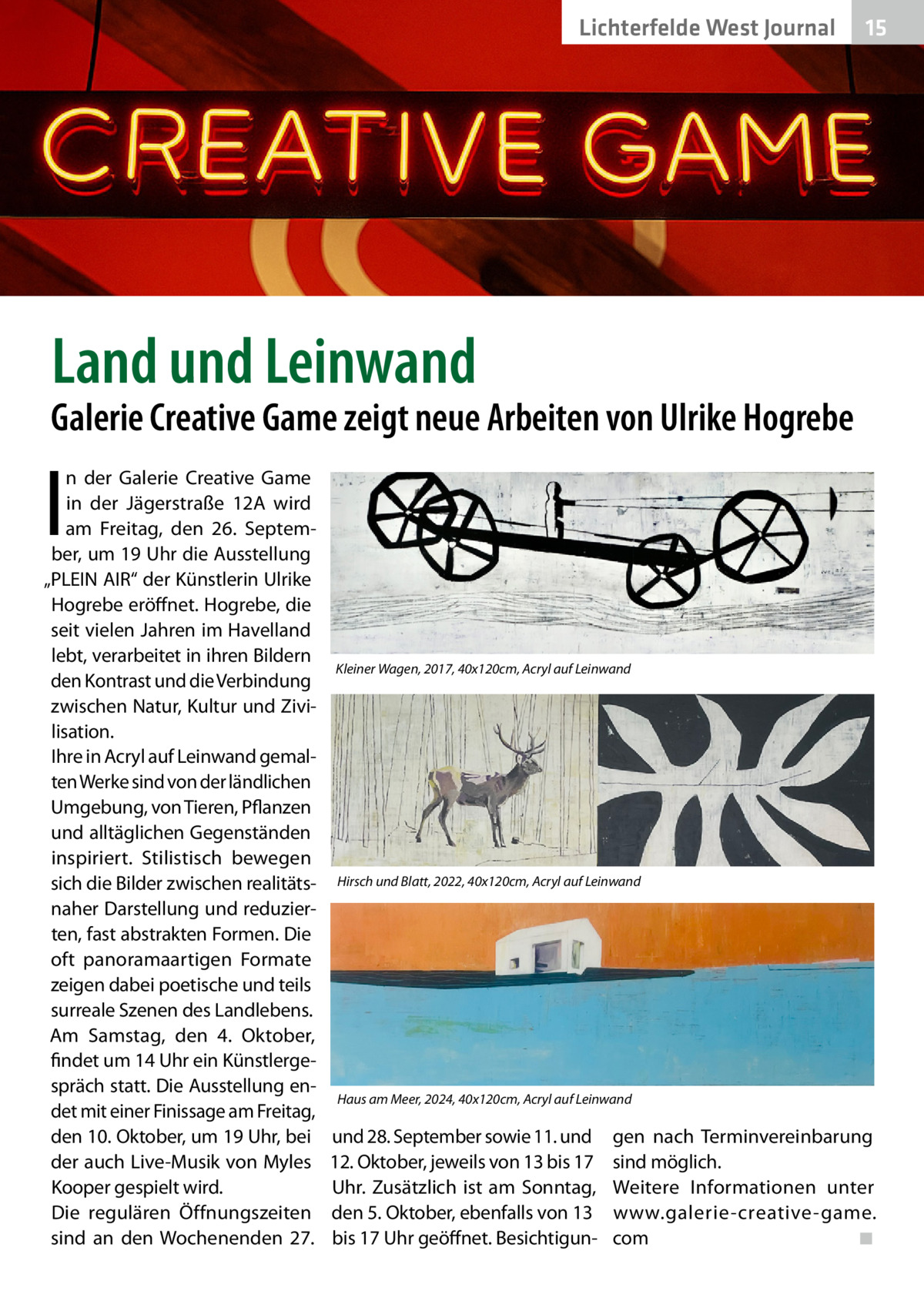 Lichterfelde West Journal  15 15  Land und Leinwand  Galerie Creative Game zeigt neue Arbeiten von Ulrike Hogrebe  I  n der Galerie Creative Game in der Jägerstraße 12A wird am Freitag, den 26. September, um 19 Uhr die Ausstellung „PLEIN AIR“ der Künstlerin Ulrike Hogrebe eröffnet. Hogrebe, die seit vielen Jahren im Havelland lebt, verarbeitet in ihren Bildern den Kontrast und die Verbindung zwischen Natur, Kultur und Zivilisation. Ihre in Acryl auf Leinwand gemalten Werke sind von der ländlichen Umgebung, von Tieren, Pflanzen und alltäglichen Gegenständen inspiriert. Stilistisch bewegen sich die Bilder zwischen realitätsnaher Darstellung und reduzierten, fast abstrakten Formen. Die oft panoramaartigen Formate zeigen dabei poetische und teils surreale Szenen des Landlebens. Am Samstag, den 4. Oktober, findet um 14 Uhr ein Künstlergespräch statt. Die Ausstellung endet mit einer Finissage am Freitag, den 10. Oktober, um 19 Uhr, bei der auch Live-Musik von Myles Kooper gespielt wird. Die regulären Öffnungszeiten sind an den Wochenenden 27.  Kleiner Wagen, 2017, 40x120cm, Acryl auf Leinwand  Hirsch und Blatt, 2022, 40x120cm, Acryl auf Leinwand  Haus am Meer, 2024, 40x120cm, Acryl auf Leinwand  und 28. September sowie 11. und 12. Oktober, jeweils von 13 bis 17 Uhr. Zusätzlich ist am Sonntag, den 5. Oktober, ebenfalls von 13 bis 17 Uhr geöffnet. Besichtigun gen nach Terminvereinbarung sind möglich. Weitere Informationen unter www.galerie-creative-game. com� ◾