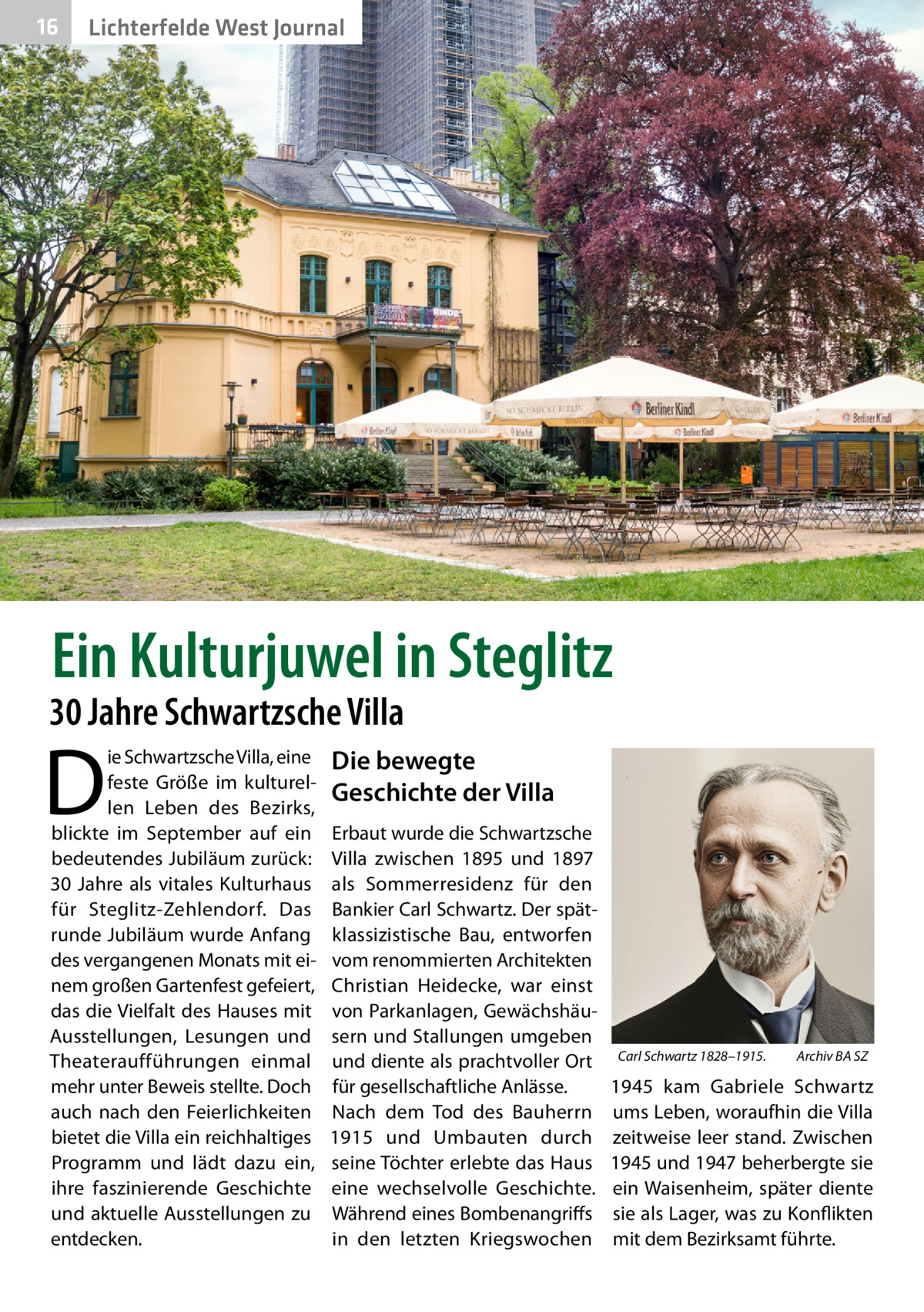 16  Lichterfelde West Journal  Ein Kulturjuwel in Steglitz  30 Jahre Schwartzsche Villa  D  ie Schwartzsche Villa, eine feste Größe im kulturellen Leben des Bezirks, blickte im September auf ein bedeutendes Jubiläum zurück: 30  Jahre als vitales Kulturhaus für Steglitz-Zehlendorf. Das runde Jubiläum wurde Anfang des vergangenen Monats mit einem großen Gartenfest gefeiert, das die Vielfalt des Hauses mit Ausstellungen, Lesungen und Theateraufführungen einmal mehr unter Beweis stellte. Doch auch nach den Feierlichkeiten bietet die Villa ein reichhaltiges Programm und lädt dazu ein, ihre faszinierende Geschichte und aktuelle Ausstellungen zu entdecken.  Die bewegte Geschichte der Villa Erbaut wurde die Schwartzsche Villa zwischen 1895 und 1897 als Sommerresidenz für den Bankier Carl Schwartz. Der spätklassizistische Bau, entworfen vom renommierten Architekten Christian Heidecke, war einst von Parkanlagen, Gewächshäusern und Stallungen umgeben und diente als prachtvoller Ort für gesellschaftliche Anlässe. Nach dem Tod des Bauherrn 1915 und Umbauten durch seine Töchter erlebte das Haus eine wechselvolle Geschichte. Während eines Bombenangriffs in den letzten Kriegswochen  Carl Schwartz 1828–1915.�  Archiv BA SZ  1945 kam Gabriele Schwartz ums Leben, woraufhin die Villa zeitweise leer stand. Zwischen 1945 und 1947 beherbergte sie ein Waisenheim, später diente sie als Lager, was zu Konflikten mit dem Bezirksamt führte.