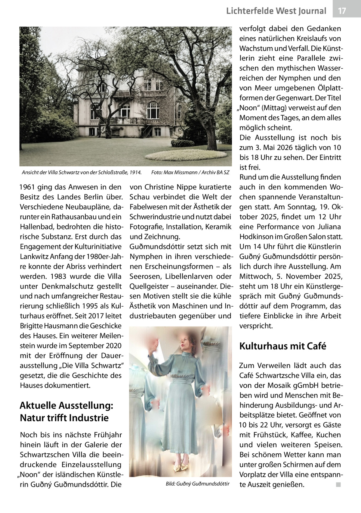 Lichterfelde West Journal  Ansicht der Villa Schwartz von der Schloßstraße, 1914.�  1961 ging das Anwesen in den Besitz des Landes Berlin über. Verschiedene Neubaupläne, darunter ein Rathausanbau und ein Hallenbad, bedrohten die historische Substanz. Erst durch das Engagement der Kulturinitiative Lankwitz Anfang der 1980er-Jahre konnte der Abriss verhindert werden. 1983 wurde die Villa unter Denkmalschutz gestellt und nach umfangreicher Restaurierung schließlich 1995 als Kulturhaus eröffnet. Seit 2017 leitet Brigitte Hausmann die Geschicke des Hauses. Ein weiterer Meilenstein wurde im September 2020 mit der Eröffnung der Dauerausstellung „Die Villa Schwartz“ gesetzt, die die Geschichte des Hauses dokumentiert.  Foto: Max Missmann / Archiv BA SZ  von Christine Nippe kuratierte Schau verbindet die Welt der Fabelwesen mit der Ästhetik der Schwerindustrie und nutzt dabei Fotografie, Installation, Keramik und Zeichnung. Guðmundsdóttir setzt sich mit Nymphen in ihren verschiedenen Erscheinungsformen – als Seerosen, Libellenlarven oder Quellgeister – auseinander. Diesen Motiven stellt sie die kühle Ästhetik von Maschinen und Industriebauten gegenüber und  verfolgt dabei den Gedanken eines natürlichen Kreislaufs von Wachstum und Verfall. Die Künstlerin zieht eine Parallele zwischen den mythischen Wasserreichen der Nymphen und den von Meer umgebenen Ölplattformen der Gegenwart. Der Titel „Noon“ (Mittag) verweist auf den Moment des Tages, an dem alles möglich scheint. Die Ausstellung ist noch bis zum 3. Mai 2026 täglich von 10 bis 18 Uhr zu sehen. Der Eintritt ist frei. Rund um die Ausstellung finden auch in den kommenden Wochen spannende Veranstaltungen statt. Am Sonntag, 19.  Oktober 2025, findet um 12  Uhr eine Performance von Juliana Hodkinson im Großen Salon statt. Um 14 Uhr führt die Künstlerin Guðný Guðmundsdóttir persönlich durch ihre Ausstellung. Am Mittwoch, 5.  November 2025, steht um 18 Uhr ein Künstlergespräch mit Guðný Guðmundsdóttir auf dem Programm, das tiefere Einblicke in ihre Arbeit verspricht.  Kulturhaus mit Café  Aktuelle Ausstellung: Natur trifft Industrie Noch bis ins nächste Frühjahr hinein läuft in der Galerie der Schwartzschen Villa die beeindruckende Einzelausstellung „Noon“ der isländischen Künstlerin Guðný Guðmundsdóttir. Die  17 17  �  Bild: Guðný Guðmundsdóttir  Zum Verweilen lädt auch das Café Schwartzsche Villa ein, das von der Mosaik gGmbH betrieben wird und Menschen mit Behinderung Ausbildungs- und Arbeitsplätze bietet. Geöffnet von 10 bis 22 Uhr, versorgt es Gäste mit Frühstück, Kaffee, Kuchen und vielen weiteren Speisen. Bei schönem Wetter kann man unter großen Schirmen auf dem Vorplatz der Villa eine entspannte Auszeit genießen.� ◾