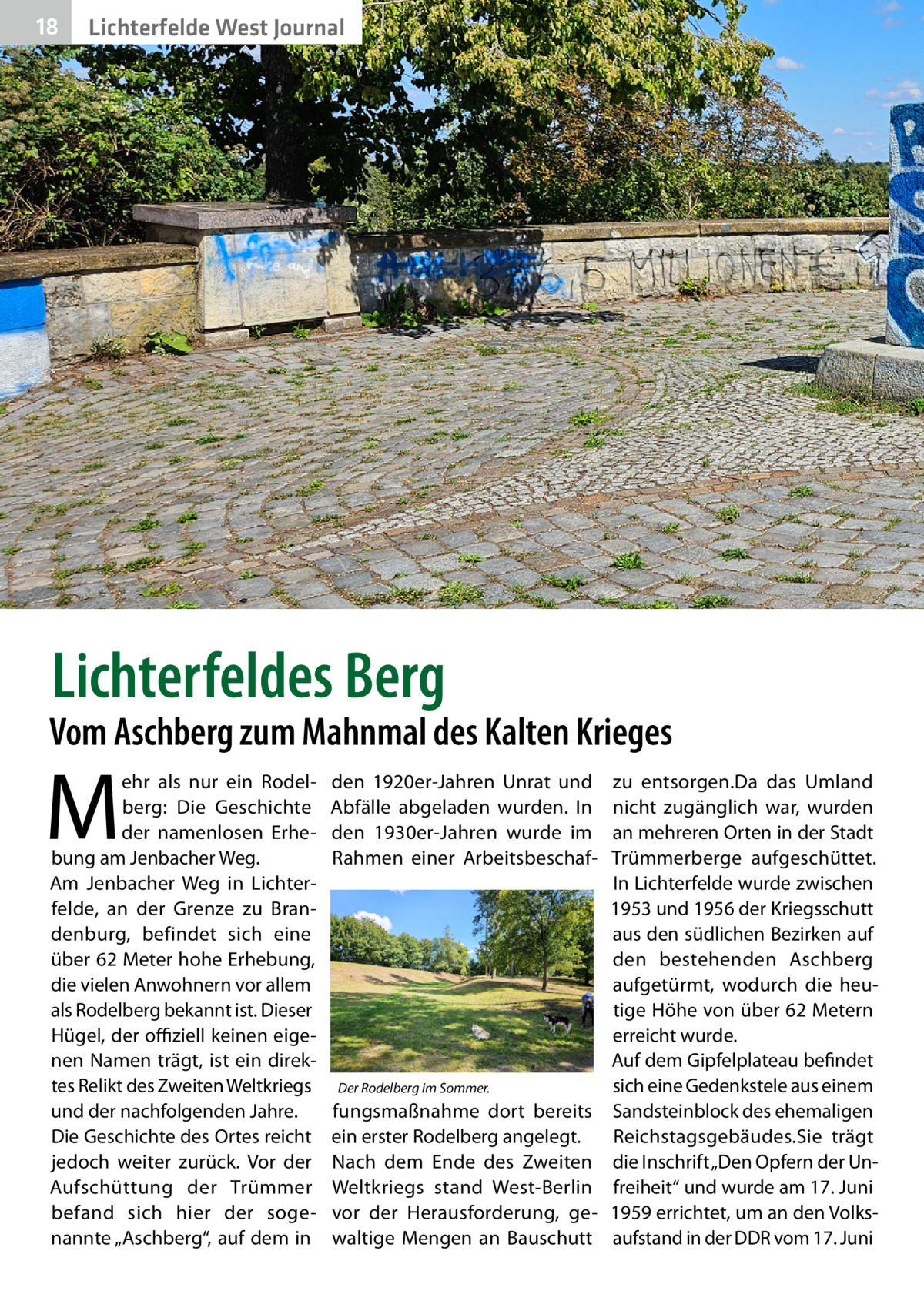 18  Lichterfelde West Journal  Lichterfeldes Berg  Vom Aschberg zum Mahnmal des Kalten Krieges  M  ehr als nur ein Rodelberg: Die Geschichte der namenlosen Erhebung am Jenbacher Weg. Am Jenbacher Weg in Lichterfelde, an der Grenze zu Brandenburg, befindet sich eine über 62 Meter hohe Erhebung, die vielen Anwohnern vor allem als Rodelberg bekannt ist. Dieser Hügel, der offiziell keinen eigenen Namen trägt, ist ein direktes Relikt des Zweiten Weltkriegs und der nachfolgenden Jahre. Die Geschichte des Ortes reicht jedoch weiter zurück. Vor der Aufschüttung der Trümmer befand sich hier der sogenannte „Aschberg“, auf dem in  den 1920er-Jahren Unrat und Abfälle abgeladen wurden. In den 1930er-Jahren wurde im Rahmen einer Arbeitsbeschaf Der Rodelberg im Sommer.  fungsmaßnahme dort bereits ein erster Rodelberg angelegt. Nach dem Ende des Zweiten Weltkriegs stand West-Berlin vor der Herausforderung, gewaltige Mengen an Bauschutt  zu entsorgen.Da das Umland nicht zugänglich war, wurden an mehreren Orten in der Stadt Trümmerberge aufgeschüttet. In Lichterfelde wurde zwischen 1953 und 1956 der Kriegsschutt aus den südlichen Bezirken auf den bestehenden Aschberg aufgetürmt, wodurch die heutige Höhe von über 62 Metern erreicht wurde. Auf dem Gipfelplateau befindet sich eine Gedenkstele aus einem Sandsteinblock des ehemaligen Reichstagsgebäudes.Sie trägt die Inschrift „Den Opfern der Unfreiheit“ und wurde am 17. Juni 1959 errichtet, um an den Volksaufstand in der DDR vom 17. Juni
