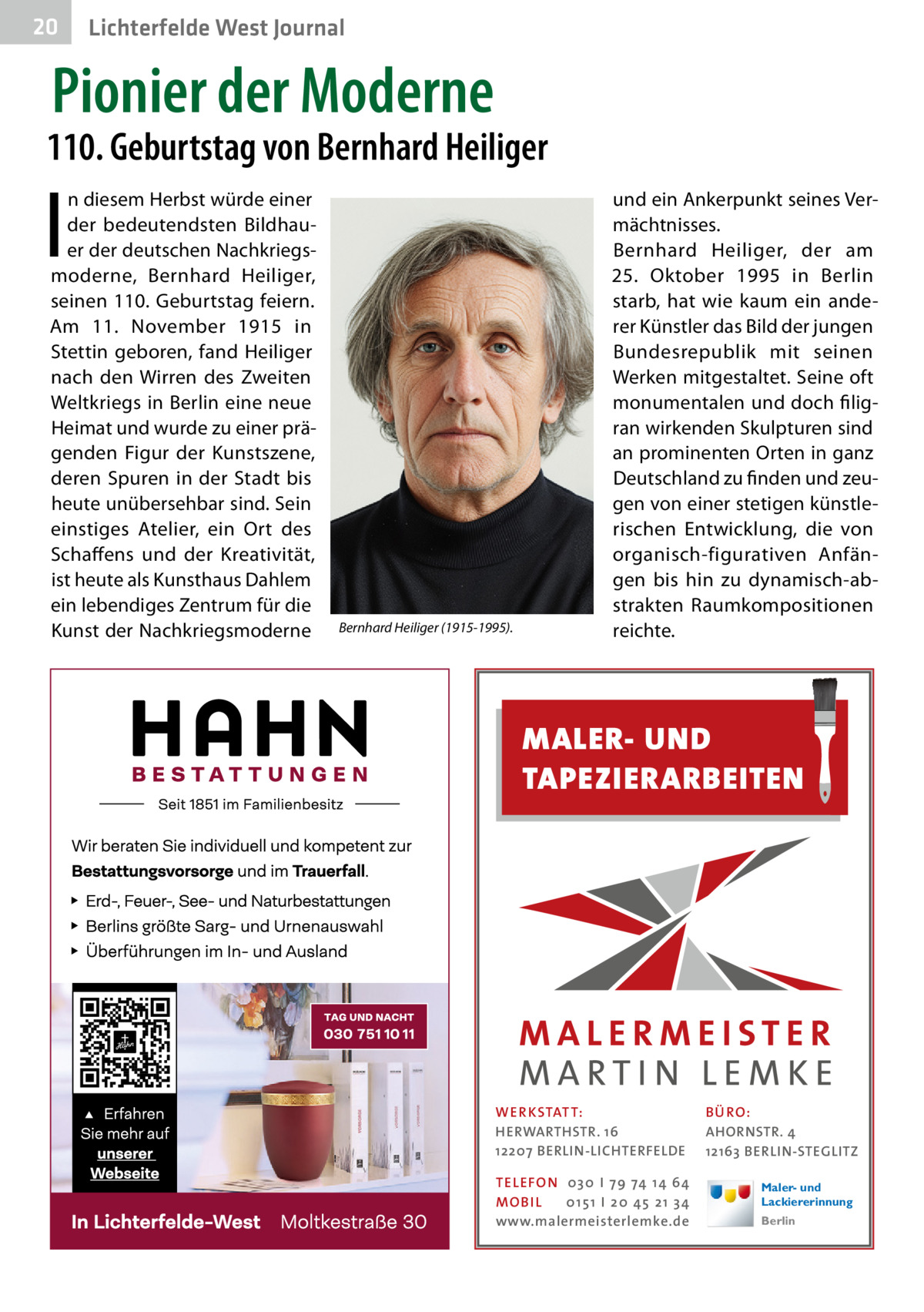 20  Lichterfelde West Journal  Pionier der Moderne  110. Geburtstag von Bernhard Heiliger  I  n diesem Herbst würde einer der bedeutendsten Bildhauer der deutschen Nachkriegsmoderne, Bernhard Heiliger, seinen 110. Geburtstag feiern. Am 11.  November 1915 in Stettin geboren, fand Heiliger nach den Wirren des Zweiten Weltkriegs in Berlin eine neue Heimat und wurde zu einer prägenden Figur der Kunstszene, deren Spuren in der Stadt bis heute unübersehbar sind. Sein einstiges Atelier, ein Ort des Schaffens und der Kreativität, ist heute als Kunsthaus Dahlem ein lebendiges Zentrum für die Kunst der Nachkriegsmoderne  Bernhard Heiliger (1915-1995).  und ein Ankerpunkt seines Vermächtnisses. Bernhard Heiliger, der am 25.  Oktober 1995 in Berlin starb, hat wie kaum ein anderer Künstler das Bild der jungen Bundesrepublik mit seinen Werken mitgestaltet. Seine oft monumentalen und doch filigran wirkenden Skulpturen sind an prominenten Orten in ganz Deutschland zu finden und zeugen von einer stetigen künstlerischen Entwicklung, die von organisch-figurativen Anfängen bis hin zu dynamisch-abstrakten Raumkompositionen reichte.  MALER- UND TAPEZIERARBEITEN  WER KSTATT: HERWARTHSTR. 16 12207 BERLIN-LICHTERFELDE TEL EFON 030 I 7 9 74 1 4 6 4 MO B I L 01 51 I 20 4 5 21 34 www.malermeisterlemke.de  B Ü RO : AHORNSTR. 4 12163 BERLIN-STEGLITZ Maler- und Lackiererinnung Berlin