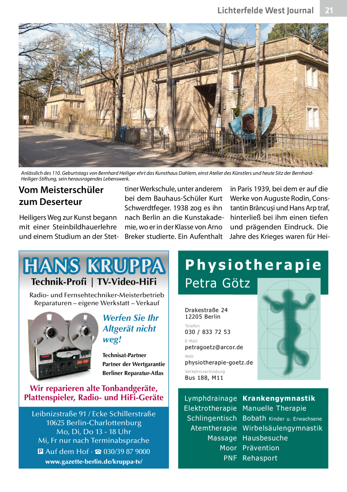 Lichterfelde West Gesundheit Journal  21 21  Anlässlich des 110. Geburtstags von Bernhard Heiliger ehrt das Kunsthaus Dahlem, einst Atelier des Künstlers und heute Sitz der BernhardHeiliger-Stiftung, sein herausragendes Lebenswerk.  Vom Meisterschüler zum Deserteur  tiner Werkschule, unter anderem bei dem Bauhaus-Schüler Kurt Schwerdtfeger. 1938 zog es ihn Heiligers Weg zur Kunst begann nach Berlin an die Kunstakademit einer Steinbildhauerlehre mie, wo er in der Klasse von Arno und einem Studium an der Stet- Breker studierte. Ein Aufenthalt  HANS KRUPPA Technik-Profi | TV-Video-HiFi  Radio- und Fernsehtechniker-Meisterbetrieb Reparaturen – eigene Werkstatt – Verkauf  Werfen Sie Ihr Altgerät nicht weg! Technisat-Partner  in Paris 1939, bei dem er auf die Werke von Auguste Rodin, Constantin Brâncuși und Hans Arp traf, hinterließ bei ihm einen tiefen und prägenden Eindruck. Die Jahre des Krieges waren für Hei Physiotherapie  Petra Götz Drakestraße 24 12205 Berlin Telefon  030 / 833 72 53 E-Mail  petragoetz@arcor.de Web  Partner der Wertgarantie  physiotherapie-goetz.de  Berliner Reparatur-Atlas  Verkehrsverbindung  Wir reparieren alte Tonbandgeräte, Plattenspieler, Radio- und HiFi-Geräte Leibnizstraße 91 / Ecke Schillerstraße 10625 Berlin-Charlottenburg Mo, Di, Do 13 - 18 Uhr Mi, Fr nur nach Terminabsprache � Auf dem Hof · ☎ 030/39 87 9000 www.gazette-berlin.de/kruppa-tv/  Bus 188, M11  Lymphdrainage Elektrotherapie Schlingentisch Atemtherapie Massage Moor PNF  Krankengymnastik Manuelle Therapie Bobath Kinder u. Erwachsene Wirbelsäulengymnastik Hausbesuche Prävention Rehasport