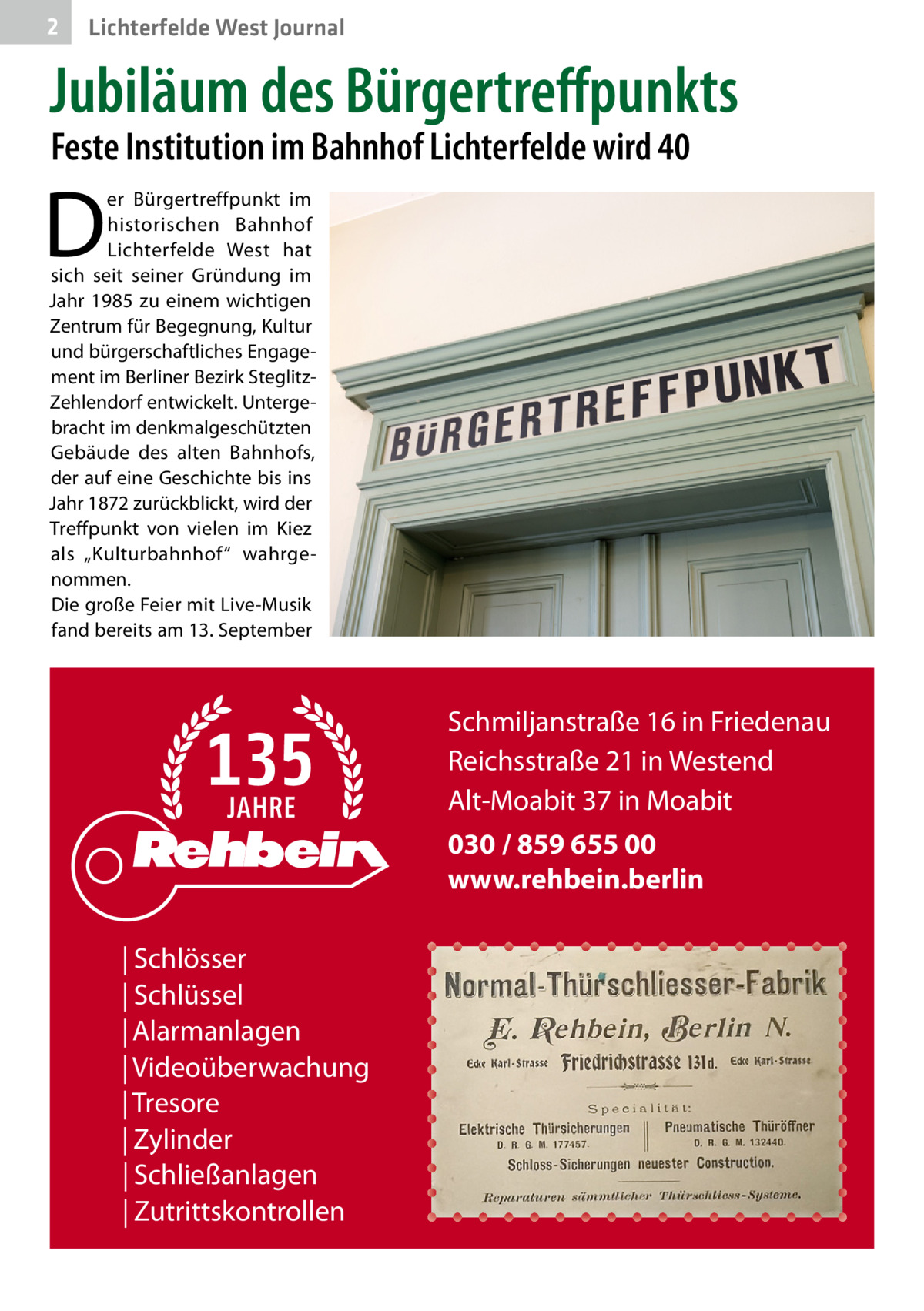 2  Lichterfelde West Journal  Jubiläum des Bürgertreﬀpunkts Feste Institution im Bahnhof Lichterfelde wird 40  D  er Bürgertreffpunkt im historischen Bahnhof Lichterfelde West hat sich seit seiner Gründung im Jahr 1985 zu einem wichtigen Zentrum für Begegnung, Kultur und bürgerschaftliches Engagement im Berliner Bezirk SteglitzZehlendorf entwickelt. Untergebracht im denkmalgeschützten Gebäude des alten Bahnhofs, der auf eine Geschichte bis ins Jahr 1872 zurückblickt, wird der Treffpunkt von vielen im Kiez als „Kulturbahnhof“ wahrgenommen. Die große Feier mit Live-Musik fand bereits am 13. September  Schmiljanstraße 16 in Friedenau Reichsstraße 21 in Westend Alt-Moabit 37 in Moabit 030 / 859 655 00 www.rehbein.berlin | Schlösser | Schlüssel | Alarmanlagen | Videoüberwachung | Tresore | Zylinder | Schließanlagen | Zutrittskontrollen