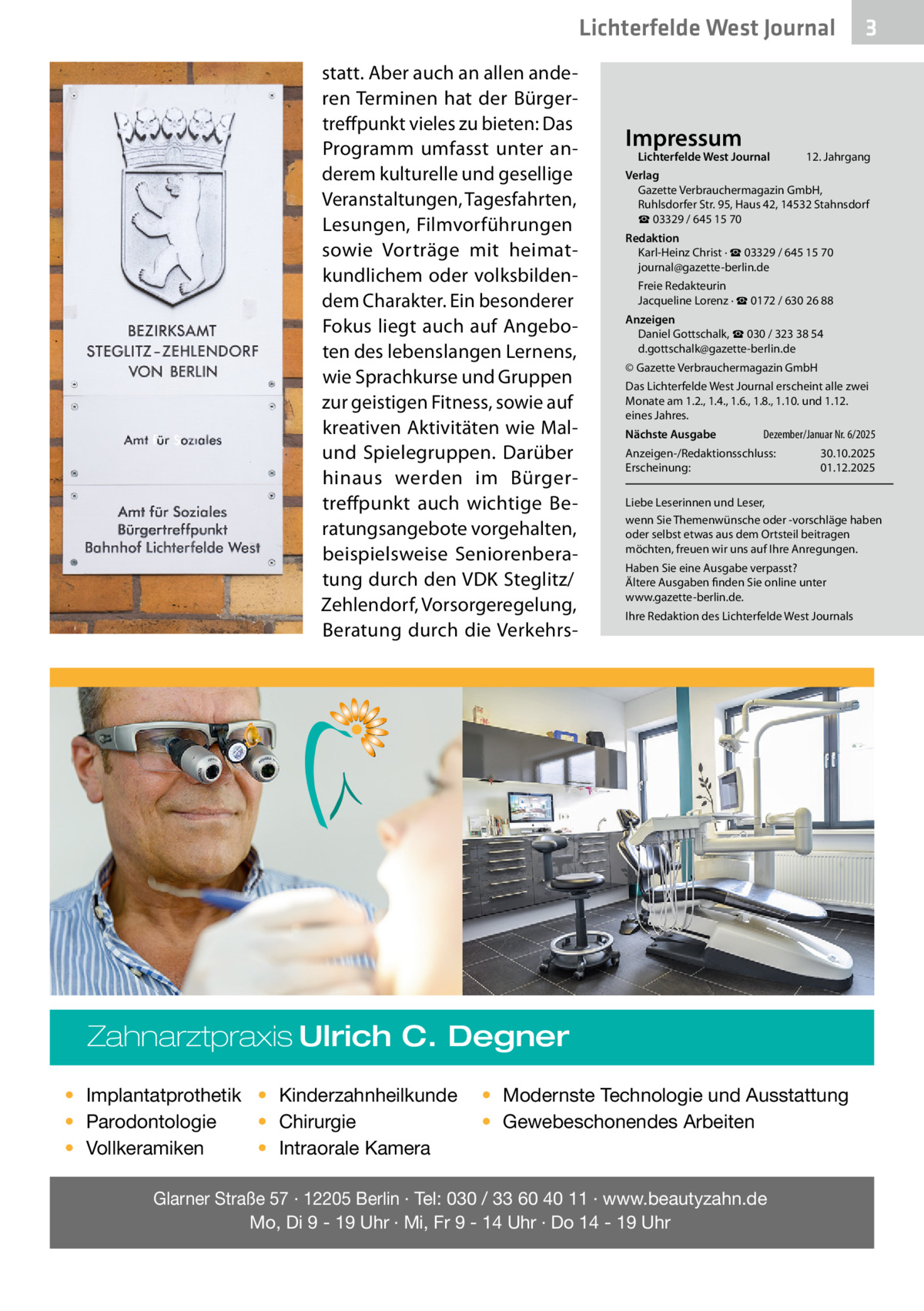 Lichterfelde West Journal statt. Aber auch an allen anderen Terminen hat der Bürgertreffpunkt vieles zu bieten: Das Programm umfasst unter anderem kulturelle und gesellige Veranstaltungen, Tagesfahrten, Lesungen, Filmvorführungen sowie Vorträge mit heimatkundlichem oder volksbildendem Charakter. Ein besonderer Fokus liegt auch auf Angeboten des lebenslangen Lernens, wie Sprachkurse und Gruppen zur geistigen Fitness, sowie auf kreativen Aktivitäten wie Malund Spielegruppen. Darüber hinaus werden im Bürgertreffpunkt auch wichtige Beratungsangebote vorgehalten, beispielsweise Seniorenberatung durch den VDK Steglitz/ Zehlendorf, Vorsorgeregelung, Beratung durch die Verkehrs Impressum  Lichterfelde West Journal	  12. Jahrgang  Verlag Gazette Verbrauchermagazin GmbH, Ruhlsdorfer Str. 95, Haus 42, 14532 Stahnsdorf ☎ 03329 / 645 15 70 Redaktion Karl-Heinz Christ · ☎ 03329 / 645 15 70 journal@gazette-berlin.de Freie Redakteurin Jacqueline Lorenz · ☎ 0172 / 630 26 88 Anzeigen Daniel Gottschalk, ☎ 030 / 323 38 54 d.gottschalk@gazette-berlin.de © Gazette Verbrauchermagazin GmbH Das Lichterfelde West Journal erscheint alle zwei Monate am 1.2., 1.4., 1.6., 1.8., 1.10. und 1.12. eines Jahres. Nächste Ausgabe 	  Dezember/Januar Nr. 6/2025  Anzeigen-/Redaktionsschluss:	30.10.2025 Erscheinung:	01.12.2025 Liebe Leserinnen und Leser, wenn Sie Themenwünsche oder -vorschläge haben oder selbst etwas aus dem Ortsteil beitragen möchten, freuen wir uns auf Ihre Anregungen. Haben Sie eine Ausgabe verpasst? Ältere Ausgaben finden Sie online unter www.gazette-berlin.de. Ihre Redaktion des Lichterfelde West Journals  Zahnarztpraxis Ulrich C. Degner • Implantatprothetik • Kinderzahnheilkunde • Chirurgie • Parodontologie • Intraorale Kamera • Vollkeramiken  3  • Modernste Technologie und Ausstattung • Gewebeschonendes Arbeiten  Glarner Straße 57 · 12205 Berlin · Tel: 030 / 33 60 40 11 · www.beautyzahn.de Mo, Di 9 - 19 Uhr · Mi, Fr 9 - 14 Uhr · Do 14 - 19 Uhr