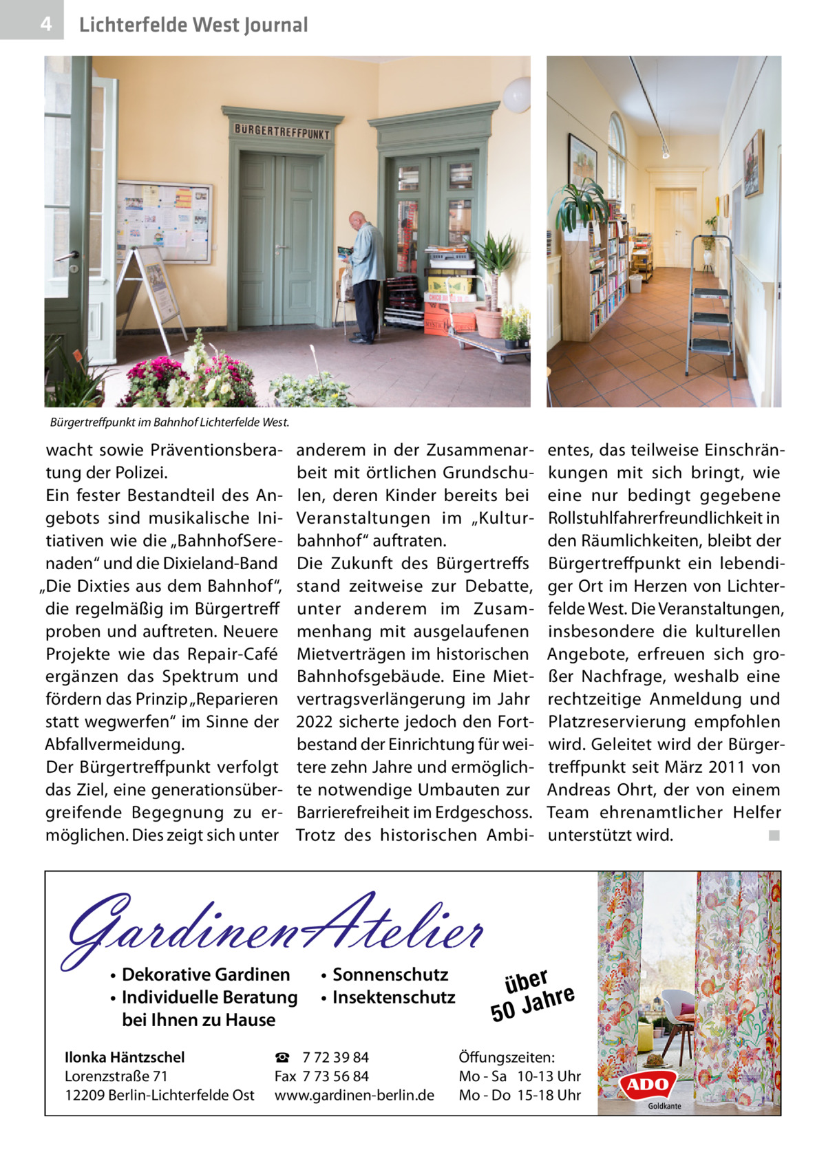 4  Lichterfelde West Journal  Bürgertreffpunkt im Bahnhof Lichterfelde West.  wacht sowie Präventionsberatung der Polizei. Ein fester Bestandteil des Angebots sind musikalische Initiativen wie die „BahnhofSerenaden“ und die Dixieland-Band „Die Dixties aus dem Bahnhof“, die regelmäßig im Bürgertreff proben und auftreten. Neuere Projekte wie das Repair-Café ergänzen das Spektrum und fördern das Prinzip „Reparieren statt wegwerfen“ im Sinne der Abfallvermeidung. Der Bürgertreffpunkt verfolgt das Ziel, eine generationsübergreifende Begegnung zu ermöglichen. Dies zeigt sich unter  anderem in der Zusammenarbeit mit örtlichen Grundschulen, deren Kinder bereits bei Veranstaltungen im „Kulturbahnhof“ auftraten. Die Zukunft des Bürgertreffs stand zeitweise zur Debatte, unter anderem im Zusammenhang mit ausgelaufenen Mietverträgen im historischen Bahnhofsgebäude. Eine Mietvertragsverlängerung im Jahr 2022 sicherte jedoch den Fortbestand der Einrichtung für weitere zehn Jahre und ermöglichte notwendige Umbauten zur Barrierefreiheit im Erdgeschoss. Trotz des historischen Ambi GardinenAtelier • Dekorative Gardinen • Individuelle Beratung bei Ihnen zu Hause  Ilonka Häntzschel Lorenzstraße 71 12209 Berlin-Lichterfelde Ost  • Sonnenschutz • Insektenschutz  ☎ 7 72 39 84 Fax 7 73 56 84 www.gardinen-berlin.de  entes, das teilweise Einschränkungen mit sich bringt, wie eine nur bedingt gegebene Rollstuhlfahrerfreundlichkeit in den Räumlichkeiten, bleibt der Bürgertreffpunkt ein lebendiger Ort im Herzen von Lichterfelde West. Die Veranstaltungen, insbesondere die kulturellen Angebote, erfreuen sich großer Nachfrage, weshalb eine rechtzeitige Anmeldung und Platzreservierung empfohlen wird. Geleitet wird der Bürgertreffpunkt seit März 2011 von Andreas Ohrt, der von einem Team ehrenamtlicher Helfer unterstützt wird.� ◾  über re h 50 Ja  Öffungszeiten: Mo - Sa 10-13 Uhr Mo - Do 15-18 Uhr