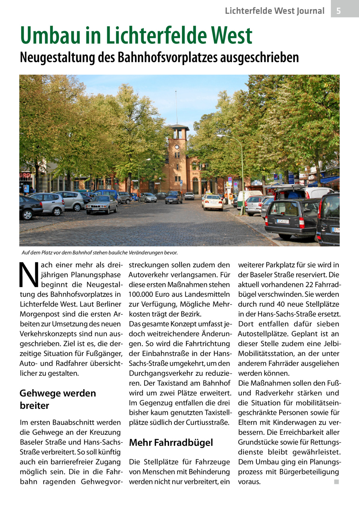 Lichterfelde West Journal  5  Umbau in Lichterfelde West  Neugestaltung des Bahnhofsvorplatzes ausgeschrieben  Auf dem Platz vor dem Bahnhof stehen bauliche Veränderungen bevor.  N  ach einer mehr als dreijährigen Planungsphase beginnt die Neugestaltung des Bahnhofsvorplatzes in Lichterfelde West. Laut Berliner Morgenpost sind die ersten Arbeiten zur Umsetzung des neuen Verkehrskonzepts sind nun ausgeschrieben. Ziel ist es, die derzeitige Situation für Fußgänger, Auto- und Radfahrer übersichtlicher zu gestalten.  streckungen sollen zudem den Autoverkehr verlangsamen. Für diese ersten Maßnahmen stehen 100.000 Euro aus Landesmitteln zur Verfügung, Mögliche Mehrkosten trägt der Bezirk. Das gesamte Konzept umfasst jedoch weitreichendere Änderungen. So wird die Fahrtrichtung der Einbahnstraße in der HansSachs-Straße umgekehrt, um den Durchgangsverkehr zu reduzieren. Der Taxistand am Bahnhof wird um zwei Plätze erweitert. Gehwege werden Im Gegenzug entfallen die drei breiter bisher kaum genutzten TaxistellIm ersten Bauabschnitt werden plätze südlich der Curtiusstraße. die Gehwege an der Kreuzung Baseler Straße und Hans-Sachs- Mehr Fahrradbügel Straße verbreitert. So soll künftig auch ein barrierefreier Zugang Die Stellplätze für Fahrzeuge möglich sein. Die in die Fahr- von Menschen mit Behinderung bahn ragenden Gehwegvor- werden nicht nur verbreitert, ein  weiterer Parkplatz für sie wird in der Baseler Straße reserviert. Die aktuell vorhandenen 22 Fahrradbügel verschwinden. Sie werden durch rund 40 neue Stellplätze in der Hans-Sachs-Straße ersetzt. Dort entfallen dafür sieben Autostellplätze. Geplant ist an dieser Stelle zudem eine JelbiMobilitätsstation, an der unter anderem Fahrräder ausgeliehen werden können. Die Maßnahmen sollen den Fußund Radverkehr stärken und die Situation für mobilitätseingeschränkte Personen sowie für Eltern mit Kinderwagen zu verbessern. Die Erreichbarkeit aller Grundstücke sowie für Rettungsdienste bleibt gewährleistet. Dem Umbau ging ein Planungsprozess mit Bürgerbeteiligung voraus.� ◾